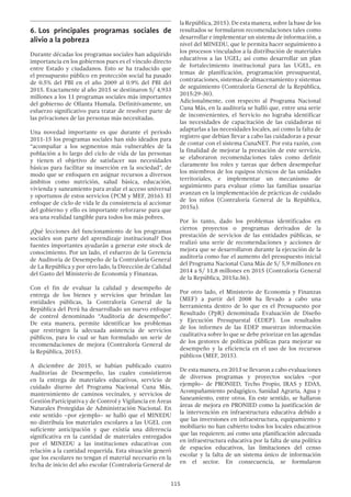 115
la República, 2015). De esta manera, sobre la base de los
resultados se formularon recomendaciones tales como
desarrollar e implementar un sistema de información, a
nivel del MINEDU, que le permita hacer seguimiento a
los procesos vinculados a la distribución de materiales
educativos a las UGEL; así como desarrollar un plan
de fortalecimiento institucional para las UGEL, en
temas de planificación, programación presupuestal,
contrataciones, sistemas de almacenamiento y sistemas
de seguimiento (Contraloría General de la República,
2015:29-30).
Adicionalmente, con respecto al Programa Nacional
Cuna Más, en la auditoría se halló que, entre una serie
de inconvenientes, el Servicio no lograba identificar
las necesidades de capacitación de las cuidadoras ni
adaptarlas a las necesidades locales, así como la falta de
registro que debían llevar a cabo las cuidadoras a pesar
de contar con el sistema CunaNET. Por esta razón, con
la finalidad de mejorar la prestación de este servicio,
se elaboraron recomendaciones tales como definir
claramente los roles y tareas que deben desempeñar
los miembros de los equipos técnicos de las unidades
territoriales, e implementar un mecanismo de
seguimiento para evaluar cómo las familias usuarias
avanzan en la implementación de prácticas de cuidado
de los niños (Contraloría General de la República,
2015a).
Por lo tanto, dado los problemas identificados en
ciertos proyectos o programas derivados de la
prestación de servicios de las entidades públicas, se
realizó una serie de recomendaciones y acciones de
mejora que se desarrollaron durante la ejecución de la
auditoría como fue el aumento del presupuesto inicial
del Programa Nacional Cuna Más de S/ 5,9 millones en
2014 a S/ 11,8 millones en 2015 (Contraloría General
de la República, 2015a:36).
Por otro lado, el Ministerio de Economía y Finanzas
(MEF) a partir del 2008 ha llevado a cabo una
herramienta dentro de lo que es el Presupuesto por
Resultado (PpR) denominada Evaluación de Diseño
y Ejecución Presupuestal (EDEP). Los resultados
de los informes de las EDEP muestran información
cualitativa sobre lo que se debe priorizar en las agendas
de los gestores de políticas públicas para mejorar su
desempeño y la eficiencia en el uso de los recursos
públicos (MEF, 2015).
De esta manera, en 2013 se llevaron a cabo evaluaciones
de diversos programas y proyectos sociales –por
ejemplo– de PRONIED, Techo Propio, IRAS y EDAS,
Acompañamiento pedagógico, Sanidad Agraria, Agua y
Saneamiento, entre otros. En este sentido, se hallaron
áreas de mejora en PRONIED como la justificación de
la intervención en infraestructura educativa debido a
que las inversiones en infraestructura, equipamiento y
mobiliario no han cubierto todos los locales educativos
que las requieren; así como una planificación adecuada
en infraestructura educativa por la falta de una política
de espacios educativos, las limitaciones del censo
escolar y la falta de un sistema único de información
en el sector. En consecuencia, se formularon
6.	Los principales programas sociales de
alivio a la pobreza
Durante décadas los programas sociales han adquirido
importancia en los gobiernos pues es el vínculo directo
entre Estado y ciudadanos. Esto se ha traducido que
el presupuesto público en protección social ha pasado
de 0.5% del PBI en el año 2009 al 0.9% del PBI del
2015. Exactamente al año 2015 se destinaron S/ 4,933
millones a los 11 programas sociales más importantes
del gobierno de Ollanta Humala. Definitivamente, un
esfuerzo significativo para tratar de resolver parte de
las privaciones de las personas más necesitadas.
Una novedad importante es que durante el período
2011-15 los programas sociales han sido ideados para
“acompañar a los segmentos más vulnerables de la
población a lo largo del ciclo de vida de las personas
y tienen el objetivo de satisfacer sus necesidades
básicas para facilitar su inserción en la sociedad”, de
modo que se enfoquen en asignar recursos a diversos
ámbitos como nutrición, salud básica, educación,
vivienda y saneamiento para avalar el acceso universal
y oportunos de estos servicios (PCM y MEF, 2016). El
enfoque de ciclo de vida le da consistencia al accionar
del gobierno y ello es importante reforzarse para que
sea una realidad tangible para todos los más pobres.
¿Qué lecciones del funcionamiento de los programas
sociales son parte del aprendizaje institucional? Dos
fuentes importantes ayudarán a generar este stock de
conocimiento. Por un lado, el esfuerzo de la Gerencia
de Auditoría de Desempeño de la Contraloría General
de La República y por otro lado, la Dirección de Calidad
del Gasto del Ministerio de Economía y Finanzas.
Con el fin de evaluar la calidad y desempeño de
entrega de los bienes y servicios que brindan las
entidades públicas, la Contraloría General de la
República del Perú ha desarrollado un nuevo enfoque
de control denominado “Auditoria de desempeño”.
De esta manera, permite identificar los problemas
que restringen la adecuada asistencia de servicios
públicos, para lo cual se han formulado un serie de
recomendaciones de mejora (Contraloría General de
la República, 2015).
A diciembre de 2015, se habían publicado cuatro
Auditorías de Desempeño, las cuales consistieron
en la entrega de materiales educativos, servicio de
cuidado diurno del Programa Nacional Cuna Más,
mantenimiento de caminos vecinales, y servicios de
Gestión Participativa y de Control y Vigilancia en Áreas
Naturales Protegidas de Administración Nacional. En
este sentido –por ejemplo– se halló que el MINEDU
no distribuía los materiales escolares a las UGEL con
suficiente anticipación y que existía una diferencia
significativa en la cantidad de materiales entregados
por el MINEDU a las instituciones educativas con
relación a la cantidad requerida. Esta situación generó
que los escolares no tengan el material necesario en la
fecha de inicio del año escolar (Contraloría General de
 