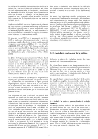 117
Esto pone en evidencia que potenciar la eficiencia
de los programas mediante una mayor asignación de
recursos es una de las prioridades de las políticas del
Estado.
En suma, los programas sociales constituyen una
respuesta del Estado ante las necesidades del ciudadano
que temporalmente se pueden suplir. Esta respuesta
ciertamenteesestratégica,enloeconómicoylopolítico,
pues el Estado se vincula con millones de ciudadanos
sea través de Qali Warma (3 millones), SAMU (2.3
millones de atenciones), JUNTOS (3 millones),
PRONABEC (29 mil becarios) como PENSION 65
(500 mil adultos mayores) por citar algunos casos. De
todos modos, siempre quedará pendiente resolver la
pobreza y para ello se requiere que la política social
sea realmente una política económica pensada en los
ciudadanos prioritariamente.
7.	El ciudadano en el centro de la política
Enfrentar la pobreza del ciudadano implica dos rutas
que deben ir complementariamente.
En primer lugar, asegurar que las personas accedan a
trabajos decentes para que puedan obtener una canasta
básica de bienes y servicios que brinde un bienestar
permanente. Para esto, la presente sección se centra
en tres preocupaciones: el trabajo decente, el ritmo de
crecimiento y la inversión social.
En segundo lugar, asegurar que el delivery de la acción
del Estado sea tangible. En este sentido, cabe focalizar
esfuerzos en cómo la inversión social puede ser más
eficiente, eficaz, equitativa y transparente. Por lo
tanto, en esta línea se presentan tres iniciativas: la
articulación de los programas sociales, la supervisión
de las intervenciones del Estado y el financiamiento
alternativo de proyectos sociales a través de bonos de
impacto social.
7.1 Reducir la pobreza promoviendo el trabajo
Decente
El trabajo decente sintetiza las aspiraciones de las
personas durante su vida laboral, es productivo y
proporciona un ingreso digno, además de seguridad
en el lugar de trabajo y protección familiar (INEI,
2015). Para aquellos en situación de pobreza, la mano
de obra es el recurso más productivo y valioso; por
ello, la generación de empleo también debe garantizar
el acceso equitativo a oportunidades de trabajo
(Programa Modular de Capacitación e Información
sobre Género, 2001), así como velar por un empleo
decente y que mejore la calidad de vida.
formularon recomendaciones tales como mejorar la
definición y caracterización del problema, así como
los indicadores asociados al diagnóstico y monitoreo
de resultados; además, definir un procedimiento con
criterios técnicos y explicado en los documentos
operativos para establecer cómo se deberá realizar
la jerarquización de la priorización de los usuarios
(MIDIS, 2015).
Porlotanto,lasEDEPmuestranelpanoramadecadauno
de los proyectos o programas sociales, de modo que se
identifican los problemas, ya sea en la eficiencia como
en la asignación de los recursos, y se sugieren una serie
de recomendaciones para paliar los inconvenientes que
están inmersos en cada programa social.
De acuerdo con el MEF en el quinquenio de 2010-
2015 se realizó un esfuerzo por potenciar el gasto en
programas sociales. En efecto, el gasto social aumentó
0.6 puntos porcentuales del PBI en 2014 con relación
al 2012 (de 3.9% a 5.4% del PBI). En este sentido, tal y
como se aprecia en la tabla 3, el gasto en los principales
programas sociales que tiene el Perú incrementó de
S/ 6’313 millones a S/ 16’483 millones (PCM y MEF,
2016).
En 2015, el Programa de Saneamiento Urbano–Rural
ejecutó un gasto de 3’472 millones de soles, programa
social al cual se le asignó el mayor presupuesto con
relación a los demás programas sociales y que fue
llevado a cabo por el Ministerio de Vivienda,
Construcción y Saneamiento. De esta manera, el
presupuesto establecido para el año 2016 fue de
S/ 3’255’565’703 tanto para la zona rural como
urbana, monto menor al gasto del 2015.
En el caso de PRONIED, fue el segundo programa con
mayor gasto ejecutado en el 2015, este giró en torno a
S/ 1’572 millones. En este sentido, se espera que con
el presupuesto asignado para el 2016, el cual todavía
no es especificado pero debe ser similar al del 2015,
se logre avanzar en materia de la erradicación de los
problemas hallados en la EDEP que se realizó el 2013
por el MINEDU.
Los programas sociales en el Perú, en general, han
mostrado una evolución creciente del gasto (ver tabla
3). Entre ellos destaca la priorización del gobierno para
llevar a cabo eficazmente el Programa de Saneamiento
Urbano-Rural dado que es el que cuenta con mayores
recursos por parte del gobierno. De esta manera, a
partir de los problemas identificados en la EDEP de
2013 enfocado específicamente en el sector rural,
se esperaría a que las estrategias para los siguientes
años sigan las líneas de acción recomendadas por el
Ministerio de Vivienda, Construcción y Saneamiento.
Entonces, dada la tendencia creciente del gasto por
parte de los programas sociales en el período de 2010
a 2015, el presupuesto de 2016 asignado a ciertos
programas ha sido mayor al gasto de 2015 como es el
caso de Qali Warma que tuvo un gasto de S/ 1’217 y
tuvo un presupuesto de S/ 1’479’669’032 para el 2016.
 