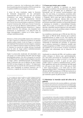 119
7.2 Crecer para incluir, pero a todos.
Para reducir la pobreza, es necesario un mayor
crecimiento económico. El cual debe tener un impacto
positivo que sea percibido por la población y no
únicamente por los sectores socioeconómicos más
altos. De esta forma, el crecimiento económico debe
implicar cambios en la distribución del ingreso (García
y Céspedes, 2011), para que tanto la pobreza como
la desigualdad se reduzcan. Además debe tener tal
impacto sobre la población que les permita reducir sus
privaciones materiales, promueva su desarrollo humano
y disminuya la exclusión y vulnerabilidad (Yamada,
2002). Por lo tanto, el crecimiento no solo debe estar
abocado a distribuir mayores ingresos a los más pobres,
sino que estos a su vez, les permitan reducir el aspecto
multidimensional de la pobreza.
Las estadísticas muestran que el PBI del año 2014 fue
18% mayor al PBI del 2010, mientras que la pobreza
multidimensional se redujo en 6%. Esta relación nos
indica que el crecimiento económico y la reducción de
la pobreza están altamente relacionados (Rodrik, 2000).
Analizando la elasticidad por periodos, se encuentra
que la pobreza monetaria es altamente sensible ante
cambios marginales en el PBI12
. Con lo cual se demuestra
que también en el caso de Perú, el mayor crecimiento
económico está relacionado con la reducción de la
pobreza.
Analizando la evolución del PBI y de la pobreza según
ambos enfoques se observa que, aproximadamente,
por cada punto porcentual de crecimiento del PBI, la
pobreza monetaria se reduce en 0.34 % y la pobreza
multidimensional en 0.43%. A partir de esto, sería
posible reducir la pobreza multidimensional a 8.76%.
Esto significaría una tasa de crecimiento del PBI anual
de 3.1% para el año 2015, 5.3% y 5.8% para el 2016
y 2017 respectivamente, y de 5.02% para los años
siguientes hasta el 202113
. Ciertamente, las proyecciones
oficiales del MEF ajustados por el FMI dan cuenta de un
escenario aún más retador para las nuevas autoridades
que asumirán a partir de julio de 2016.
7.3 Maximizar la inversión social del alivio de la
pobreza
El contexto restrictivo de recursos públicos y privados
porladesaceleracióndeeconomíalocalymundialexige
una reforma institucional que aumente la rentabilidad
de la inversión social. En especial con respecto a los
programas sociales.
12  La elasticidad por tramos indica una fuerte sensibilidad de la pobreza
multidimensional ante el crecimiento económico a excepción del tramo que
indica el cambio del año 2010 al 2011 (-0.1576). Del tramo 2014-2013 la
elasticidad es -1.8926, del 2013-2012 es -1.3059, del 2012-2011 es 1.4964.
13  Para el año 2015 se consideró la proyección del PBI estimada por el BCRP,
para el 2016 y 2017, se consideró la proyección publicada en el Reporte de
Inflación de Mayo del presente año. Para los años siguientes, se realizó un
promedio geométrico de la mayor y menor tasa de crecimiento del PBI desde el
año 2007. Considerando que la pobreza multidimensional se reduce en 0.43%
por cada punto porcentual de crecimiento del PBI, se proyectó el PBI al 2021
de acuerdo a las consideraciones mencionadas y al multiplicar el crecimiento
anual por 0.43% se obtiene la tasa de reducción de la pobreza para ese año. La
suma de la reducción total de la pobreza desde el 2015 al 2021, se resta de la
pobreza multidimensional de este año que es 23.5% y así se obtiene 8.76% que
es el nivel de pobreza al que se llegaría si se alcanza el crecimiento previsto.
servicios y comercio. Así, la diferencia más visible se
da en la participación de los pobres (55%) con la de los
no pobres (18.8%) en actividades extractivas.
A pesar de estos resultados, según la Encuesta
de Demanda Ocupacional en los principales
departamentos del Perú para este año, los sectores
económicos con mayor dinamismo en términos
de generación de empleo demandarían 124,112
trabajadores. De este total, el 45.4% sería demandado
por el sector Servicios prestados a empresas, 27.8% por
el sector Construcción, 18.6% por el sector Comercio,
4.3% por el sector de Minería e hidrocarburos y 3.9%
por el sector Establecimientos financieros y seguros
(MTPE 2015:31). Sin embargo, esta demanda sería
insuficiente si consideramos a los 294,775 jefes de
hogar desempleados y pobres en el 2014, según el
enfoque multidimensional.
Entonces, ¿Cómo sería posible mejorar las condiciones
de vida y superar la condición de pobreza en aquellas
familias pobres donde el jefe de hogar se encuentra
desempleado?Partiendodeestainterrogante,seplantea
que con el objetivo final de reducir la pobreza al 2021,
se fomente la creación de trabajo decente focalizada
para los jefes de hogar pobres multidimensionales
desempleados, como primer paso.
Según la proyección moderada del desempleo para
este grupo, en el 2021 habría 236,23810
jefes de hogar
desempleados pobres. Por ello se propone la creación
de 30,298 puestos de trabajo anuales dirigidos a los jefes
de hogar pobres multidimensionales desempleados,
desde el presente año con el objetivo de que a finales
del 2021 no haya ninguno sin empleo.11
Es importante
mencionar que la creación de estos puestos de trabajo
debe estar respaldada en primera instancia, por el
Gobierno, y seguido de esto por el sector privado.
10  Con el objetivo de reducir la pobreza, se estimó el número de jefes de
hogares desempleados pobres, según el enfoque multidimensional por
departamento, hasta el 2021. Para ello se realizaron proyecciones según
distintos escenarios: optimista, pesimista y moderado, en función a las tasas
de desempleo para los jefes de hogar pobres multidimensionales desde el
año 2007 al 2014. Asimismo, cada proyección se realizó por departamento
dado que el desempleo no tiene una tasa constante en cada uno de estos. En
el análisis consideramos la proyección moderada, la cual utiliza el promedio
geométrico entre la tasa más alta de reducción del desempleo y la más baja,
esto para cada departamento. Así se obtiene que en el 2014, el número de jefes
de hogar pobres, desempleados a nivel nacional fue de 294,775. Según la tasa
de crecimiento del desempleo para este grupo, al 2021 habría 236,283 jefes
de hogar pobres desempleados. Sin embargo, dado que nuestro objetivo es
reducir a cero el desempleo en este grupo. Proponemos la creación de 30,298
puestos de trabajo decente anuales adicionales. Este número se obtuvo a partir
de las proyecciones por departamento. Se halló una variable “Xi” para cada
departamento, que divide el número de jefes de hogar desempleados del 2021,
tal que a fines del 2021 el desempleo en cada departamento sea 0. La división
del número de jefes de hogar desempleados en el 2021 por departamento
entre el Xi representa la creación constante de un número de empleos por
año. Este número varía por departamento y se restó del desempleo según la
tasa de desempleo moderada, cada año. Así cada año se reduce la cantidad de
jefes de hogar pobres desempleados. Seguido de esto, se considera él número
de puestos de trabajo que debe crearse anualmente por departamento y se lo
divide según la distribución de la demanda ocupacional al 2015 del Ministerio
de Trabajo, así tenemos cuantos puestos de trabajo se crean en cada sector.
11  Todos los departamentos, a excepción de Amazonas, Ancash, Apurímac,
Huancavelica, Madre de Dios y Ucayali, muestran una tendencia a la baja del
desempleo en los jefes de hogares pobres multidimensionales. Por ello la
creación de los 30,298 puestos de trabajo se debe entender como focalizada
al grupo de pobres multidimensionales jefes de hogar desempleados y como
un esfuerzo adicional para que a finales del 2021 el desempleo en este grupo
sea cero. Se debe considerar que sin esto, aún con la tendencia a la baja del
desempleo para la mayoría de los departamentos, no se podría llegar a la meta
propuesta.
 