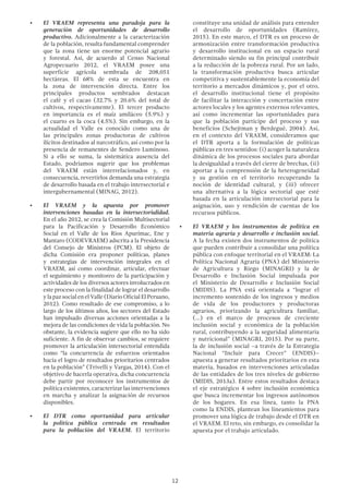 12
•	 El VRAEM representa una paradoja para la
generación de oportunidades de desarrollo
productivo. Adicionalmente a la caracterización
de la población, resulta fundamental comprender
que la zona tiene un enorme potencial agrario
y forestal. Así, de acuerdo al Censo Nacional
Agropecuario 2012, el VRAEM posee una
superficie agrícola sembrada de 208,051
hectáreas. El 68% de esta se encuentra en
la zona de intervención directa. Entre los
principales productos sembrados destacan
el café y el cacao (32.7% y 20.6% del total de
cultivos, respectivamente). El tercer producto
en importancia es el maíz amiláceo (5.9%) y
el cuarto es la coca (4.5%). Sin embargo, en la
actualidad el Valle es conocido como una de
las principales zonas productoras de cultivos
ilícitos destinados al narcotráfico, así como por la
presencia de remanentes de Sendero Luminoso.
Si a ello se suma, la sistemática ausencia del
Estado, podríamos sugerir que los problemas
del VRAEM están interrelacionados y, en
consecuencia, revertirlos demanda una estrategia
de desarrollo basada en el trabajo intersectorial e
intergubernamental (MINAG, 2012).
•	 El VRAEM y la apuesta por promover
intervenciones basadas en la intersectorialidad.
En el año 2012, se crea la Comisión Multisectorial
para la Pacificación y Desarrollo Económico
Social en el Valle de los Ríos Apurímac, Ene y
Mantaro (CODEVRAEM) adscrita a la Presidencia
del Consejo de Ministros (PCM). El objeto de
dicha Comisión era proponer políticas, planes
y estrategias de intervención integrales en el
VRAEM, así como coordinar, articular, efectuar
el seguimiento y monitoreo de la participación y
actividades de los diversos actores involucrados en
este proceso con la finalidad de lograr el desarrollo
ylapazsocialenelValle(DiarioOficialElPeruano,
2012). Como resultado de ese compromiso, a lo
largo de los últimos años, los sectores del Estado
han impulsado diversas acciones orientadas a la
mejora de las condiciones de vida la población. No
obstante, la evidencia sugiere que ello no ha sido
suficiente. A fin de observar cambios, se requiere
promover la articulación intersectorial entendida
como “la concurrencia de esfuerzos orientados
hacia el logro de resultados prioritarios centrados
en la población” (Trivelli y Vargas, 2014). Con el
objetivo de hacerla operativa, dicha concurrencia
debe partir por reconocer los instrumentos de
política existentes, caracterizar las intervenciones
en marcha y analizar la asignación de recursos
disponibles.
•	 El DTR como oportunidad para articular
la política pública centrada en resultados
para la población del VRAEM. El territorio
constituye una unidad de análisis para entender
el desarrollo de oportunidades (Ramírez,
2015). En este marco, el DTR es un proceso de
armonización entre transformación productiva
y desarrollo institucional en un espacio rural
determinado siendo su fin principal contribuir
a la reducción de la pobreza rural. Por un lado,
la transformación productiva busca articular
competitiva y sustentablemente la economía del
territorio a mercados dinámicos y, por el otro,
el desarrollo institucional tiene el propósito
de facilitar la interacción y concertación entre
actores locales y los agentes externos relevantes,
así como incrementar las oportunidades para
que la población participe del proceso y sus
beneficios (Schejtman y Berdegué, 2004). Así,
en el contexto del VRAEM, consideramos que
el DTR aporta a la formulación de políticas
públicas en tres sentidos: (i) acoger la naturaleza
dinámica de los procesos sociales para abordar
la desigualdad a través del cierre de brechas, (ii)
aportar a la comprensión de la heterogeneidad
y su gestión en el territorio recuperando la
noción de identidad cultural, y (iii) ofrecer
una alternativa a la lógica sectorial que esté
basada en la articulación intersectorial para la
asignación, uso y rendición de cuentas de los
recursos públicos.
•	 El VRAEM y los instrumentos de política en
materia agraria y desarrollo e inclusión social.
A la fecha existen dos instrumentos de política
que pueden contribuir a consolidar una política
pública con enfoque territorial en el VRAEM: La
Política Nacional Agraria (PNA) del Ministerio
de Agricultura y Riego (MINAGRI) y la de
Desarrollo e Inclusión Social impulsada por
el Ministerio de Desarrollo e Inclusión Social
(MIDIS). La PNA está orientada a “lograr el
incremento sostenido de los ingresos y medios
de vida de los productores y productoras
agrarios, priorizando la agricultura familiar,
(…) en el marco de procesos de creciente
inclusión social y económica de la población
rural, contribuyendo a la seguridad alimentaria
y nutricional” (MINAGRI, 2015). Por su parte,
la de inclusión social –a través de la Estrategia
Nacional “Incluir para Crecer” (ENDIS)–
apuesta a generar resultados prioritarios en esta
materia, basados en intervenciones articuladas
de las entidades de los tres niveles de gobierno
(MIDIS, 2013a). Entre estos resultados destaca
el eje estratégico 4 sobre inclusión económica
que busca incrementar los ingresos autónomos
de los hogares. En esa línea, tanto la PNA
como la ENDIS, plantean los lineamientos para
promover una lógica de trabajo desde el DTR en
el VRAEM. El reto, sin embargo, es consolidar la
apuesta por el trabajo articulado.
 