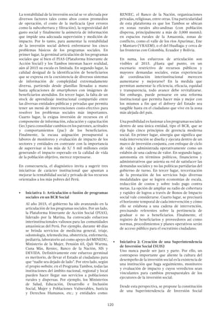 120
RENIEC, el Banco de la Nación, organizaciones
privadas, religiosas, entre otras. Una particularidad
de esta plataforma es que los Tambos se ubican
en zonas rurales alto-andinas (con población
dispersa, principalmente a más de 3,000 msnm);
en espacios rurales de la Amazonía, zonas de
conflicto, como el valle de los ríos Apurímac, Ene
y Mantaro (VRAEM), o el del Huallaga; y cerca de
las fronteras con Colombia, Ecuador y Bolivia.
En suma, los esfuerzos de articulación son
visibles al 2015. ¿Hasta qué punto, en un
escenario restrictivo de recursos públicos y
mayores demandas sociales, estas experiencias
de coordinación interinstitucional merecen
aumentarse y mejorarse? En la medida que
permitan aumentar la eficiencia, eficacia, equidad
y transparencia, todo avance debe revitalizarse.
Sin embargo, puede pensarse en una reforma
institucional que permita hacer más y mejor con
los mismos a fin que el delivery del Estado sea
tangible hasta en el ciudadano que vive en la zona
más alejada del país.
Una posibilidad es fusionar a los programas sociales
dentro de una única entidad, tipo el BCR, que se
rija bajo cinco principios de gerencia moderna
social. En primer lugar, sinergia que significa que
toda intervención se diseña y ejecuta dentro de un
marco de inversión conjunta, con enfoque de ciclo
de vida y administrada operativamente como un
eslabón de una cadena de valor. En segundo lugar,
autonomía en términos políticos, financieros y
administrativos que asienta su rol de satisfacer las
demandas sociales y no las políticas partidarias del
gobierno de turno. En tercer lugar, tercerización
de la prestación de los servicios bajo diversas
modalidades que se logren economías de escala,
reducción de costos y sobre todo pago contra
metas. La opción de ampliar su radio de cobertura
y rapidez de logros a través de Bonos de Impacto
social vale considerarse. Cuarto lugar, se precisará
el horizonte temporal de cada intervención y cómo
ello se eslabona a una cadena de intervención,
precisando referentes sobre la pertinencia de
graduar o no a beneficiarios. Finalmente, el
registro de beneficiarios y proveedores así como
normas, procedimientos y planes operativos serán
de acceso público para el escrutinio ciudadano.
•	 Iniciativa 2: Creación de una Superintendencia
de Inversión Social (SUIS)
Uno nunca puede ser juez y parte. Por ello, un
contrapeso importante que aliente la cultura del
desempeño de la inversión social es la existencia de
una institución que haga seguimiento, monitoreo
y evaluación de impacto y cuyos veredictos sean
vinculantes para cambios presupuestales de los
ejecutores de la inversión social.
Desde esta perspectiva, se propone la constitución
de una Superintendencia de Inversión Social
La rentabilidad de la inversión social se ve afectada por
diversos factores tales como altos costos promedios
de operación, el costo de la ineficacia (por errores
como la subcobertura y filtración), la regresividad del
gasto social y finalmente la asimetría de información
que impide una adecuada supervisión y medición de
impacto. Por lo tanto, para aumentar la rentabilidad
de la inversión social deberá enfrentarse los cinco
problemas básicos de los programas sociales. En
primer lugar, la germinal articulación de los programas
sociales que si bien el PIAS (Plataforma Itinerante de
Acción Social) y los Tambos intentan hacer realidad,
aún al 2015 su escala es limitada. En segundo lugar, la
calidad desigual de la identificación de beneficiarios
que se expresa en la coexistencia de diversos sistemas
de información de complejidad extremadamente
diversa, partiendo desde planillas llenadas a mano
hasta aplicaciones de smartphones con imágenes de
beneficiarios atendidos. En tercer lugar, la falta de un
stock de aprendizaje institucional compartido entre
las diversas entidades públicas y privadas que permita
tener un menú de intervenciones costo-efectivo para
resolver los problemas sociales más importantes.
Cuarto lugar, la exigua inversión de recursos en el
componente de información, educación y capacitación
(iec) para consolidar cambios en los patrones, actitudes
y comportamientos (pac) de los beneficiarios.
Finalmente, la escasa asignación presupuestal a
labores de monitoreo y evaluación de impacto de los
sectores y entidades en contraste con la importancia
de supervisar si los más de S/ 5 mil millones están
generando el impacto esperado en la calidad de vida
de la población objetivo, merece repensarse.
En consecuencia, el diagnóstico invita a sugerir tres
iniciativas de carácter institucional que apuntan a
mejorar la rentabilidad social y privada de los recursos
orientados a los más pobres del Perú.
•	 Iniciativa 1: Articulación o fusión de programas
sociales en un BCR Social
Al año 2015, el gobierno ha ido avanzando en la
articulación de los programas sociales. Por un lado,
la Plataforma Itinerante de Acción Social (PIAS),
liderado por la Marina, ha convocado esfuerzos
interinstitucionales valiosos para las comunidades
amazónicas del Perú. Por ejemplo, durante 40 días
se brinda servicios de medicina general, triaje,
odontología, telemedicina, obstetricia, enfermería,
pediatría, laboratorio así como apoyo del MINEDU,
Ministerio de la Mujer, Pensión 65, Qali Warma,
Cuna Más, Reniec, Banco de la Nación, SIS y
DEVIDA. Definitivamente este esfuerzo germinal
es meritorio, de llevar el Estado al ciudadano para
que “nadie sea dejado de lado”. Por otro lado, según
el propio website, en el Programa Tambos, todas las
instituciones del ámbito nacional, regional y local
pueden hacer llegar sus servicios a poblaciones
rurales y dispersas. Por ejemplo, los Ministerios
de Salud, Educación, Desarrollo e Inclusión
Social, Mujer y Poblaciones Vulnerables, Justicia
y Derechos Humanos, etc.; y entidades como:
 