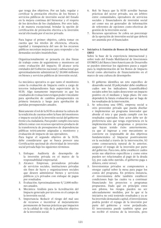 121
6.	 Rol: Se busca que la SUIS acredite buenas
prácticas del sector privado, sea un árbitro
entre comunidades, operadores de servicios
sociales y financiadores de inversión social
así como sea un generador de información
de referentes de opciones costo-efectivas de
gestión de la inversión social.
7.	 Recursos operativos: Se cobra un porcentaje
de la operación de inversión social que deberá
ser asumida por el financiador.
•	 Iniciativa 3: Emisión de Bonos de Impacto Social
(BIS)
Sobre la base de la experiencia internacional y
sobre todo del Fondo Multilateral de Inversiones
(FOMIN) del Banco InterAmericano de Desarrollo
se pueden sintetizar los siguientes pasos a seguir
para la implementación de los Bonos de Impacto
Social como alternativa de financiamiento en el
marco de una cultura de desempeño:
1.	 El gobierno identifica un reto específico de
desarrollo social. El policymaker debe establecer
cuáles son los indicadores (cuantificables)
sociales sobre los cuales desea tener un impacto
positivo en el mediano y largo plazo. De esto
dependerá la futura evaluación que se haga de
los resultados de la intervención.
2.	 Se selecciona una ONG, empresa social u
otro proveedor privado que pueda diseñar
e implementar un programa innovador que
aborde el reto y que pueda cumplir con los
resultados esperados. Este actor debe ser de
preferencia uno que tenga experiencia en la
implementación de programas o proyectos
que hayan tenido éxito anteriormente,
ya que al ingresar a este mecanismo se
convierte en responsable de dos objetivos
fundamentales: a) Impactar positivamente
en la sociedad a través de la intervención, b)
como consecuencia natural de lo anterior,
asegurar el repago de la inversión por parte
del gobierno. Para esto, debe establecer cuáles
serán sus objetivos específicos y como estos
pueden ser relacionados al pago de la deuda
(ej. por cada niño nutrido, el gobierno paga x
dólares, entre otros).
3.	 Inversionistas privados se comprometen a
otorgar capital sobre la mesa para pagar los
costos del programa. En primera instancia,
el inversionista debe también establecer
condiciones bajo las cuales va a continuar
financiando los proyectos o programas
propuestos. Dado que en principio estos
son pilotos, los riesgos pueden no ser
adecuadamente medidos, por lo que si la
iniciativa no está teniendo resultados y ya se
ha invertido demasiado capital, el inversionista
podría perder el repago de la inversión por
parte del gobierno y verse perjudicado.
El inversionista puede también optar por
no recibir el retorno de la inversión, pero
que tenga dos objetivos. Por un lado, regular y
certificar la prestación efectiva de los bienes y
servicios públicos de inversión social del Estado
en la mejora continua del bienestar y el respeto
de los derechos de los ciudadanos. Por otro lado,
y de manera excepcional, brindar la opción de
certificación de prestación efectiva a la inversión
social efectuada por el sector privado.
Para lograr el primer objetivo, cabría tomar en
cuenta que los niveles de eficiencia, eficacia,
equidad y transparencia del uso de los recursos
públicos necesitan mejorarse para responder a las
demandas sociales insatisfechas:
Organizacionalmente se pensaría en dos líneas
de trabajo como de seguimiento y monitoreo así
como evaluación del impacto. El alcance sería
entidades del Gobierno nacional y subnacional que
aproximadamente administran S/ 20,000 millones
en bienes y servicios públicos de inversión social.
La mecánica operativa es que tanto el monitoreo
como la evaluación de Impacto estén a cargo de
terceros independientes bajo supervisión de la
SUIS. Algo sumamente importante es que los
resultadosdeevaluacionestenganpodervinculante
para aprobación de cambios presupuestales en
primera instancia y luego para aprobación de
partidas presupuestales anuales.
Básicamente el rol de la SUIS es alentar la cultura de
la rendición de cuentas sobre la base del monitoreo
e impacto social de la inversión social del gobierno
frente a la ciudadanía. Para poder cumplir esta tarea
deberá contar con recursos operativos producto de
la transferencia de presupuestos de dependencias
públicas teóricamente asignadas a monitoreo y
evaluación de impacto de sus operadores.
Para lograr el segundo objetivo de la SUIS,
debe considerarse que se busca proveer una
Certificación opcional de efectividad de inversión
social privada bajo los siguientes términos:
1.	 Enfoque: Auditoría de desempeño de
la inversión privada en el marco de la
responsabilidad empresarial.
2.	 Alcance: Empresas, prestadoras privadas
de servicios sociales, instituciones privadas
sin fines de lucro y organizaciones sociales
que deseen administrar bienes y servicios
públicos y/o privados con enfoque de pagos
por resultados.
3.	 Evaluación: Aproximadamente S/ 2,000 millo-
nes anuales.
4.	 Mecánica: Análisis para la Acreditación del
Impacto generado por terceros en el campo de
la inversión social.
5.	 Importancia: Reducir el riesgo del mal uso
de recursos e incentivar al mejoramiento
permanente de buenas prácticas que impacten
en la calidad de vida de la población objetivo
de la inversión social.
 