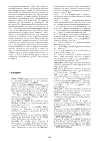 123
los programas sociales como el PIAS y los Tambos han
intentado promover. Quizás una fusión de programas
que implique un único sistema de identificación de
beneficiarios, de provisión de bienes y servicios, de
servicios de información, educación y capacitación así
como de monitoreo permitirá aumentar y mejorar la
rentabilidad de la inversión social. En segundo lugar,
urge que el delivery de la ayuda social sea tangible y
verificable para el ciudadano y contribuyente. ¿En
qué medida una Superintendencia de Inversión Social
(SUIS) puede alentar una cultura de desempeño? Los
casi S/ 20,000 millones de soles de gasto público social
y los casi S/ 2,000 millones del sector privado deben
ser monitoreados y registrados los impactos. De esta
manera, el accountability del Estado y la Empresa en
relación a los derechos sociales respetados será más
visible y contribuirá a la paz social, requisito para que
un país aspire a la OECD. Finalmente, las restricciones
financieras y las demandas sociales exigirán hacer más
con lo poco disponible. Experiencias internacionales
exitosas de emisión de Bonos de Impacto Social (BIS)
abre una oportunidad para hacer que la cultura del
logro y la mejora creciente de la rentabilidad social sea
evidente, rápida y oportuna. El Bicentenario está a la
vuelta a la esquina y el Perú debe seguir su senda de
desarrollo y crecimiento a fin que sea viable ser parte
de la OECD.
7.	Bibliografía
•	 MTPE (2015) Principales resultados de la Encuesta
de Demanda Ocupacional en los principales
departamentos del Perú. Lima: MTPE.
•	 Alkire, S. y J. Roche (2013) How Multidimensional
Poverty Went Down. Recuperado de OPHI en
http://www.ophi.org.uk/wp-content/uploads/
How-Multidimensional-Poverty-went-down.pdf
•	 Alkire, S., J. Foster, S. Seth, E. Santos, J. Roche
y P. Ballon (2015) Multidimensional Poverty
Measurement and Analysis: Chapter 5-The Alkire-
Foster Counting Methodology.
•	 Banco Mundial (2015) Recuperado de Banco
Mundial en http://www.bancomundial.org/es/
country/peru/overview
•	 Contraloría General de la República (2015)
Auditoría de Desempeño a la producción,
distribución, recepción y promoción del uso de
materiales educativos.
•	 Contraloría General de la República (2015a)
Auditoría de Desempeño al Servicio de Cuidado
Diurno del Programa Nacional Cuna Más.
•	 Embajada de España (s.f.) Programa de
Mejoramiento y Ampliación de Servicios de Agua y
Saneamiento en Perú (PROCOES). Recuperado de
Agua y Saneamiento en http://www.aecid.pe/que-
hacemos/medio-ambiente/agua-y-saneamiento/
programa-de-mejoramiento-y-ampliacion-de-
servicios-de-agua-y-saneamiento-en-peru-
procoes#.Vcg6NaZ_Oko
•	 García, J. M., y N. Céspedes (2011) Pobreza y
crecimiento económico: tendencias durante la década
del 2000. Lima: BCRP.
•	 Helth, S. A. (2015) Multidimensional Poverty
Reduction in India between 1999 and 2006: Where
and How? Recuperado de Science Direct en http://
ac.els-cdn.com/S0305750X1500042X/1-s2.0-
S0305750X1500042X-main.pdf?_tid=a18e8266-
4128-11e5-b83f-00000aacb360&acdnat=1439408
027_325506f2c3c09b7cb593b42501fb01eb
•	 INEI (2015a) Evolución de la pobreza monetaria en
el Perú al 2014. Recuperado de INEI en https://
www.inei.gob.pe/media/cifras_de_pobreza/
evolucion_pobreza_2014.pdf
•	 INEI (2015b) Evolución de la pobreza monetaria
2009-2014. Lima: INEI.
•	 INEI (2015c) Mapa de pobreza provincial y distrital
2013. Lima: INEI.
•	 INEI (2015d) Perú Evolución de los indicadores de
Trabajo Decente. Lima: Lima
•	 INEI (2015e) Evolución de la pobreza monetaria:
2010 - 2014. Recuperado de INEI en http://
www.inei.gob.pe/media/cifras_de_pobreza/
informetecnico_pobreza2014.pdf
•	 MEF (2013) Consultoría para la evaluación de diseño
y ejecución de presupuestos públicos: programa Techo
Propio. Lima: MEF.
•	 MEF (2015) Evaluaciones de Diseño y Ejecución
Presupuestal: Herramienta para el logro de resultados
en la gestión pública. Lima: MEF.
•	 MEF (s.f.) ¿Qué se entiende por pobreza
Monetaria? Recuperado de Política y economía
social en http://www.mef.gob.pe/index.
php?view=items&cid=1%3Apolitica-economica-
y-social&id=399%3A88-ique-se-entiende-
p o r - p o b re z a - m o n e t a r i a & o p t i o n = c o m _
quickfaq&lang=es
•	 MIDIS (2015) Evaluación de diseño y ejecución de
presupuesto de: programa nacional de asistencia
solidaria “Pensión 65”. Lima: MIDIS.
•	 MIDIS (s.f.) Misión y Visión Recuperado de Juntos
en http://www.juntos.gob.pe/index.php/quienes-
somos/vision-y-mision
•	 MINEDU (2013) Evaluación de diseño y
ejecución de presupuesto del Programa Nacional
de Infraestructura Educativa (PRONIED). Lima:
MINEDU.
•	 Ministerio de Energía y Minas (2014) Plan Nacional
de Electrificación Rural. Recuperado de Dirección
General de Electrificación Rural en http://dger.
minem.gob.pe/ArchivosDger/PNER_2015-2024/
F1-PNER-2015-2024.pdf
•	 Ministerio de Energía y Minas (2014) Plan Nacional
de Electrificación Rural. Recuperado de Dirección
General de Electrificación Rural en http://dger.
minem.gob.pe/ArchivosDger/PNER_2015-2024/
F1-PNER-2015-2024.pdf
 