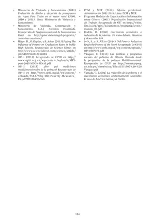 124
•	 Ministerio de Vivienda y Saneamiento (2013)
Evaluación de diseño y ejecución de presupuesto
de: Agua Para Todos en el sector rural (2009,
2010 y 2011). Lima: Ministerio de Vivienda y
Saneamiento.
•	 Ministerio de Vivienda, Construcción y
Saneamiento. (s.f.) Atención Focalizada.
Recuperado de Programa nacional de Saneamiento
Rural en http://pnsr.vivienda.gob.pe/portal/
como-intervenimos/
•	 Mirze, M., O. Kaplan, y B. Adem (2013) Facing The
Influence of Poverty on Graduation Rates in Public
High Schools. Recuperado de Science Direct en
http://www.sciencedirect.com/science/article/
pii/S187704281301608X
•	 OPHI (2013) Recuperado de OPHI en http://
www.ophi.org.uk/wp-content/uploads/MPI-
post-2015-MDGs-FINAL.pdf
•	 OPHI (2013) ¿Por qué mediciones
multidimensionales de la pobreza? Recuperado de
OPHI en http://www.ophi.org.uk/wp-content/
uploads/SS13-Why-MD-Poverty-Measures_
ES.pdf?7ff332&90c0eb
•	 PCM y MEF (2016) Informe preelectoral.
Administración 2011-2016. Lima: PCM y MEF.
•	 Programa Modular de Capacitación e Información
sobre Género (2001) Organización Internacional
del Trabajo. Recuperado de OIT en http://white.
lim.ilo.org/gpe//documentos/programa/lector/
modulo_06.pdf
•	 Rodrik, D. (2000) Crecimiento económico o
reducción de la pobreza. Un vano debate. Finanzas
y desarrollo, 8-9.
•	 Seth, S., y S. Alkire (2014) Did Poverty Reduction
Reach the Poorest of the Poor? Recuperado de OPHI
en http://www.ophi.org.uk/wp-content/uploads/
OPHIWP077.pdf
•	 Vásquez, E. (2013) Las políticas y programas
sociales del gobierno de Ollanta Humala desde
la perspectiva de la pobreza Multidimensional.
Recuperado de CIUP en http://srvnetappseg.
up.edu.pe/siswebciup/Files/DD1307%20-%20
Vasquez.pdf
•	 Yamada, G. (2002) La reducción de la pobreza y el
crecimiento económico ambientalmente sostenible:
El caso de América Latina y el Caribe.
 