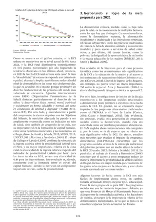 126
Gráfico 1: Evolución de la brecha DCI rural-urbana y meta al
2021
Fuente: ENDES, varios años.
Elaboración: Propia.
Como se muestra en el gráfico anterior, si la DCI
urbana se mantuviera en su nivel actual de 8% hasta
2021, y la DCI rural disminuyera sostenidamente
en tres puntos porcentuales por año (siguiendo la
tendencia observada en los últimos años), entonces,
en 2021 la brecha DCI rural-urbana sería cero2
. Si bien
la “deseabilidad” de esta meta responde a un criterio de
equidad, alcanzarla implica también una reducción del
nivel de desnutrición en las zonas más desfavorecidas,
lo que es deseable en sí mismo porque promueve un
derecho fundamental de las personas allí donde más
vulnerado se encuentra. Agencias internacionales
como PAHO (Organización Panamericana de la
Salud) destacan particularmente el derecho de los
niños “a desarrollarse física, mental, moral, espiritual
y socialmente en forma saludable y normal, así como
en condiciones de libertad y dignidad” (PAHO 2010,
anexo B:2). Por otro lado, y marcadamente a partir
del compromiso de cientos de países con los Objetivos
del Milenio, la nutrición adecuada ha pasado a ser
ampliamente reconocida como un indicador no solo
de salud, sino también de desarrollo de un país, por
su importante rol en la formación de capital humano,
entre otros beneficios monetarios y no monetarios, en
el largo plazo (Berlinski y Schady, 2015; MIDIS, 2013;
UNICEF, 2011; Martínez y Fernández, 2009). El trabajo
de Gallegos y Lavado (2005) confirma la relevancia de
la ingesta calórica sobre la productividad laboral para
el Perú, y su mayor importancia relativa en la zona
rural: la elasticidad de la ingesta calórica respecto del
indicador de productividad (salario por hora) para
las áreas rurales es 0.51, versus una elasticidad de
0.44 para las áreas urbanas. Este resultado es, además,
consistente con la literatura sobre el efecto del
capital humano –siendo la nutrición un componente
importante de este– sobre la productividad.
2  La DCI rural ha caído en promedio 2.6 puntos porcentuales por año entre
2008 y 2014. Una caída de 3 puntos porcentuales por año en los próximos
6 años significa una reducción promedio de alrededor de 20% por año en la
DCI rural. Por otro lado, asumir que la tasa DCI urbana no cambia en 6 años
equivale a suponer que la población infantil urbana aumentará en la misma
proporción que el número de niños desnutridos urbanos.
Las cifras oficiales para la DCI nacional, rural y urbana para el año 2015 no
estuvieron disponibles al momento de redactar este documento, por lo que
usé para 2015 los mismos valores que para 2014, lo que equivale a decir que
estoy asumiendo que en 2015 no hubieron mejorías pero tampoco deterioros
en los niveles de DCI.
3.	Gestionando el logro de la meta
propuesta para 2021
La desnutrición crónica, medida como la baja talla
para la edad, es la consecuencia de múltiples factores,
entre los que hay que distinguir: i) causas inmediatas,
como la desnutrición materna, la alimentación
insuficiente o inadecuada y las infecciones repetidas,
ii) causas subyacentes, como las prácticas inadecuadas
de crianza, la falta de atención sanitaria y saneamiento
insalubre y poco acceso a servicios de salud, entre
otros, y por último, iii) causas básicas, como la
pobreza, la desigualdad de oportunidades, la exclusión
y la escasa educación de las madres (UNICEF, 2011;
Smith y Haddad, 2000).
Una revisión de la literatura para el caso peruano
identifica como los determinantes más significativos
de la DCI a la educación de la madre y al acceso a
infraestructura de saneamiento básico (Sobrino et al.,
2014; Cortez, 2002). El nivel de ingreso de los hogares,
sin embargo, no parece tener un efecto importante.
Tal como lo reportan Alva y Basombrio (2006), la
elasticidad ingreso de la ingesta calórica es apenas 0.2.
Por otro lado, investigaciones de inicios de la década
encontraron a los programas sociales relacionados
a desnutrición poco potentes o efectivos en la lucha
contra la DCI. En general, no se encuentra mayor
impacto de los programas alimentarios tradicionales
como el PRONAA o el Vaso de Leche (Cortez,
2002; Gajate y Inurritegui, 2002). Esta evidencia,
sin embargo, evalúa otra generación de programas
sociales contra la desnutrición, cuando ésta era
concebida como un problema puramente alimentario.
El PAN engloba ahora intervenciones más integrales
y, por lo tanto, sería de esperar que su efecto sea
más significativo sobre la DCI. En efecto, estudios
más recientes que evalúan el impacto de programas
alimentarios post-PRONAA encuentran que los
programas sociales dentro de la estrategia nutricional
del gobierno peruano son un medio eficaz de reducir
la DCI (Cruzado, 2012; Beltrán y Seinfeld, 2011). En
particular, el trabajo de Yamada y Basombrio (2008)
concluye que el acceso a estos programas reduce de
manera importante la probabilidad de déficit calórico
del hogar, incluso en mayor medida que el aumento de
los gastos o las mejoras en la educación, y este efecto
es más acentuado en las zonas rurales.
Algunos factores de lucha contra la DCI son más
fáciles de implementar ahora; otros, en cambio,
tomaría demasiado tiempo mejorar (p.e., educación).
Como la meta propuesta es para 2021, los programas
sociales son una herramienta importante. Además, ya
que este Proyecto de Metas al Bicentenario busca un
diálogo entre la comunidad académica y los hacedores
de política, al margen de la importancia relativa de los
determinantes mencionados, de lo que se trata es de
encontrar espacios para la actuación del Estado.
 