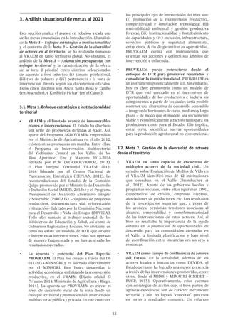 13
3.	Análisis situacional de metas al 2021
Esta sección analiza el avance en relación a cada una
de las metas enunciadas en la Introducción. El análisis
de la Meta 1 – Enfoque estratégico e institucionalidad
y el contexto de la Meta 2 – Gestión de la diversidad
de actores en el territorio, se ha realizado tomando
al VRAEM en tanto territorio global. No obstante, el
análisis de la Meta 3 – Asignación presupuestal con
enfoque territorial y la caracterización de la oferta
de la Meta 2 priorizó cinco distritos seleccionados
de acuerdo a tres criterios: (i) tamaño poblacional,
(ii) tasa de pobreza y (iii) pertenencia a la zona de
intervención directa según los documentos oficiales.
Estos cinco distritos son Anco, Santa Rosa y Tambo
(en Ayacucho), y Kimbiri y Pichari (en el Cusco).
3.1. Meta 1. Enfoque estratégico e institucionalidad
territorial
•	 VRAEM y el limitado avance de innumerables
planes e intervenciones. El Estado ha diseñado
una serie de propuestas dirigidas al Valle. Así,
aparte del Programa AGROVRAEM emprendido
por el Ministerio de Agricultura en el año 2012,
existen otras propuestas en marcha. Entre ellas,
el Programa de Intervención Multisectorial
del Gobierno Central en los Valles de los
Ríos Apurímac, Ene y Mantaro 2013-2016
liderado por PCM (ST-CODEVRAEM, 2013),
el Plan Integral Territorial VRAEM 2012-
2016 liderado por el Centro Nacional de
Planeamiento Estratégico (CEPLAN, 2012), las
recomendaciones del Estudio de la Comisión
Quipu promovido por el Ministerio de Desarrollo
e Inclusión Social (MIDIS, 2013b) y el Programa
Presupuestal de Desarrollo Alternativo Integral
y Sostenible (PIRDAIS) –conjunto de proyectos
productivos, infraestructura vial, reforestación
y titulación– liderado por la Comisión Nacional
para el Desarrollo y Vida sin Drogas (DEVIDA).
Todo ello sumado al trabajo sectorial de los
Ministerios de Educación y Salud, así como de
Gobiernos Regionales y Locales. No obstante, en
tanto no existe un modelo de DTR que oriente
e integre estas intervenciones, estas han operado
de manera fragmentada y no han generado los
resultados esperados.
•	 La apuesta y potencial del Plan Especial
PROVRAEM. El Plan fue creado a través del DS
011-2014-MINAGRI y es liderado directamente
por el MINAGRI. Este busca desarrollar la
actividad económica, enfatizando la reconversión
productiva, en el VRAEM (Diario oficial El
Peruano, 2014; Ministerio de Agricultura y Riego,
2014). La apuesta de PROVRAEM es elevar el
nivel de desarrollo rural de la zona desde un
enfoqueterritorialypromoviendolaintervención
multisectorial pública y privada. En este contexto,
los principales ejes de intervención del Plan son:
(i) promoción de la reconversión productiva,
competitividad e innovación tecnológica; (ii)
sostenibilidad ambiental y gestión productiva
forestal; (iii) institucionalidad y fortalecimiento
de capacidades y (iv) inclusión, infraestructura,
servicios públicos y seguridad alimentaria,
entre otros. A fin de garantizar su operatividad,
PROVRAEM cuenta con instrumentos que
orientan sus acciones y definen sus ámbitos de
intervención e influencia.
•	 PROVRAEM puede potenciarse desde el
enfoque de DTR para promover resultados y
consolidar la institucionalidad. PROVRAEM es
un instrumento potencialmente útil. Sin embargo,
hoy es clave promoverlo como un modelo de
DTR que esté centrado en el incremento de
oportunidades de los productores e incluya los
componentes a partir de los cuales sería posible
sostener una alternativa de desarrollo sostenible
– integrando horizontes de corto, mediano y largo
plazo – de modo que el modelo sea socialmente
viable y económicamente atractivo tanto para los
productores como para el Estado. Ello implica,
entre otros, identificar nuevas oportunidades
para la producción agroforestal no-convencional.
3.2. Meta 2. Gestión de la diversidad de actores
desde el territorio
•	 VRAEM en tanto espacio de encuentro de
múltiples actores de la sociedad civil. Un
estudio sobre Evaluación de Medios de Vida en
el VRAEM identificó más de 42 instituciones
que operaban en el Valle (Brombacher et
al., 2012). Aparte de los gobiernos locales y
programas sociales, entre ellas figuraban ONG,
cooperativas de crédito, empresas diversas,
asociaciones de productores, etc. Los resultados
de la investigación sugerían que, a pesar de
los avances, persistían tensiones asociadas al
alcance, temporalidad y complementariedad
de las intervenciones de estos actores. Así, si
bien se resaltaba la importancia de la ayuda
externa en la promoción de oportunidades de
desarrollo para las comunidades asentadas en
el Valle, la limitada planificación y bajo nivel
de coordinación entre instancias era un reto a
remontar.
•	 VRAEM como campo de confluencia de actores
del Estado. En la actualidad, además de los
actores locales e instancias como DEVIDA, el
Estado peruano ha logrado una mayor presencia
a través de las intervenciones promovidas, entre
otros, desde el MIDIS y MINAGRI (GRIDET –
PUCP, 2015). Operativamente, estas cuentan
con estrategias de acción que, si bien parten de
agendas específicas, son de carácter meramente
sectorial y aún no logran “conectar” procesos
en torno a resultados comunes. Un esfuerzo
 
