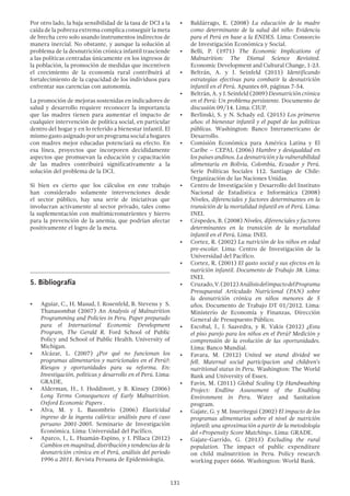 131
Por otro lado, la baja sensibilidad de la tasa de DCI a la
caída de la pobreza extrema complica conseguir la meta
de brecha cero solo usando instrumentos indirectos de
manera inercial. No obstante, y aunque la solución al
problema de la desnutrición crónica infantil trasciende
a las políticas centradas únicamente en los ingresos de
la población, la promoción de medidas que incentiven
el crecimiento de la economía rural contribuirá al
fortalecimiento de la capacidad de los individuos para
enfrentar sus carencias con autonomía.
La promoción de mejoras sostenidas en indicadores de
salud y desarrollo requiere reconocer la importancia
que las madres tienen para aumentar el impacto de
cualquier intervención de política social, en particular
dentro del hogar y en lo referido a bienestar infantil. El
mismo gasto asignado por un programa social a hogares
con madres mejor educadas potenciará su efecto. En
esa línea, proyectos que incorporen decididamente
aspectos que promuevan la educación y capacitación
de las madres contribuirá significativamente a la
solución del problema de la DCI.
Si bien es cierto que los cálculos en este trabajo
han considerado solamente intervenciones desde
el sector público, hay una serie de iniciativas que
involucran activamente al sector privado, tales como
la suplementación con multimicronutrientes y hierro
para la prevención de la anemia, que podrían afectar
positivamente el logro de la meta.
5.	Bibliografía
•	 Aguiar, C., H. Masud, J. Rosenfeld, B. Stevens y S.
Thanasombat (2007) An Analysis of Malnutrition
Programming and Policies in Peru. Paper preparado
para el International Economic Development
Program, The Gerald R. Ford School of Public
Policy and School of Public Health. University of
Michigan.
•	 Alcázar, L. (2007) ¿Por qué no funcionan los
programas alimentarios y nutricionales en el Perú?:
Riesgos y oportunidades para su reforma. En:
Investigación, políticas y desarrollo en el Perú. Lima:
GRADE,
•	 Alderman, H., J. Hoddinott, y B. Kinsey (2006)
Long Terms Consequences of Early Malnutrition.
Oxford Economic Papers .
•	 Alva, M. y L. Basombrío (2006) Elasticidad
ingreso de la ingesta calórica: análisis para el caso
peruano 2001-2005. Seminario de Investigación
Económica. Lima: Universidad del Pacífico.
•	 Aparco, J., L. Huamán-Espino, y J. Pillaca (2012)
Cambios en magnitud, distribución y tendencias de la
desnutrición crónica en el Perú, análisis del periodo
1996 a 2011. Revista Peruana de Epidemiologia.
•	 Baldárrago, E. (2008) La educación de la madre
como determinante de la salud del niño: Evidencia
para el Perú en base a la ENDES. Lima: Consorcio
de Investigación Económica y Social.
•	 Belli, P. (1971) The Economic Implications of
Malnutrition: The Dismal Science Revisited.
Economic Development and Cultural Change, 1-23.
•	 Beltrán, A. y J. Seinfeld (2011) Identificando
estrategias efectivas para combatir la desnutrición
infantil en el Perú. Apuntes 69, páginas 7-54.
•	 Beltrán, A. y J. Seinfeld (2009) Desnutrición crónica
en el Perú: Un problema persistente. Documento de
discusión 09/14. Lima: CIUP.
•	 Berlinski, S. y N. Schady ed. (2015) Los primeros
años: el bienestar infantil y el papel de las políticas
públicas. Washington: Banco Interamericano de
Desarrollo.
•	 Comisión Económica para América Latina y El
Caribe – CEPAL (2006) Hambre y desigualdad en
los países andinos. La desnutrición y la vulnerabilidad
alimentaria en Bolivia, Colombia, Ecuador y Perú.
Serie Políticas Sociales 112. Santiago de Chile:
Organización de las Naciones Unidas.
•	 Centro de Investigación y Desarrollo del Instituto
Nacional de Estadística e Informática (2008)
Niveles, diferenciales y factores determinantes en la
transición de la mortalidad infantil en el Perú. Lima:
INEI.
•	 Céspedes, B. (2008) Niveles, diferenciales y factores
determinantes en la transición de la mortalidad
infantil en el Perú. Lima: INEI.
•	 Cortez, R. (2002) La nutrición de los niños en edad
pre-escolar. Lima: Centro de Investigación de la
Universidad del Pacífico.
•	 Cortez, R. (2001) El gasto social y sus efectos en la
nutrición infantil. Documento de Trabajo 38. Lima:
INEI.
•	 Cruzado,V.(2012)AnálisisdelimpactodelPrograma
Presupuestal Articulado Nutricional (PAN) sobre
la desnutrición crónica en niños menores de 5
años. Documento de Trabajo DT 01/2012. Lima:
Ministerio de Economía y Finanzas, Dirección
General de Presupuesto Público.
•	 Escobal, J., J. Saavedra, y R. Vakis (2012) ¿Esta
el piso parejo para los niños en el Perú? Medición y
comprensión de la evolución de las oportunidades.
Lima: Banco Mundial.
•	 Favara, M. (2012) United we stand divided we
fell. Maternal social participacion and children’s
nutritional status in Peru. Washington: The World
Bank and University of Essex.
•	 Favin, M. (2011) Global Scaling Up Handwashing
Project: Endline Assessment of the Enabling
Environment in Peru. Water and Sanitation
program.
•	 Gajate, G. y M. Inurritegui (2002) El impacto de los
programas alimentarios sobre el nivel de nutrición
infantil: una aproximación a partir de la metodología
del «Propensity Score Matching». Lima: GRADE.
•	 Gajate-Garrido, G. (2013) Excluding the rural
population. The impact of public expenditure
on child malnutrition in Peru. Policy research
working paper 6666. Washington: World Bank.
 