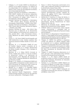 132
•	 Gallegos, J. y P. Lavado (2005) La demanda por
calorías en los hogares peruanos y su impacto en
la productividad de los individuos en el mercado
laboral. Lima: Centro de Investigación Económica
de la Universidad del Pacífico.
•	 Instituto Nacional de Estadística e Informática –
INEI (2007) Análisis de los factores subyacentes
asociados a la desnutrición crónica infantil en el
Perú. Documento de trabajo. Lima: Centro de
Investigación y Desarrollo (CIDE).
•	 Instituto Nacional de Estadística e Informática
– INEI (Varios años) Encuesta Nacional de
Demografía y Salud Familiar - ENDES. Lima: INEI.
•	 Instituto Nacional de Estadística e Informática –
INEI (Varios años) Encuesta Nacional de Hogares
- ENAHO. Lima: INEI.
•	 Instituto Nacional de Salud - INS (2014) Plan
Nacional para la Reducción de la Desnutrición
Crónica Infantil y la Prevención de la Anemia en el
País, periodo 2014 – 2016. Documento técnico.
Lima: Ministerio de Salud, Instituto Nacional de
Salud.
•	 Larrea, C. y W. Freire (2002) Social inequality and
child malnutrition in four Andean countries. Pan
American Journal of Public Health 11 (5/6): 356-
364.
•	 Martínez, R. y A. Fernández (2009) El costo
del hambre: impacto social y económico de la
desnutrición infantil en el Estado Plurinacional
de Bolivia, Ecuador, Paraguay y Perú. Santiago de
Chile: CEPAL.
•	 Martínez, R. y A. Palma (2015) Cerrando la
brecha: modelo para estimar el costo de erradicar
la desnutrición crónica y las deficiencias de
micronutrientes. Serie Manuales 84. Santiago de
Chile: CEPAL, Programa Mundial de Alimentos de
las Naciones. Unidas.
•	 Monge, A., E. Vásquez y D. Winkelried (2009) ¿Es
el gasto público en programas sociales regresivo en el
Perú? Documento de Trabajo 84. Lima: Centro de
Investigación de la Universidad del Pacífico.
•	 Morales, R., A. Aguilar y A. Calzadilla (2005)
Undernutrition in Bolivia: geography and culture
matter. Washington: BID.
•	 Pan American Health Organization - PAHO
(2010) Strategy and plan of action for the reduction
of chronic malnutrition . Washington: PAHO.
•	 Ponce, C. (2011) Trayectorias nutricionales en la
niñez: ¿Qué condiciones facilitan la recuperación de
la desnutrición crónica? Lima: CIES.
•	 Sifuentes, E. (2012) Perú 1950-2010: Crecimiento
económico y desnutrición crónica desde el desarrollo
regional. Investigaciones Sociales, volumen 16,
número 28, páginas 59-79. Lima: Universidad
Nacional Mayor de San Marcos.
•	 Sobrino M., C. Gutiérrez, A. Cuña, M. Dávila y J.
Alarcón (2014) Desnutrición infantil en menores
de cinco años en Perú: tendencias y factores
determinantes. Revista Panamericana de Salud
Pública 35 (2): 104–12.
•	 Ministerio de Inclusión Social - MIDIS (2013)
Reporte Perú: Desnutrición Crónica Infantil.
•	 UNICEF (2011) La desnutrición crónica infantil:
causas, consecuencias y estrategias para su
tratamiento. Madrid: Fondo de las Naciones Unidas
para la Infancia.
•	 Van de Poel, E., A. Hosseinpoor, N. Speybroeck, T.
Ourtia y J. Vega (2008) Socioeconomic inequality in
malnutrition in developing countries. Bulletin of the
World Health Organization 86 (4): 282-291.
•	 Vásquez, E. (2013) Las políticas y programas
sociales del gobierno de Ollanta Humala desde
la perspectiva de la pobreza multidimensional.
Documento de discusión DD/13/07. Lima: CIUP.
•	 Vásquez, E. (2012) El Perú de los pobres no visibles
para el Estado: La inclusión social pendiente a julio
del 2012. Documento de discusión DD/12/04.
Lima: CIUP.
•	 Vásquez, E. (2005) Programas alimentarios en el
Perú: ¿por qué y cómo reformarlos? Lima: Instituto
Peruano de Economía Social de Mercado.
•	 Vásquez, E. y M. Franco (2007) Fusión de
programas sociales en el Perú: Un fondo de inclusión
social como propuesta. Documento de discusión
DD/07/05. Lima: CIUP.
•	 Yamada, G. y L. Basombrio (2008) Objetivos de
Desarrollo del Milenio: ¿se puede reducir el hambre
a la mitad en el Perú? Revista Apuntes 62, páginas
125-150. Lima: Universidad del Pacífico.
•	 Yamada, G. y J. Castro (2006) Evaluación de
estrategias de desarrollo para alcanzar los Objetivos
del Milenio. Lima: CIUP.
 