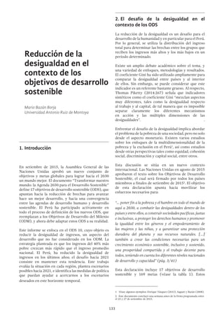 133
Reducción de la
desigualdad en el
contexto de los
objetivos de desarrollo
sostenible
Mario Bazán Borja
Universidad Antonio Ruiz de Montoya
1.	Introducción
En setiembre de 2015, la Asamblea General de las
Naciones Unidas aprobó un nuevo conjunto de
objetivos y metas globales para lograr hacia el 2030
un mundo mejor. El documento “Transformar nuestro
mundo: la Agenda 2030 para el Desarrollo Sostenible”
define 17 objetivos de desarrollo sostenible (ODS), que
apuntan hacia la reducción de brechas para avanzar
hace un mejor desarrollo, y hacia una convergencia
entre las agendas de desarrollo humano y desarrollo
sostenible. El Perú ha participado activamente en
todo el proceso de definición de los nuevos ODS, que
reemplazan a los Objetivos de Desarrollo del Milenio
(ODM), y ahora debe adaptar estos ODS a su realidad.
Este informe se enfoca en el ODS 10, cuyo objeto es
reducir la desigualdad de ingresos, un aspecto del
desarrollo que no fue considerado en los ODM. La
estrategia planteada es que los ingresos del 40% más
pobre crezcan más rápido que el ingreso promedio
nacional. El Perú, ha reducido la desigualdad de
ingresos en los últimos años; el desafío hacia 2021
consiste en mantener esta tendencia. Este trabajo
evalúa la situación en cada región, plantea escenarios
posibles hacia 2021, e identifica las medidas de política
que puedan ayudar a acercarnos a los escenarios
deseados en este horizonte temporal.
2.	El desafío de la desigualdad en el
contexto de los ODS
La reducción de la desigualdad es un desafío para el
desarrollo de la humanidad y en particular para el Perú.
Por lo general, se utiliza la distribución del ingreso
total para determinar las brechas entre los grupos que
reciben los ingresos más altos y los más bajos en un
periodo determinado.
Existe un amplio debate académico sobre el tema, y
una variedad de enfoques, metodologías y resultados.
El coeficiente Gini ha sido utilizado ampliamente para
comparar la desigualdad entre países y al interior
de ellos. Sin embargo, se puede considerar que este
indicador es un referente bastante grueso. Al respecto,
Thomas Piketty (2014:267) señala que indicadores
sintéticos como el coeficiente Gini “mezclan aspectos
muy diferentes, tales como la desigualdad respecto
al trabajo y al capital, de tal manera que es imposible
separar claramente los diferentes mecanismos
en acción y las múltiples dimensiones de las
desigualdades”. .
Enfrentar el desafío de la desigualdad implica abordar
el problema de la pobreza de una sociedad, pero no solo
desde el aspecto monetario. Existen varios estudios
sobre los enfoques de la multidimensionalidad de la
pobreza y la exclusión en el Perú1
, así como estudios
desde otras perspectivas tales como equidad, cohesión
social, discriminación y capital social, entre otros.
Esta discusión se sitúa en un nuevo contexto
internacional. Las Naciones Unidas en agosto de 2015
aprobaron el texto sobre los Objetivos de Desarrollo
Sostenible, el cual será firmado por todos los países
miembros a finales de setiembre de 20152
. El objetivo
de esta declaración apunta hacia movilizar los
esfuerzos necesarios para:
“... poner fin a la pobreza y el hambre en todo el mundo de
aquí a 2030, a combatir las desigualdades dentro de los
países y entre ellos, a construir sociedades pacíficas, justas
e inclusivas, a proteger los derechos humanos y promover
la igualdad entre los géneros y el empoderamiento de
las mujeres y las niñas, y a garantizar una protección
duradera del planeta y sus recursos naturales. […]
también a crear las condiciones necesarias para un
crecimiento económico sostenible, inclusivo y sostenido,
una prosperidad compartida y el trabajo decente para
todos, teniendo en cuenta los diferentes niveles nacionales
de desarrollo y capacidad” (pág. 3/41)
Esta declaración incluye 17 objetivos de desarrollo
sostenible y 169 metas (véase la tabla 1). Estos
1  Véase algunos ejemplos: Enrique Vásquez (2012), Sagasti y Bazán (2008).
2  Este documento concluyó una semana antes de la firma programada entre
el 25 y 27 de setiembre de 2015.
 