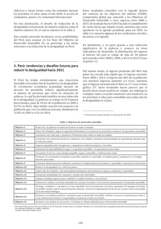 134
objetivos y metas tienen como fin estimular durante
los próximos 15 años, hasta el año 2030, la acción de
ciudadanos, países y la comunidad internacional.
En esta declaración, el desafío de reducción de la
desigualdad está presente de manera explícita como el
objetivo número 10, el cual se muestra en la tabla 2.
Este estudio pretende focalizarse en las posibilidades
del Perú para avanzar en los fines del Objetivo de
Desarrollo Sostenible 10, en particular a las metas
referentes a la reducción de la desigualdad en Perú.
3.	Perú: tendencias y desafíos futuros para
reducir la desigualdad hacia 2021
El Perú ha tenido recientemente una trayectoria
favorable en la reducción de la pobreza y la desigualdad.
El crecimiento económico acumulado durante un
decenio ha permitido reducir significativamente
el número de personas que viven en situación de
pobreza, lo cual ha derivado también en una reducción
de la desigualdad. La pobreza se redujo en 22.9 puntos
porcentuales, pasó de 55.6% de la población en 2005 a
22.7% en 2014. Algo similar ocurrió con respecto a la
población que vive en pobreza extrema: disminuyó de
15.8% en 2005 a 4.3% en 2014.
Estos resultados coinciden con lo logrado dentro
del contexto de los objetivos del milenio (ODM),
compromiso global que antecede a los Objetivos de
Desarrollo Sostenible y tuvo vigencia entre 2000 y
2015.Elresultadohaciael2015hasidoelcumplimiento
de varias metas que adoptó el país, mientras que otras
quedaron en la agenda pendiente para los ODS. La
tabla 3 se muestra algunas de las condiciones iniciales,
las metas y lo logrado.
En simultáneo, y en parte gracias a esta reducción
significativa de la pobreza y avances en otros
indicadores de desarrollo, la distribución del ingreso
al interior del país se redujo de más de 50 puntos
porcentuales entre 2000 y 2004, a 45.3 en 2012 (véase
el gráfico 1).
Del mismo modo, el ingreso promedio del 40% más
pobre ha crecido más rápido que el ingreso nacional.
Entre 2005 y 2013, el ingreso del 40% de la población
con menores ingresos aumentó 2.2 veces, mientras
que el ingreso nacional solo lo hizo en 1.7 veces (véase
gráfico 2)3
. Estos resultados hacen parecer que el
desafío hacia futuro podría ser simple, sin embargo lo
complejo radica en poder mantener esta tendencia en
los próximos 5 años para consolidar una reducción de
la desigualdad en el país.
3  Estimaciones propias basadas en información del INEI.
Tabla 1: Objetivos de desarrollo sostenible
Objetivo 1 Poner fin a la pobreza en todas sus formas en todo el mundo
Objetivo 2 Poner fin al hambre, lograr la seguridad alimentaria y la mejora de la nutrición y promover la agricultura sostenible
Objetivo 3 Garantizar una vida sana y promover el bienestar para todos en todas las edades
Objetivo 4
Garantizar una educación inclusiva, equitativa y de calidad y promover oportunidades de aprendizaje durante toda
la vida para todos
Objetivo 5 Lograr la igualdad entre los géneros y empoderar a todas las mujeres y las niñas
Objetivo 6 Garantizar la disponibilidad de agua y su gestión sostenible y el saneamiento para todos
Objetivo 7 Garantizar el acceso a una energía asequible, segura, sostenible y moderna para todos
Objetivo 8
Promover el crecimiento económico sostenido, inclusivo y sostenible, el empleo pleno y productivo y el trabajo
decente para todos
Objetivo 9 Construir infraestructuras resilientes, promover la industrialización inclusiva y sostenible y fomentar la innovación
Objetivo 10 Reducir la desigualdad en y entre los países
Objetivo 11 Lograr que las ciudades y los asentamientos humanos sean inclusivos, seguros, resilientes y sostenibles
Objetivo 12 Garantizar modalidades de consumo y producción sostenibles
Objetivo 13 Adoptar medidas urgentes para combatir el cambio climático y sus efectos*
Objetivo 14 Conservar y utilizar en forma sostenible los océanos, los mares y los recursos marinos para el desarrollo sostenible
Objetivo 15
Proteger, restablecer y promover el uso sostenible de los ecosistemas terrestres, gestionar los bosques de forma
sostenible, luchar contra la desertificación, detener e invertir la degradación de las tierras y poner freno a la pérdida
de la diversidad biológica
Objetivo 16
Promover sociedades pacíficas e inclusivas para el desarrollo sostenible, facilitar el acceso a la justicia para todos y
crear instituciones eficaces, responsables e inclusivas a todos los niveles
Objetivo 17 Fortalecer los medios de ejecución y revitalizar la Alianza Mundial para el Desarrollo Sostenible
*	Reconociendo que la Convención Marco de las Naciones Unidas sobre el Cambio Climático es el principal foro intergubernamental internacional para negociar
la respuesta mundial al cambio climático.
	 Fuente: Naciones Unidas, 2015
 