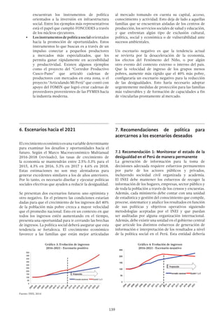 139
encuentran los instrumentos de política
orientados a la inversión en infraestructura
social. Entre los ejemplos más representativos
está el papel que cumplió FONCODES a través
de los núcleos ejecutores.
•	 Losinstrumentosdepolíticasocialorientados
hacia la promoción de oportunidades. Estos
instrumentos lo que buscan es a través de un
impulso conectar a pequeños productores
a mercados más especializados, que les
permita ganar rápidamente en accesibilidad
y productividad. Existen algunos ejemplos
como el proyecto del “Corredor Productivo
Cusco-Puno” que articuló cadenas de
productores con mercados en esta zona, o el
proyecto “Articulando Mi Perú” que contó con
apoyo del FOMIN que logró crear cadenas de
proveedores provenientes de las PYMES hacia
la industria moderna.
6.	Escenarios hacia el 2021
Elcrecimientoeconómicoesunavariabledeterminante
para examinar los desafíos y oportunidades hacia el
futuro. Según el Marco Macroeconómico Multianual
2016-2018 (revisado), las tasas de crecimiento de
la economía se mantendrán entre 2.5%-3.3% para el
2015, 4.3% en 2016, 5.3% en 2017 y 4.6% en 2018.
Estas estimaciones no son muy alentadoras para
generar excedentes similares a los de años anteriores.
Por lo tanto, es necesario diseñar y ejecutar políticas
sociales efectivas que ayuden a reducir la desigualdad.
Se presentan dos escenarios futuros: uno optimista y
otro negativo. En el primero las condiciones estarían
dadas para que el crecimiento de los ingresos del 40%
de la población más pobre crezca a mayor velocidad
que el promedio nacional. Esto en un contexto en que
todos los ingresos estén aumentando en el tiempo,
presenta una oportunidad para ir cerrando las brechas
de ingresos. La política social deberá asegurar que esta
tendencia se fortalezca. El crecimiento económico
favorece a las familias que están mejor articuladas
al mercado tomando en cuenta su capital, acceso,
conocimiento y actividad. Esto deja de lado a aquellas
familias que se encuentran aisladas de los centros de
producción, los servicios sociales de salud y educación,
y que enfrentan algún tipo de exclusión cultural,
política, social y económica o de vulnerabilidad ante
sucesos ambientales.
Un escenario negativo es que la tendencia actual
se revierta por la desaceleración de la economía,
los efectos del Fenómeno del Niño, o por algún
otro evento del contexto externo o interno del país.
Que la velocidad de ingreso de los grupos menos
pobres, aumente más rápido que el 40% más pobre,
configuraría un escenario negativo para la reducción
de las desigualdades. Esto haría necesario adoptar
urgentemente medidas de protección para las familias
más vulnerables y de formación de capacidades a fin
de vincularlas prontamente al mercado.
7.	Recomendaciones de política para
acercarnos a los escenarios deseados
7.1 Recomendación 1: Monitorear el estado de la
desigualdad en el Perú de manera permanente
La generación de información para la toma de
decisiones adecuada requiere esfuerzos permanentes
por parte de los actores públicos y privados,
incluyendo sociedad civil organizada y academia.
El INEI debe mantener los esfuerzos de recoger la
información de los hogares, empresas, sector público y
de toda la población a través de los censos y encuestas.
Además, cada ministerio debe contar con una unidad
de estadística y gestión del conocimiento que compile,
procese, sistematice y analice los resultados en función
de sus políticas y objetivos operativos siguiendo
metodologías aceptadas por el INEI y que puedan
ser auditadas por alguna organización internacional.
Además, debe existir una unidad en el gobierno central
que articule los distintos esfuerzos de generación de
información e interpretación de los resultados a nivel
de la política social en el Perú. Esta entidad debería
Gráfico 4: Evolución de ingresos
2016-2021 - Escenario negativo
Gráfico 3: Evolución de ingresos
2016-2021 - Escenario positivo
Fuente: INEI, 2014
 