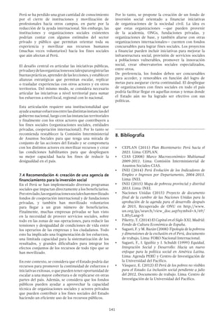 141
Perú se ha perdido una gran cantidad de conocimiento
por el cierre de instituciones y movilización de
profesionales hacia otros campos, en parte por la
reducción de la ayuda internacional. Sin embargo, las
instituciones y organizaciones sociales existentes
podrían contar con algunos estímulos del sector
privado y público que permitan orientar toda su
experiencia y movilizar sus recursos humanos
(muchas veces voluntarios) hacia los fines sociales
que aún afectan al Perú.
El desafío central es articular las iniciativas públicas,
privadasydelasorganizacionessocialespararegistrarlas
buenasprácticas,aprenderdelaslecciones,yestablecer
alianzas estratégicas que permitan escalar, replicar
o trasladar experiencias con otros actores y en otros
territorios. Del mismo modo, se considera necesario
articular las iniciativas a nivel territorial para sumar
los esfuerzos a nivel local, regional con lo nacional.
Esta articulación requiere una institucionalidad que
ayudeasumaresfuerzosentrelasdistintasinstanciasdel
gobierno nacional, luego con las instancias territoriales
y finalmente con los otros actores que contribuyen a
los fines sociales (organizaciones sociales, entidades
privadas, cooperación internacional). Por lo tanto se
recomienda restablecer la Comisión Interministerial
de Asuntos Sociales para que tenga una mirada de
conjunto de las acciones del Estado y se comprometa
con los distintos actores en movilizar recursos y crear
las condiciones habilitantes para que desplieguen
su mejor capacidad hacia los fines de reducir la
desigualdad en el país.
7.4 Recomendación 4: creación de una agencia de
financiamiento para la inversión social
En el Perú se han implementado diversos programas
sociales que impactan directamente a los beneficiarios.
Porotrolado,lasorganizacionessocialeshanmovilizado
fondos de cooperación internacional y de fundaciones
privadas, y también han movilizado voluntarios
para llegar a un gran número de beneficiarios.
Finalmente, muchas empresas privadas se han visto
en la necesidad de proveer servicios sociales, sobre
todo en las zonas de sus operaciones, para reducir las
tensiones y desigualdad de condiciones de vida entre
los operarios de las empresas y los ciudadanos. Todo
esto ha implicado una fragmentación de los esfuerzos,
una limitada capacidad para la sistematización de los
resultados, y grandes dificultades para integrar los
efectos conjuntos de los recursos de todo tipo que se
han movilizado.
En este contexto, se considera que el Estado podría dar
recursos para promover la continuidad de esfuerzos e
iniciativas exitosas, o que pueden tener oportunidad de
escalar a una mayor cobertura o de replicarse en otras
partes del país. Además, se considera que los fondos
públicos pueden ayudar a aprovechar la capacidad
técnica de organizaciones sociales y actores privados
que pueden contribuir a los fines sociales del Estado
haciendo un eficiente uso de los recursos públicos.
Por lo tanto, se propone la creación de un fondo de
inversión social orientado a financiar iniciativas
de organizaciones de la sociedad civil. La idea es
que estas organizaciones —que pueden provenir
de la academia, ONGs, fundaciones privadas, y
organizaciones de base, y también aliarse con otras
organizaciones internacionales— cuenten con fondos
concursables para lograr fines sociales. Los proyectos
a financiar pueden incluir iniciativas para mejorar la
infraestructura social, provisión de servicios sociales
a poblaciones vulnerables, promover la innovación
social, crear observatorios sociales especializados,
entre otros.
De preferencia, los fondos deben ser concursables
para acceder, y renovables en función del logro de
metas para asegurar cierta continuidad. El despliegue
de organizaciones con fines sociales en todo el país
podría facilitar llegar en aquellas zonas y temas donde
el Estado aún no ha logrado ser efectivo con sus
políticas.
8.	Bibliografía
•	 CEPLAN (2011) Plan Bicentenario: Perú hacia el
2021. Lima: CEPLAN.
•	 CIAS (2008) Marco Macroeconómico Multianual
2009-2011. Lima: Comisión Interministerial de
Asuntos Sociales-CIAS.
•	 INEI (2014) Perú Evolución de los Indicadores de
Empleo e Ingresos por Departamento, 2004-2013.
Lima: INEI.
•	 INEI (2015) Mapa de pobreza provincial y distrital
2013. Lima: INEI.
•	 Naciones Unidas (2015) Proyecto de documento
final de la cumbre de las Naciones Unidas para la
aprobación de la agenda para el desarrollo después
de 2015, Recuperado de ONU en http://www.
un.org/ga/search/view_doc.asp?symbol=A/69/
L.85yLang=S
•	 Piketty, T. (2014) El Capital en el Siglo XXI, Madrid:
Fondo de Cultura Económica de España.
•	 Sagasti, F. y M. Bazán (2008) Tipología de la pobreza
y dimensiones de la exclusión en el Perú, documento
de trabajo, Lima: FORO Nacional Internacional.
•	 Sagasti, F., J. Iguíñiz y J. Schuldt (1999) Equidad,
Integración Social y Desarrollo: Hacia un nuevo
enfoque para la política social en América Latina.
Lima: Agenda PERÚ y Centro de Investigación de
la Universidad del Pacífico.
•	 Vásquez, E. (2012) El Perú de los pobres no visibles
para el Estado: La inclusión social pendiente a julio
del 2012, Documento de trabajo. Lima: Centro de
Investigación de la Universidad del Pacífico.
 