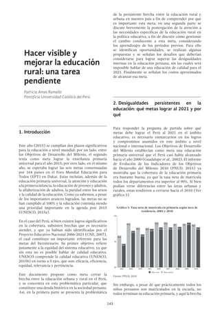 143
Hacer visible y
mejorar la educación
rural: una tarea
pendiente
Patricia Ames Ramello
Pontificia Universidad Católica del Perú
1.	Introducción
Este año (2015) se cumplían dos plazos significativos
para la educación a nivel mundial: por un lado, entre
los Objetivos de Desarrollo del Milenio, el segundo
tenía como meta lograr la enseñanza primaria
universal para el año 2015; por otro lado, en el mismo
año, se esperaba lograr las seis metas consensuadas
por 164 países en el Foro Mundial Educación para
Todos (EPT) en Dakar. Estas incluían, además de la
educación primaria universal, la atención y educación
a la primera infancia, la educación de jóvenes y adultos,
la alfabetización de adultos, la paridad entre los sexos
y la calidad de la educación. Como ya sabemos, a pesar
de los importantes avances logrados, las metas no se
han cumplido al 100% y la educación continúa siendo
una prioridad importante en la agenda post 2015
(UNESCO, 2015a).
En el caso del Perú, si bien existen logros significativos
en la cobertura, subsisten brechas que es necesario
atender, y que ya habían sido identificadas por el
Proyecto Educativo Nacional 2006-2021 (CNE, 2007),
el cual constituye un importante referente para las
metas del bicentenario. Su primer objetivo refiere
justamente a la equidad del sistema educativo, ya que
sin esta no es posible hablar de calidad educativa.
UNESCO comprende la calidad educativa (UNESCO,
2015b) en torno a 5 ejes, que son: eficacia, eficiencia,
equidad, relevancia y pertinencia.
Este documento propone como meta cerrar la
brecha entre la educación urbana y rural en el Perú,
y se concentra en esta problemática particular, que
constituye una deuda histórica en la sociedad peruana.
Así, en la primera parte se presenta la problemática
de la persistente brecha entre la educación rural y
urbana en nuestro país a fin de comprender por qué
es importante esta meta; en una segunda parte se
discute brevemente la postergación de la atención a
las necesidades específicas de la educación rural en
la política educativa, a fin de discutir cómo gestionar
el cambio conducente a esta meta, considerando
los aprendizajes de los períodos previos. Para ello
se identifican oportunidades, se realizan algunas
propuestas y se señalan los desafíos que deberían
considerarse para lograr superar las desigualdades
internas en la educación peruana, sin las cuales será
imposible hablar de una educación de calidad para el
2021. Finalmente se señalan los costos aproximados
de alcanzar esa meta.
2.	Desigualdades persistentes en la
educación: qué metas lograr al 2021 y por
qué
Para responder la pregunta de partida sobre qué
metas debe lograr el Perú al 2021 en el ámbito
educativo, es necesario enmarcarnos en los logros
y compromisos asumidos en este ámbito a nivel
nacional e internacional. Los Objetivos de Desarrollo
del Milenio establecían como meta una educación
primaria universal que el Perú casi había alcanzado
hacia el año 2000 (Guadalupe et al., 2002). El informe
de Evolución de los Indicadores de los Objetivos
de Desarrollo del Milenio 2010 (PNUD, 2011) ya
mostraba que la cobertura de la educación primaria
era bastante buena, ya que la tasa neta de matrícula
todos los departamentos era superior al 90%. Sí bien
podían verse diferencias entre las áreas urbanas y
rurales, estas tendieron a cerrarse hacia el 2010 (Ver
gráfico 1)
Gráfico 1: Tasa neta de matrícula en primaria según área de
residencia, 2002 y 2010
100
90
92.4
89.1
97.2 97.3
94.2
95.5
92.8
95.3
94.9
97.6
95.6 95.695.6 95.7
97.6
97 97 96.7
80
2002 2003 2004 2005 2006 2007 2008 2009 2010
Niño rural Niño urbano
Fuente: PNUD, 2010
Sin embargo, a pesar de que prácticamente todos los
niños peruanos son matriculados en la escuela, no
todos terminan su educación primaria, y aquí la brecha
100
90
92.4
89.1
97.2 97.3
94.2
95.5
92.8
95.3
94.9
97.6
95.6 95.695.6 95.7
97.6
97 97 96.7
80
2002 2003 2004 2005 2006 2007 2008 2009 2010
Niño rural Niño urbano
 