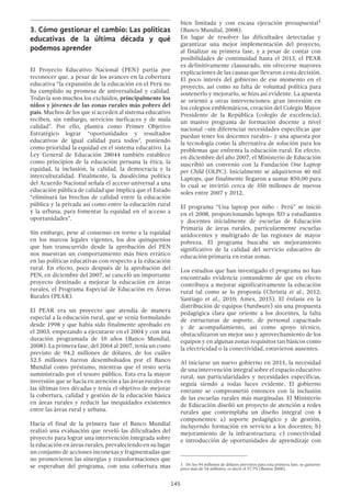 145
3.	Cómo gestionar el cambio: Las políticas
educativas de la última década y qué
podemos aprender
El Proyecto Educativo Nacional (PEN) partía por
reconocer que, a pesar de los avances en la cobertura
educativa “la expansión de la educación en el Perú no
ha cumplido su promesa de universalidad y calidad.
Todavía son muchos los excluidos, principalmente los
niños y jóvenes de las zonas rurales más pobres del
país. Muchos de los que sí acceden al sistema educativo
reciben, sin embargo, servicios ineficaces y de mala
calidad”. Por ello, plantea como Primer Objetivo
Estratégico lograr “oportunidades y resultados
educativos de igual calidad para todos”, poniendo
como prioridad la equidad en el sistema educativo. La
Ley General de Educación 28044 también establece
como principios de la educación peruana la ética, la
equidad, la inclusión, la calidad, la democracia y la
interculturalidad. Finalmente, la duodécima política
del Acuerdo Nacional señala el acceso universal a una
educación pública de calidad que implica que el Estado
“eliminará las brechas de calidad entre la educación
pública y la privada así como entre la educación rural
y la urbana, para fomentar la equidad en el acceso a
oportunidades”.
Sin embargo, pese al consenso en torno a la equidad
en los marcos legales vigentes, los dos quinquenios
que han transcurrido desde la aprobación del PEN
nos muestran un comportamiento más bien errático
en las políticas educativas con respecto a la educación
rural. En efecto, poco después de la aprobación del
PEN, en diciembre del 2007, se canceló un importante
proyecto destinado a mejorar la educación en áreas
rurales, el Programa Especial de Educación en Áreas
Rurales (PEAR).
El PEAR era un proyecto que atendía de manera
especial a la educación rural, que se venía formulando
desde 1998 y que había sido finalmente aprobado en
el 2003, empezando a ejecutarse en el 2004 y con una
duración programada de 10 años (Banco Mundial,
2008). La primera fase, del 2004 al 2007, tenía un costo
previsto de 94.2 millones de dólares, de los cuáles
52.5 millones fueron desembolsados por el Banco
Mundial como préstamo, mientras que el resto sería
suministrado por el tesoro público. Esta era la mayor
inversión que se hacía en atención a las áreas rurales en
las últimas tres décadas y tenía el objetivo de mejorar
la cobertura, calidad y gestión de la educación básica
en áreas rurales y reducir las inequidades existentes
entre las áreas rural y urbana.
Hacia el final de la primera fase el Banco Mundial
realizó una evaluación que reveló las dificultades del
proyecto para lograr una intervención integrada sobre
la educación en áreas rurales, prevaleciendo en su lugar
un conjunto de acciones inconexas y fragmentadas que
no promovieron las sinergias y transformaciones que
se esperaban del programa, con una cobertura mas
bien limitada y con escasa ejecución presupuestal1
(Banco Mundial, 2008).
En lugar de resolver las dificultades detectadas y
garantizar una mejor implementación del proyecto,
al finalizar su primera fase, y a pesar de contar con
posibilidades de continuidad hasta el 2013, el PEAR
es definitivamente clausurado, sin ofrecerse mayores
explicaciones de las causas que llevaron a esta decisión.
El poco interés del gobierno de ese momento en el
proyecto, así como su falta de voluntad política para
sostenerlo y mejorarlo, se hizo así evidente. La apuesta
se orientó a otras intervenciones: gran inversión en
los colegios emblemáticos, creación del Colegio Mayor
Presidente de la República (colegio de excelencia),
un masivo programa de formación docente a nivel
nacional –sin diferenciar necesidades específicas que
puedan tener los docentes rurales– y una apuesta por
la tecnología como la alternativa de solución para los
problemas que enfrenta la educación rural. En efecto,
en diciembre del año 2007, el Ministerio de Educación
suscribió un convenio con la Fundación One Laptop
per Child (OLPC). Inicialmente se adquirieron 40 mil
Laptops, que finalmente llegaron a sumar 850,00 para
lo cual se invirtió cerca de 350 millones de nuevos
soles entre 2007 y 2012.
El programa “Una laptop por niño - Perú” se inició
en el 2008, proporcionando laptops XO a estudiantes
y docentes inicialmente de escuelas de Educación
Primaria de áreas rurales, particularmente escuelas
unidocentes y multigrado de las regiones de mayor
pobreza. El programa buscaba un mejoramiento
significativo de la calidad del servicio educativo de
educación primaria en estas zonas.
Los estudios que han investigado el programa no han
encontrado evidencia contundente de que en efecto
contribuya a mejorar significativamente la educación
rural tal como se lo proponía (Christia et al., 2012;
Santiago et al., 2010; Ames, 2015). El énfasis en la
distribución de equipos (hardware) sin una propuesta
pedagógica clara que oriente a los docentes, la falta
de estructuras de soporte, de personal capacitado
y de acompañamiento, así como apoyo técnico,
obstaculizaron un mejor uso y aprovechamiento de los
equipos y en algunas zonas requisitos tan básicos como
la electricidad o la conectividad, estuvieron ausentes.
Al iniciarse un nuevo gobierno en 2011, la necesidad
de una intervención integral sobre el espacio educativo
rural, sus particularidades y necesidades específicas,
seguía siendo a todas luces evidente. El gobierno
entrante se comprometió entonces con la inclusión
de las escuelas rurales más marginadas. El Ministerio
de Educación diseñó un proyecto de atención a redes
rurales que contemplaba un diseño integral con 4
componentes: a) soporte pedagógico y de gestión,
incluyendo formación en servicio a los docentes; b)
mejoramiento de la infraestructura; c) conectividad
e introducción de oportunidades de aprendizaje con
1  De los 94 millones de dólares previstos para esta primera fase, se gastaron
poco más de 54 millones, es decir el 57.7% (Bustos 2008).
 