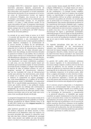 146
tecnología (ODA-TIC), incluyendo soporte técnico,
materiales educativos digitales, preparación de
docentes; y d) fortalecer una gestión descentralizada.
Para desarrollar este programa se levantó abundante
información inexistente en ese momento en el sector:
un censo de infraestructura escolar, un registro
de profesores bilingües, una encuesta de uso de
tecnologías y una línea de base de las condiciones para
introducir conectividad, energía, etc. El programa
atendía a 73 redes y 1,000 escuelas rurales en las
zonas más pobres del país. El programa experimentó
dificultades en la gestión y ejecución presupuestal del
mismo, aunque uno de los cuatro componentes, ODA-
TIC, logró pasar la certificación del SNIP (Sistema
nacional de inversión pública).
La entrada de un nuevo titular al sector en el 2013
y la presión del ejecutivo por una mayor ejecución
presupuestal llevaron a una reorientación de las
prioridades de intervención. La nueva gestión estableció
cuatro objetivos estratégicos: la revalorización de
la carrera docente, la mejora de los aprendizajes,
el fortalecimiento de la gestión de las escuelas y la
reducción de la brecha de infraestructura educativa.
Estas cuatro líneas son sin duda relevantes para el
ámbito rural. Sin embargo, las intervenciones iniciadas
no pusieron el énfasis en este ámbito. Por el contrario
se puso mayor interés en la formación de Colegios de
Alto Rendimiento, ubicados en 14 ciudades del interior,
que siguen la idea del Colegio mayor, en tanto reciben
a los estudiantes con mayor rendimiento académico
en cada zona, con una inversión mucho mayor por
estudiante que la secundaria regular. Se inició asimismo
la Jornada Escolar Completa en colegios seleccionados,
la mayoría de ellos en ámbitos urbanos. Se creó un
programa nacional de infraestructura educativa,
que usa los resultados del censo de infraestructura
escolar para priorizar las intervenciones, pero donde
el énfasis en el ámbito rural se ha diluido. Si bien
se mantuvo el componente de soporte pedagógico
que venía desarrollándose en el ámbito de las redes,
particularmente desde la DIGEIBIRA, el componente
ODA TIC se canceló debido aparentemente a los altos
costos que tendría atender a una población alejada.
Con ese argumento sin embargo solo continuaremos
marginando las escuelas mas aisladas y negando el
derecho a la educación de los niños que asisten a ellas,
mientras invertimos más en los que están más cerca,
como viene sucediendo década tras década.
La progresiva desaparición de las escuelas rurales de la
agenda del actual gobierno se hizo palpable en el último
mensaje presidencial de Ollanta Humala Tasso el 28
de julio 2015, donde no se hizo ninguna mención a la
educación en áreas rurales.
¿Qué podemos aprender de este apretado recuento?
Las políticas educativas del último decenio, si bien
enmarcadas en un diagnóstico claro con respecto a la
necesaria prioridad que requería la educación rural,
han sido más bien erráticas, cambiando de estrategia
sobre cómo atender este ámbito con una frecuencia
mayor a la ideal en los procesos educativos. En efecto
y para resumir, hemos pasado del PEAR a OLPC, los
colegios emblemáticos y el colegio mayor, de estos a
las redes rurales y de las redes rurales a los colegios
de alto rendimiento y la jornada escolar completa,
volviendo a perder de vista en el camino a las escuelas
rurales, su especificidad y la urgencia de atenderlas.
De ello podemos derivar un primer aprendizaje que
es mantener una política de atención a la escuela rural
que se perfeccione en el tiempo en vez de cambiarla
constantemente. Hay muchos aprendizajes positivos en
las experiencias brevemente señaladas aquí y equipos
humanos que han capitalizado esas experiencias en el
sector, madurando sus intervenciones y propuestas. No
se puede crear una y otra vez nuevos programas que
desconozcan los logros y aprendizajes acumulados,
sobretodo porque se corre el riesgo no solo de perderlos,
sino también de desaparecer de las prioridades, una vez
más a este sector de la población estudiantil y docente
que no en vano se siente muchas veces marginado y
olvidado.
Un segundo aprendizaje tiene que ver con la
necesaria integralidad de las intervenciones:
notamos una constante en proyectos que quieren
intervenir de manera integral, en línea con lo que la
investigación educativa señala, mientras que cuando
las intervenciones buscan introducir una innovación
aislada parecen tener más dificultades para efectivizar
un cambio.
La gestión del cambio debe reconocer asimismo
los avances logrados en la descentralización y el
necesario trabajo conjunto a realizar entre los diversos
niveles de gobierno. En ese sentido, en todos los
niveles de gobierno la conciencia sobre la sistemática
postergación de la educación rural que se expresa en
los resultados expuestos en la primera parte, debe
llevar a asignar prioridades en estos diversos niveles.
No se trata sólo del gobierno central, sino también
de los gobiernos regionales y locales que muchas
veces han puesto más atención a las escuelas urbanas,
olvidando los territorios más alejados de las capitales.
En el contexto actual la dispersión y el alejamiento
pueden ser contrarrestados hasta cierto punto con
el desarrollo tecnológico logrado en el ámbito de las
comunicaciones. Si bien es necesario no idealizar
a las tecnologías de información y comunicación
y su potencial educativo, es indudable que puede
constituir un aporte fundamental en las áreas rurales
y que es necesario dotar a todos los estudiantes de las
herramientas necesarias para moverse en el mundo
digital. Pero ello solo se podrá hacer con el concurso de
padres, maestros, directivos y alumnos, no de espaldas
a ninguno de ellos. Las tecnologías no van a reemplazar
a los actores de la educación, son solo herramientas a
su servicio, pero herramientas poderosas que pueden
contribuir a gestionar el cambio necesario.
 