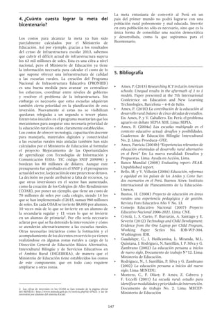 147
4.	¿Cuánto cuesta lograr la meta del
bicentenario?
Los costos para alcanzar la meta ya han sido
parcialmente calculados por el Ministerio de
Educación. Así por ejemplo, gracias a los resultados
del censo de infraestructura escolar 2013, sabemos
que cubrir el déficit actual de infraestructura supera
los 63 mil millones de soles. Esta es una cifra a nivel
nacional, pero el Ministerio de Educación ya tiene
la información necesaria para calcular el costo de lo
que supone ofrecer una infraestructura de calidad
a las escuelas rurales. La creación del Programa
Nacional de Infraestructura Educativa (PRONIED)
es una buena medida para avanzar en centralizar
los esfuerzos, coordinar entre niveles de gobierno
y resolver el problema de la infraestructura. Sin
embargo es necesario que estas escuelas adquieran
también cierta prioridad en la planificación de esta
inversión. Nuevamente si estas no se visibilizan
quedaran relegadas a un segundo o tercer plano.
Entrevistas iniciales en el programa mostrarían que los
mecanismos para asegurar una necesaria prioridad de
la educación rural no están claramente establecidos.
Los costos de ofrecer tecnología, capacitación docente
para manejarla, materiales digitales y conectividad
a las escuelas rurales más aisladas también han sido
calculados por el Ministerio de Educación al formular
el proyecto Mejoramiento de las Oportunidades
de aprendizaje con Tecnologías de Información y
Comunicación (ODA- TIC código SNIP 209098) y
bordean los 80 millones de dólares. Aunque este
presupuesto fue aprobado en el SNIP y el presupuesto
actualdelsector,laejecucióndeesteproyectosedetuvo.
La decisión no puede atribuirse a falta de recursos, ya
que otras inversiones en el sector han aumentado,
como la creación de los Colegios de Alto Rendimiento
(COAR), por poner un ejemplo, que tiene un costo de
70 millones de soles por cada colegio, siendo 14 los
que se han implementado el 2015, suman 980 millones
de soles. En cada COAR se invierte $8,000 por alumno,
10 veces más de lo que se invierte en un alumno de
la secundaria regular y 11 veces lo que se invierte
en un alumno de primaria2. Por ello sería necesario
aclarar por qué se ha detenido la intervención y cómo
se atenderán alternativamente a las escuelas rurales.
Otras necesarias iniciativas como la formación y el
acompañamiento de los docentes en servicio ya vienen
realizándose en algunas zonas rurales a cargo de la
Dirección General de Educación Básica Alternativa,
Intercultural Bilingüe y de Servicios Educativos en
el Ámbito Rural (DIGEIBIRA), de manera que el
Ministerio de Educación tiene establecidos los costos
de este componente, que en todo caso requiere
ampliarse a otras zonas.
2  Las cifras de inversión en los COAR se han tomado de la página oficial
del MINEDU: http://www.minedu.gob.pe/n/noticia.php?id=29423, y las de
inversión por alumno del sistema Escale.
La meta entusiasta de convertir al Perú en un
país del primer mundo no podrá lograrse con una
población rural pobremente y mal educada. Invertir
en esta población no sólo es necesario, sino que es la
única forma de consolidar una nación democrática
y desarrollada, como la que aspiramos para el
Bicentenario.
5.	Bibliografía
•	 Ames, P. (2015) Researching ICT in Latin American
schools: Unequal results in the aftermath of 1 to 1
models. Paper presented at the 7th International
Conference on Education and New Learning
Technologies, Barcelona – 6-8 de Julio.
•	 Ames, P. (2010) La contribución de la educación al
desarrollo rural: balance de cinco décadas de estudios.
En: Ames, P. y V. Caballero. En: Perú: el problema
agrario en debate SEPIA XIII. Lima: SEPIA.
•	 Ames, P. (2004a) Las escuelas multigrado en el
contexto educativo actual: desafíos y posibilidades.
Cuadernos de Educación Bilingüe Intercultural
No. 2. Lima: Proeduca–GTZ.
•	 Ames, Patricia (2004b) “Experiencias relevantes de
educación orientadas al desarrollo rural alternativo
en el Perú” En: La nueva ruralidad: Desafíos y
Propuestas. Lima: Ayuda en Acción, Lima.
•	 Banco Mundial (2008) Evaluating report: PEAR.
Unpublished report.
•	 Bello, M. y V. Villarán (2004) Educación, reformas
y equidad en los países de los Andes y Cono Sur:
dos escenarios en el Perú. Buenos Aires: Instituto
Internacional de Planeamiento de la Educación-
Unesco.
•	 Bustos, H. (2008) Proyecto de educación en áreas
rurales: una experiencia pedagógica y de gestión.
Revista Foro Educativo Año V No. 13.
•	 Consejo Educativo Nacional (2007) Proyecto
Educativo Nacional 2006-2021. Lima: CNE.
•	 Cristiá, J., S. Cueto, P. Ibarrarán, A. Santiago y E.
Severin (2012) Technology and Child Development:
Evidence from the One Laptop per Child Program,
Working Paper Series No. IDB-WP-304.
Washington: IDB.
•	 Guadalupe, C., J. Huillcamisa, L. Miranda, M.L.
Quintana, J. Rodriguez, N, Santillán, J. P. Silva y G.
Zambrano (2002) La educación peruana a inicios
de nuevo siglo, Documento de trabajo N°12. Lima:
Ministerio de Educación.
•	 Rodríguez, N., J. Santillán, P. Silva y G. Zambrano
(2002) La educación peruana a inicios del nuevo
siglo. Lima: MINEDU.
•	 Montero, C., P. Oliart; P. Ames; Z. Cabrera y
F. Uccelli (2001) La escuela rural: estudio para
identificar modalidades y prioridades de intervención.
Documento de trabajo No. 2. Lima: MECEP-
Ministerio de Educación
 
