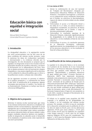 149
Educación básica con
equidad e integración
social
Manuel Bello Domínguez
Universidad Peruana Cayetano Heredia
1.	Introducción
La desigualdad educativa y la segregación escolar
por nivel socioeconómico son las dos caras de un
grave problema del sistema escolar peruano, como
lo muestran los datos de evaluaciones nacionales
e internacionales y la evidencia ofrecida por la
investigación. En este documento se propone que la
equidad y la integración social en las escuelas sean los
principales desafíos de la política educativa, con miras
al bicentenario de la independencia del Perú. Para
ello se plantea promover una red nacional de colegios
integradores y una mejora significativa de la cobertura
y de la calidad de la educación pública que se ofrece a
las poblaciones rurales y urbanas más vulnerables.
En las siguientes secciones se presenta el objetivo
de la política propuesta y a continuación las metas
al año 2021, la justificación de la propuesta, algunas
estrategias para gestionar el cambio y las fuentes de
su financiamiento. Finalmente se incluye una lista de
referencias bibliográficas.
2.	Objetivo de la propuesta
Reformar el sistema escolar nacional para que reúna
en las mismas instituciones educativas a estudiantes de
distintos niveles socioeconómicos, superando la actual
segregación; que se oriente hacia la inclusión social y la
convivencia en la diversidad como valores esenciales;
que provea educación básica de buena calidad a todos,
asegure resultados educativos óptimos con equidad y
facilite la integración, la cohesión social, el desarrollo
de la ciudadanía y la justicia social, como expresión de
una nueva peruanidad.
2.1 Las metas al 2021
a.	 Iniciar la conformación de una red nacional
de “Colegios del Bicentenario”, integrada por
Instituciones Educativas Públicas de Educación
Primaria y Secundaria heterogéneas e inclusivas
en su composición social, totalmente financiadas
por el Estado, no selectivas ni discriminadoras,
capaces de educar en la diversidad con alta calidad
y equidad.
b.	 Universalizar el acceso a la Educación Inicial a
los niños de 4 y 5 años, en centros inclusivos e
integradores socialmente, no selectivos, de buena
calidad, financiados por el Estado, a cargo de
docentes profesionales calificados.
c. 	Universalizar la conclusión oportuna de la
Educación Primaria, reduciendo significativamente
las desigualdades en la calidad de los procesos
educativos y en los resultados al final de este nivel
educativo.
d.	 Universalizar el acceso y la conclusión oportuna
de la Educación Secundaria, reduciendo
significativamente las desigualdades en la calidad
de los procesos educativos y en los resultados al
final de la Educación Básica.
3.	Justificación de las metas propuestas
La equidad en la educación básica y en la sociedad,
es el primero de los desafíos de la Ley General de
Educación y del Proyecto Educativo Nacional (PEN)
del Perú, que propone como Objetivo Nro. 1 lo
siguiente: “Oportunidades y resultados educativos
de igual calidad para todos” (Consejo Nacional de
Educación, 2007). Este importante documento,
adoptado como propuesta de consenso por el Foro del
Acuerdo Nacional y reconocido como instrumento
oficial orientador de las políticas de Estado para la
educación peruana desde 2007, señala que: “Queremos
sustituir una educación que reproduce desigualdades,
por otra que brinde resultados de igual calidad para
todos los peruanos, ajena a toda discriminación”. El
horizonte temporal para el logro de este propósito es
el año 2021, cuando se festejará el bicentenario de la
independencia del Perú.
El énfasis en la equidad como propósito del PEN
responde a la amplitud de las desigualdades en
la calidad y en los resultados del sistema escolar
peruano. Por ejemplo, en 2012, la tasa de conclusión
de la educación secundaria para la población de 20 a
24 años de edad era 81,4%, pero con las diferencias
siguientes: 87,5% para áreas urbanas y 57,4% para
áreas rurales; 83,3% para los hablantes de castellano
como lengua materna y 65,4% para los de lengua
materna indígena; 87,5% para los considerados “no
pobres” y 34,1% para los llamados “pobres extremos”
(Ministerio de Educación, 2013).
 