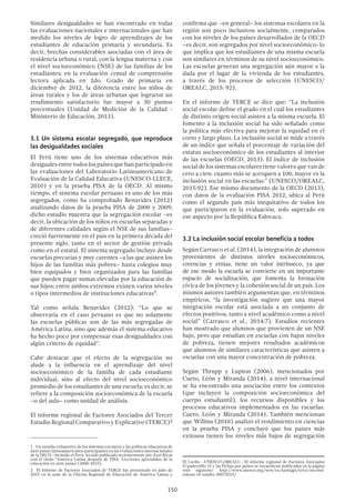 150
Similares desigualdades se han encontrado en todas
las evaluaciones nacionales e internacionales que han
medido los niveles de logro de aprendizajes de los
estudiantes de educación primaria y secundaria. Es
decir, brechas considerables asociadas con el área de
residencia urbana o rural, con la lengua materna y con
el nivel socioeconómico (NSE) de las familias de los
estudiantes; en la evaluación censal de comprensión
lectora aplicada en 2do. Grado de primaria en
diciembre de 2012, la diferencia entre los niños de
áreas rurales y los de áreas urbanas que lograron un
rendimiento satisfactorio fue mayor a 30 puntos
porcentuales (Unidad de Medición de la Calidad -
Ministerio de Educación, 2013).
3.1 Un sistema escolar segregado, que reproduce
las desigualdades sociales
El Perú tiene uno de los sistemas educativos más
desiguales entre todos los países que han participado en
las evaluaciones del Laboratorio Latinoamericano de
Evaluación de la Calidad Educativa (UNESCO-LLECE,
2010) y en la prueba PISA de la OECD. Al mismo
tiempo, el sistema escolar peruano es uno de los más
segregados, como ha comprobado Benavides (2012)
analizando datos de la prueba PISA de 2000 y 2009;
dicho estudio muestra que la segregación escolar –es
decir, la ubicación de los niños en escuelas separadas y
de diferentes calidades según el NSE de sus familias–
creció fuertemente en el país en la primera década del
presente siglo, tanto en el sector de gestión privada
como en el estatal. El sistema segregado incluye desde
escuelas precarias y muy carentes –a las que asisten los
hijos de las familias más pobres– hasta colegios muy
bien equipados y bien organizados para las familias
que pueden pagar sumas elevadas por la educación de
sus hijos; entre ambos extremos existen varios niveles
o tipos intermedios de instituciones educativas1.
Tal como señala Benavides (2012): “Lo que se
observaría en el caso peruano es que no solamente
las escuelas públicas son de las más segregadas de
América Latina, sino que además el sistema educativo
ha hecho poco por compensar esas desigualdades con
algún criterio de equidad”.
Cabe destacar que el efecto de la segregación no
alude a la influencia en el aprendizaje del nivel
socioeconómico de la familia de cada estudiante
individual, sino al efecto del nivel socioeconómico
promedio de los estudiantes de una escuela; es decir, se
refiere a la composición socioeconómica de la escuela
–o del aula– como unidad de análisis.
El informe regional de Factores Asociados del Tercer
Estudio Regional Comparativo y Explicativo (TERCE)2
1  Un estudio exhaustivo de los sistemas escolares y las políticas educativas de
siete países latinoamericanos participantes en las evaluaciones internacionales
de la OECD –incluido el Perú- ha sido publicado recientemente por Axel Rivas
con el título “América Latina después de PISA. Lecciones aprendidas de la
educación en siete países (2000-2015).
2  El Informe de Factores Asociados de TERCE fue presentado en julio de
2015 en la sede de la Oficina Regional de Educación de América Latina y
confirma que –en general– los sistemas escolares en la
región son poco inclusivos socialmente, comparados
con los niveles de los países desarrollados de la OECD
–es decir, son segregados por nivel socioeconómico- lo
que implica que los estudiantes de una misma escuela
son similares en términos de su nivel socioeconómico.
Las escuelas generan una segregación aún mayor a la
dada por el lugar de la vivienda de los estudiantes,
a través de los procesos de selección (UNESCO/
OREALC, 2015: 92).
En el informe de TERCE se dice que: “La inclusión
social escolar define el grado en el cual los estudiantes
de distinto origen social asisten a la misma escuela. El
fomento a la inclusión social ha sido señalado como
la política más efectiva para mejorar la equidad en el
corto y largo plazo. La inclusión social se mide a través
de un índice que señala el porcentaje de variación del
estatus socioeconómico de los estudiantes al interior
de las escuelas (OECD, 2013). El índice de inclusión
social de los sistemas escolares tiene valores que van de
cero a cien: cuanto más se acerquen a 100, mayor es la
inclusión social en las escuelas.” (UNESCO/OREALC,
2015:92). Ese mismo documento de la OECD (2013),
con datos de la evaluación PISA 2012, ubica al Perú
como el segundo país más inequitativo de todos los
que participaron en la evaluación, solo superado en
ese aspecto por la República Eslovaca.
3.2 La inclusión social escolar beneficia a todos
Según Carrasco et al. (2014), la integración de alumnos
provenientes de distintos niveles socioeconómicos,
creencias y etnias, tiene un valor intrínseco, ya que
de ese modo la escuela se convierte en un importante
espacio de socialización, que fomenta la formación
cívica de los jóvenes y la cohesión social de un país. Los
mismos autores también argumentan que, en términos
empíricos, “la investigación sugiere que una mayor
integración escolar está asociada a un conjunto de
efectos positivos, tanto a nivel académico como a nivel
social” (Carrasco et al., 2014:7). Estudios recientes
han mostrado que alumnos que provienen de un NSE
bajo, pero que estudian en escuelas con bajos niveles
de pobreza, tienen mejores resultados académicos
que alumnos de similares características que asisten a
escuelas con una mayor concentración de pobreza.
Según Thrupp y Lupton (2006), mencionados por
Cueto, León y Miranda (2014), a nivel internacional
se ha encontrado una asociación entre los contextos
(que incluyen la composición socioeconómica del
cuerpo estudiantil), los recursos disponibles y los
procesos educativos implementados en las escuelas.
Cueto, León y Miranda (2014). También mencionan
que Willms (2010) analizó el rendimiento en ciencias
en la prueba PISA y concluyó que los países más
exitosos tienen los niveles más bajos de segregación
El Caribe –UNESCOOREALC-. El informe regional de Factores Asociados
(Cuadernillo 3) y las Fichas por países se encuentran publicados en la página
web siguiente: http://www.unesco.org/new/es/santiago/terce/second-
release-of-results-30072015/
 