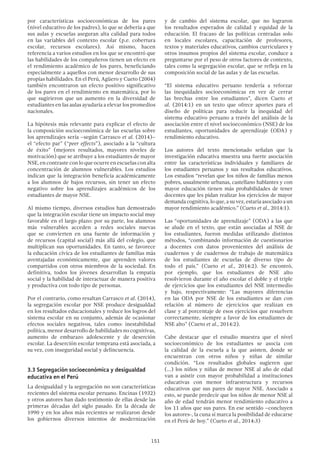 151
por características socioeconómicas de los pares
(nivel educativo de los padres), lo que se debería a que
sus aulas y escuelas aseguran alta calidad para todos
en las variables del contexto escolar (p.e. cobertura
escolar, recursos escolares). Así mismo, hacen
referencia a varios estudios en los que se encontró que
las habilidades de los compañeros tienen un efecto en
el rendimiento académico de los pares, beneficiando
especialmente a aquellos con menor desarrollo de sus
propias habilidades. En el Perú, Agüero y Cueto (2004)
también encontraron un efecto positivo significativo
de los pares en el rendimiento en matemática, por lo
que sugirieron que un aumento en la diversidad de
estudiantes en las aulas ayudaría a elevar los promedios
nacionales.
La hipótesis más relevante para explicar el efecto de
la composición socioeconómica de las escuelas sobre
los aprendizajes sería –según Carrasco et al. (2014)–
el “efecto par” (“peer effects”), asociado a la “cultura
de éxito” (mejores resultados, mayores niveles de
motivación) que se atribuye a los estudiantes de mayor
NSE, en contraste con lo que ocurre en escuelas con alta
concentración de alumnos vulnerables. Los estudios
indican que la integración beneficia académicamente
a los alumnos de bajos recursos, sin tener un efecto
negativo sobre los aprendizajes académicos de los
estudiantes de mayor NSE.
Al mismo tiempo, diversos estudios han demostrado
que la integración escolar tiene un impacto social muy
favorable en el largo plazo: por su parte, los alumnos
más vulnerables acceden a redes sociales nuevas
que se convierten en una fuente de información y
de recursos (capital social) más allá del colegio, que
multiplican sus oportunidades. En tanto, se favorece
la educación cívica de los estudiantes de familias más
aventajadas económicamente, que aprenden valores
compartidos con otros miembros de la sociedad. En
definitiva, todos los jóvenes desarrollan la empatía
social y la habilidad de interactuar de manera positiva
y productiva con todo tipo de personas.
Por el contrario, como resaltan Carrasco et al. (2014),
la segregación escolar por NSE produce desigualdad
en los resultados educacionales y reduce los logros del
sistema escolar en su conjunto, además de ocasionar
efectos sociales negativos, tales como: inestabilidad
política, menor desarrollo de habilidades no cognitivas,
aumento de embarazo adolescente y de deserción
escolar. La deserción escolar temprana está asociada, a
su vez, con inseguridad social y delincuencia.
3.3 Segregación socioeconómica y desigualdad
educativa en el Perú
La desigualdad y la segregación no son características
recientes del sistema escolar peruano. Encinas (1932)
y otros autores han dado testimonio de ellas desde las
primeras décadas del siglo pasado. En la década de
1990 y en los años más recientes se realizaron desde
los gobiernos diversos intentos de modernización
y de cambio del sistema escolar, que no lograron
los resultados esperados de calidad y equidad de la
educación. El fracaso de las políticas centradas solo
en locales escolares, capacitación de profesores,
textos y materiales educativos, cambios curriculares y
otros insumos propios del sistema escolar, conduce a
preguntarse por el peso de otros factores de contexto,
tales como la segregación escolar, que se refleja en la
composición social de las aulas y de las escuelas.
“El sistema educativo peruano tendería a reforzar
las inequidades socioeconómicas en vez de cerrar
las brechas entre los estudiantes”, dicen Cueto et
al. (2014:1) en un texto que ofrece aportes para el
diseño de políticas para reducir la inequidad del
sistema educativo peruano a través del análisis de la
asociación entre el nivel socioeconómico (NSE) de los
estudiantes, oportunidades de aprendizaje (ODA) y
rendimiento educativo.
Los autores del texto mencionado señalan que la
investigación educativa muestra una fuerte asociación
entre las características individuales y familiares de
los estudiantes peruanos y sus resultados educativos.
Los estudios “revelan que los niños de familias menos
pobres, usualmente urbanas, castellano hablantes y con
mayor educación tienen más probabilidades de tener
docentes que les pidan realizar los ejercicios de mayor
demanda cognitiva, lo que, a su vez, estaría asociado a un
mayor rendimiento académico.” (Cueto et al., 2014:1).
Las “oportunidades de aprendizaje” (ODA) a las que
se alude en el texto, que están asociadas al NSE de
los estudiantes, fueron medidas utilizando distintos
métodos, “combinando información de cuestionarios
a docentes con datos provenientes del análisis de
cuadernos y de cuadernos de trabajo de matemática
de los estudiantes de escuelas de diverso tipo de
todo el país.” (Cueto et al., 2014:2). Se encontró,
por ejemplo, que los estudiantes de NSE alto
resolvieron durante el año escolar el doble y el triple
de ejercicios que los estudiantes del NSE intermedio
y bajo, respectivamente: “Las mayores diferencias
en las ODA por NSE de los estudiantes se dan con
relación al número de ejercicios que realizan en
clase y al porcentaje de esos ejercicios que resuelven
correctamente, siempre a favor de los estudiantes de
NSE alto” (Cueto et al., 2014:2).
Cabe destacar que el estudio muestra que el nivel
socioeconómico de los estudiantes se asocia con
la calidad de la escuela a la que asisten, donde se
encuentran con otros niños y niñas de similar
condición. “Los resultados globales sugieren que
(…) los niños y niñas de menor NSE al año de edad
van a asistir con mayor probabilidad a instituciones
educativas con menor infraestructura y recursos
educativos que sus pares de mayor NSE. Asociado a
esto, se puede predecir que los niños de menor NSE al
año de edad tendrán menor rendimiento educativo a
los 11 años que sus pares. En ese sentido –concluyen
los autores-, la cuna sí marca la posibilidad de educarse
en el Perú de hoy.” (Cueto et al., 2014:3)
 