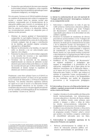 153
•	 Formación especializada de docentes para manejar
la diversidad cultural y lingüística, como requisito
para avanzar hacia la paridad de aprendizajes entre
estudiantes indígenas y no indígenas.
Por otra parte, Carrasco et al. (2014) también alcanzan
un conjunto de propuestas para reducir la segregación
escolar y avanzar hacia un sistema escolar más
inclusivo, comenzando por el fortalecimiento de la
educación pública para revertir el crecimiento de la
matrícula en instituciones educativas privadas3. Si
bien los autores se refieren a la educación chilena,
sus recomendaciones pueden ser adaptadas para el
sistema escolar peruano:
•	 Eliminar de manera gradual el financiamiento
compartido, lo cual implica financiar con fondos
públicos la totalidad de los costos de la educación,
evitando cualquier tipo de pago o contribución
de las familias, que puedan originar exclusión,
segregación y desigualdad.
•	 Mejorar la información a las familias, en especial
sobre su derecho a no ser seleccionados para
ingresar a los colegios.
•	 Fomentar la educación en la diversidad, asignando
a las escuelas los recursos y las capacidades
necesarias para hacerlo con calidad.
•	 Terminar con la selección de los alumnos,
implementando un sistema de admisión escolar
aleatorio para toda la Educación Básica y en todas
las escuelas del país que reciben fondos públicos,
eliminando al mismo tiempo la expulsión de
alumnos por motivos académicos.
Finalmente, como bien señalan Cueto et al (2015) en
una publicación reciente4, en línea con lo que mandan
la Ley General de Educación y el Proyecto Educativo
Nacional, “Un sistema educativo equitativo debería
ser aquel en el cual el acceso a la educación formal,
las oportunidades educativas en las escuelas y los
resultadoseducativosnosevinculensignificativamente
con las variables sociodemográficas de los estudiantes
y sus familias.” (Cueto et al., 2015:3)
3  “La educación pública ha sido, históricamente y en gran parte del mundo,
un importante motor para reducir la segregación escolar generada por motivos
socioeconómicos. (…) mientras que casi el 90% de los estudiantes de países
miembros de la OCDE asiste a una escuela pública, en Chile apenas el 39% lo
hace.” (Carrasco y otros, obra citada)
4  Análisis & Propuestas N° 28, Abril de 2015.
4.	Políticas y estrategias: ¿Cómo gestionar
el cambio?
A. Iniciar la conformación de una red nacional de
“Colegios del Bicentenario”, heterogénea e inclusiva
en su composición social.
•	 Seleccionar e implementar en todo el país las
1,000 primeras instituciones educativas públicas
de Primaria y Secundaria que serán “Colegios
del Bicentenario”, reforzando sus recursos y
capacidades para educar en la diversidad con alta
calidad y equidad.
•	 Promover la inclusión de estudiantes de diversa
procedencia socioeconómica en los “Colegios del
Bicentenario”, mediante un sistema de admisión
aleatorio, de modo que la composición de sus aulas
y de la población escolar sea heterogénea y se
elimine toda forma de selección y discriminación,
así como cualquier condicionalidad o exigencia
de contribución a las familias (cobros, cuotas,
bienes, faenas, etc.) que pueda resultar excluyente
o discriminatoria. La segregación por NSE en estos
colegios debe ser significativamente menor que la
residencial o geográfica.
•	 Establecer en los “Colegios del Bicentenario”
un régimen académico y pedagógico que
asegure la integralidad y la pertinencia de la
educación, compatible con el logro pleno de los
objetivos curriculares de la Educación Básica –
en el marco de la Ley General de Educación, la
Educación para Todos y el PEN– que reduzca al
mínimo la repetición (casos excepcionales), el
abandono, el fracaso escolar y las desigualdades
en los resultados, por medio de programas
preventivos y de recuperación pedagógica.
B. Universalizar el acceso a la Educación Inicial con
calidad y equidad, promoviendo la inclusión social
en los centros del Estado.
•	 Ampliar y fortalecer la oferta pública de Educación
Inicial institucionalizada, con infraestructura,
recursos educativos y docentes de buena calidad,
tanto en ámbitos rurales como urbanos, para
atender e integrar a niños y niñas de todos
los niveles socioeconómicos, reduciendo la
desigualdad en los procesos y los resultados.
•	 Establecer una articulación eficiente y eficaz de la
oferta educativa de buena calidad con la provisión
de programas sociales (“Juntos”, salud y otros)
que ayudan a las familias a asegurar condiciones
de educabilidad adecuadas para sus hijos.
C. Universalizar la conclusión oportuna de la
Educación Primaria con equidad.
•	 Reforzar prioritariamente la calidad de la
oferta de educación primaria pública con
mejores oportunidades de aprendizaje a las
 