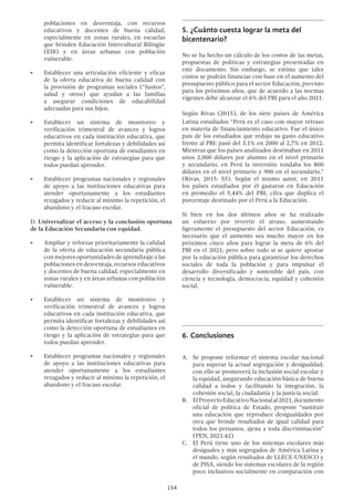 154
poblaciones en desventaja, con recursos
educativos y docentes de buena calidad,
especialmente en zonas rurales, en escuelas
que brinden Educación Intercultural Bilingüe
(EIB) y en áreas urbanas con población
vulnerable.
•	 Establecer una articulación eficiente y eficaz
de la oferta educativa de buena calidad con
la provisión de programas sociales (“Juntos”,
salud y otros) que ayudan a las familias
a asegurar condiciones de educabilidad
adecuadas para sus hijos.
•	 Establecer un sistema de monitoreo y
verificación trimestral de avances y logros
educativos en cada institución educativa, que
permita identificar fortalezas y debilidades así
como la detección oportuna de estudiantes en
riesgo y la aplicación de estrategias para que
todos puedan aprender.
•	 Establecer programas nacionales y regionales
de apoyo a las instituciones educativas para
atender oportunamente a los estudiantes
rezagados y reducir al mínimo la repetición, el
abandono y el fracaso escolar.
D. Universalizar el acceso y la conclusión oportuna
de la Educación Secundaria con equidad.
•	 Ampliar y reforzar prioritariamente la calidad
de la oferta de educación secundaria pública
con mejores oportunidades de aprendizaje a las
poblaciones en desventaja, recursos educativos
y docentes de buena calidad, especialmente en
zonas rurales y en áreas urbanas con población
vulnerable.
•	 Establecer un sistema de monitoreo y
verificación trimestral de avances y logros
educativos en cada institución educativa, que
permita identificar fortalezas y debilidades así
como la detección oportuna de estudiantes en
riesgo y la aplicación de estrategias para que
todos puedan aprender.
•	 Establecer programas nacionales y regionales
de apoyo a las instituciones educativas para
atender oportunamente a los estudiantes
rezagados y reducir al mínimo la repetición, el
abandono y el fracaso escolar.
5.	¿Cuánto cuesta lograr la meta del
bicentenario?
No se ha hecho un cálculo de los costos de las metas,
propuestas de políticas y estrategias presentadas en
este documento. Sin embargo, se estima que tales
costos se podrán financiar con base en el aumento del
presupuesto público para el sector Educación, previsto
para los próximos años, que de acuerdo a las normas
vigentes debe alcanzar el 6% del PBI para el año 2021.
Según Rivas (2015), de los siete países de América
Latina estudiados “Perú es el caso con mayor retraso
en materia de financiamiento educativo. Fue el único
país de los estudiados que redujo su gasto educativo
frente al PBI: pasó del 3,1% en 2000 al 2,7% en 2012.
Mientras que los países analizados destinaban en 2011
unos 2,000 dólares por alumno en el nivel primario
y secundario, en Perú la inversión rondaba los 800
dólares en el nivel primario y 900 en el secundario.”
(Rivas, 2015: 55). Según el mismo autor, en 2011
los países estudiados por él gastaron en Educación
en promedio el 5,44% del PBI, cifra que duplica el
porcentaje destinado por el Perú a la Educación.
Si bien en los dos últimos años se ha realizado
un esfuerzo por revertir el atraso, aumentando
ligeramente el presupuesto del sector Educación, es
necesario que el aumento sea mucho mayor en los
próximos cinco años para lograr la meta de 6% del
PBI en el 2021; pero sobre todo si se quiere apostar
por la educación pública para garantizar los derechos
sociales de toda la población y para impulsar el
desarrollo diversificado y sostenible del país, con
ciencia y tecnología, democracia, equidad y cohesión
social.
6.	Conclusiones
A.	 Se propone reformar el sistema escolar nacional
para superar la actual segregación y desigualdad;
con ello se promoverá la inclusión social escolar y
la equidad, asegurando educación básica de buena
calidad a todos y facilitando la integración, la
cohesión social, la ciudadanía y la justicia social.
B. 	 ElProyectoEducativoNacionalal2021,documento
oficial de política de Estado, propone “sustituir
una educación que reproduce desigualdades por
otra que brinde resultados de igual calidad para
todos los peruanos, ajena a toda discriminación”
(PEN, 2021:42)
C. 	 El Perú tiene uno de los sistemas escolares más
desiguales y más segregados de América Latina y
el mundo, según resultados de LLECE-UNESCO y
de PISA, siendo los sistemas escolares de la región
poco inclusivos socialmente en comparación con
 