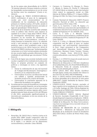 155
los de los países más desarrollados de la OECD.
“El sistema educativo Peruano tendería a reforzar
las inequidades socioeconómicas en vez de cerrar
las brechas entre los estudiantes” (Cueto et al.,
2014:1).
D.	Los hallazgos de TERCE (UNESCOOREALC,
2015) confirmaron el peso de la segregación
escolar por nivel socioeconómico en el
rendimiento de los estudiantes de educación
primaria en América Latina y El Caribe, siendo el
Perú “uno de los principales factores asociados al
logro de aprendizajes” (Ficha Perú:3)
E.	 El fomento de la inclusión social ha sido señalado
como la política más efectiva para mejorar la
equidad en el corto y largo plazo (OECD, 2013).
La investigación internacional sugiere que el
encuentro en las escuelas de estudiantes de
distintos niveles socioeconómicos, creencias y
etnias fomenta la formación cívica y la cohesión
social y está asociada a un conjunto de efectos
positivos, tanto a nivel académico como a nivel
social (Carrasco et al., 2014; Cueto et al., 2014). El
informedeTERCEconcluyeque“inclusopequeñas
variaciones en el nivel socioeconómico promedio
de una escuela implica grandes diferencias en los
resultados de aprendizaje que esta alcanza” (Ficha
Perú: 6)
F.	 Con el fin de lograr una creciente inclusión social
escolar y equidad en los resultados de la educación
básica, se propone priorizar un conjunto de
políticas y estrategias en torno a las siguientes
metas:
•	 Iniciar la conformación de una red nacional
de “Colegios del Bicentenario”, heterogénea e
inclusiva en su composición social.
•	 Universalizar el acceso a la Educación Inicial
con calidad y equidad, promoviendo la
inclusión social en los centros del Estado
•	 Universalizar la conclusión oportuna de la
Educación Secundaria con equidad.
G.	 Seestimaqueloscostosdelaspolíticasyestrategias
propuestas se podrán financiar con un incremento
del presupuesto público para el sector educación,
que por mandato de normas vigentes debe crecer
progresivamente hasta alcanzar el 6% del PBI para
el año 2021, aumentando significativamente la
inversión por estudiante en los tres niveles de la
Educación Básica.
7.	Bibliografía
•	 Benavides, M. (2012) Perú y América Latina en la
prueba PISA 2009: estudio comparativo sobre las
desigualdades de rendimiento entre los estudiantes
de la región, y su relación con las dimensiones
socioeconómicas y culturales. Lima: GRADE.
•	 Carrasco, A., Contreras, D., Elacqua, G., Flores,
C., Mizala, A., Santos, H., Torche, F., Valenzuela,
J.P. (2014) Hacia un sistema escolar más inclusivo.
Cómo reducir la segregación escolar en Chile.
Informe de Políticas Públicas N° 3. Espacio Público,
Santiago de Chile. En: http://www.espaciopublica.
cl
•	 Consejo Nacional de Educación (2007) Proyecto
Educativo Nacional al 2021. La educación que
queremos para el Perú. Lima: CNE.
•	 Cueto, S., G. Guerrero, J. León, M. Zapata y S.
Freire (2014) ¿La cuna marca las oportunidades y el
rendimiento educativo? Una mirada al caso peruano.
Análisis & Propuestas N° 25, GRADE, Lima.
•	 Cueto, S., J. León y A. Miranda (2015)
Características socioeconómicas y rendimiento de los
estudiantes en el Perú. Análisis & Propuestas N° 28.
Lima: GRADE,
•	 Cueto, S., J. León y A. Miranda (2014) Classroom
composition and the effect of peers on student
achievement and socio-emotional characteristics
in Peru".  Paper presented at the Comparative
and International Education Society Annual
Conference, Sheraton Centre Toronto, Toronto,
Ontario, Canada.  From: 2014-12-10 http://
citation.allacademic.com/meta/p717596_index.
html
•	 Encinas, J. A. (1932) Un ensayo de escuela nueva en
el Perú. Lima: Imprenta Minerva.
•	 Ministerio de Educación s.f. ESCALE. Estadísticas
delaCalidadEducativa.En:PortalWebdelMinisterio
de Educación. Fecha de consulta: 6/10/2013.
http://escale.minedu.gob.pe/inicio
•	 OECD (2013) PISA 2012 Results: Excellence
through Equity: Giving every Student the Chance to
Succeed (Vol. II). PISA, OECD Publishing.
•	 Rivas, A. (2015) América Latina después de PISA:
lecciones aprendidas de la educación en siete países
2000-2015. Ciudad Autónoma de Buenos Aires:
Fundación CIPPEC.
•	 UNESCO-LLECE (2010) Factores asociados al
logro cognitivo de los estudiantes de América Latina
y el Caribe. Santiago de Chile: Oficina Regional de
Educación de la UNESCO para América Latina y el
Caribe (OREALC/UNESCO).
•	 UNESCOOREALC (2015) Informe Regional
de Factores Asociados (Cuadernillo 3) del Tercer
EstudioRegionalComparativoyExplicativo-TERCE-
del Laboratorio Latinoamericano de Evaluación de la
Calidad de la Educación. En: http://www.unesco.
org/new/es/santiago/terce/second-release-of-
results-30072015/
•	 UNIDAD DE MEDICIÓN DE LA CALIDAD
EDUCATIVA - Ministerio de Educación (s.f.)
Resultados de la Evaluación Censal de Estudiantes
2012 (ECE 2012). Archivo de Power Point. Lima,
2013.
 