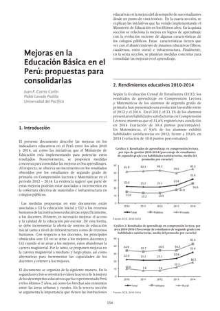 156
Mejoras en la
Educación Básica en el
Perú: propuestas para
consolidarlas
Juan F. Castro Carlín
Pablo Lavado Padilla
Universidad del Pacífico
1.	Introducción
El presente documento describe las mejoras en los
indicadores educativos en el Perú entre los años 2010
y 2014, así como las iniciativas que el Ministerio de
Educación está implementando para potenciar estos
resultados. Posteriormente, se proponen medidas
concretas para consolidar las mejoras en los aprendizajes.
Al respecto, se observa un incremento en los resultados
obtenidos por los estudiantes de segundo grado de
primaria en Comprensión Lectora y Matemáticas en el
periodo 2012 – 2014. La evidencia sugiere que parte de
estas mejoras podrían estar asociadas a incrementos en
la cobertura efectiva de materiales e infraestructura en
colegios públicos.
Las medidas propuestas en este documento están
asociadas a (i) la educación inicial y (ii) a los recursos
humanosdelasinstitucioneseducativas,específicamente,
a los docentes. Primero, es necesario mejorar el acceso
y la calidad de la educación pre-escolar. De esta forma,
se debe incrementar la oferta de centros de educación
inicial tanto a nivel de infraestructura como de recursos
humanos. Con respecto a los docentes, los principales
obstáculos son: (i) no se atrae a los mejores docentes y
(ii) cuando sí se atrae a los mejores, estos abandonan la
carrera magisterial. Por lo tanto, se proponen mejoras en
la carrera magisterial a mediano y largo plazo, así como
alternativas para incrementar las capacidades de los
docentes y retener a los mejores.
El documento se organiza de la siguiente manera. En la
segundasecciónsemostraráevidenciaacercadelamejora
delosdesempeñoseducativosquehaexperimentadoPerú
en los últimos 7 años, así como las brechas aún existentes
entre las áreas urbanas y rurales. En la tercera sección
se argumenta la importancia que tienen las instituciones
educativasenlamejoradeldesempeñodesusestudiantes
desde un punto de vista teórico. En la cuarta sección, se
explican las iniciativas que ha venido implementando el
Ministerio de Educación en los últimos años. En la quinta
sección se relaciona la mejora en logros de aprendizaje
con la evolución reciente de algunas características de
los colegios públicos. Estas características tienen que
ver con el abastecimiento de insumos educativos (libros,
cuadernos, entre otros) e infraestructura. Finalmente,
en la sexta sección, se plantean medidas concretas para
consolidar las mejoras en el aprendizaje.
2.	Rendimientos educativos 2010-2014
Según la Evaluación Censal de Estudiantes (ECE), los
resultados de aprendizaje en Comprensión Lectora
y Matemáticas de los alumnos de segundo grado de
primaria han presentado una evolución favorable entre
el 2012 y el 2014. En el 2012, el 21.1% de los alumnos
presentaron habilidades satisfactorias en Comprensión
Lectora; mientras que el 31,6% registró esta condición
en 2014 (variación de 10.4 puntos porcentuales).
En Matemáticas, el 9.6% de los alumnos exhibió
habilidades satisfactorias en 2012; frente a 19,6% en
2014 (variación de 10.0 puntos porcentuales).
Gráfico 1: Resultados de aprendizaje en comprensión lectora,
por tipo de gestión 2010-2014 (porcentaje de estudiantes
de segundo grado con habilidades satisfactorias, media del
promedio por escuela)
Fuente: ECE, 2010-2014
Gráfico 2: Resultados de aprendizaje en comprensión lectora, por
área 2010-2014 (Porcentaje de estudiantes de segundo grado con
habilidades satisfactorias, media del promedio por escuela)
Fuente: ECE, 2010-2014
 