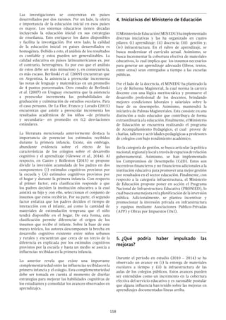 158
Las investigaciones se concentran en países
desarrollados por dos razones. Por un lado, la oferta
e importancia de la educación inicial en esos países
es mayor. Los sistemas educativos tienen décadas
incluyendo la educación inicial en sus estrategias
de enseñanza. Esto enriquece los datos disponibles
y facilita la investigación. Por otro lado, la calidad
de la educación inicial en países desarrollados es
homogénea. Debido a esto, el análisis de los resultados
es confiable y estos pueden ser generalizables. La
calidad educativa en países latinoamericanos es, por
el contrario, heterogénea. Es por eso que el análisis
de estos debe ser más minucioso y, en consecuencia,
es más escaso. Berlinski et al. (2009) encuentran que
en Argentina, la asistencia a preescolar incrementa
las notas de lenguaje y matemáticas en un promedio
de 4 puntos porcentuales. Otro estudio de Berlinski
et al. (2007) en Uruguay encuentra que la asistencia
a preescolar incrementa las probabilidades de
graduación y culminación de estudios escolares. Para
el caso peruano, De La Flor, Franco y Lavado (2015)
encuentran que asistir a preescolar incrementa los
resultados académicos de los niños –de primaria
y secundaria– en promedio en 0,2 desviaciones
estándares.
La literatura mencionada anteriormente destaca la
importancia de potenciar los estímulos recibidos
durante la primera infancia. Existe, sin embrago,
abundante evidencia sobre el efecto de las
características de los colegios sobre el desarrollo
cognitivo y el aprendizaje (Glewwe et al., 2014). Al
respecto, en Castro y Rolleston (2015) se propone
dividir la inversión acumulada de los padres en dos
componentes: (i) estímulos cognitivos provistos por
la escuela y (ii) estímulos cognitivos provistos por
el hogar y durante la primera infancia. Con respecto
al primer factor, esta clasificación responde a que
los padres deciden la institución educativa a la cual
asistirá su hijo y con ello, seleccionan el conjunto de
insumos que estos recibirán. Por su parte, el segundo
factor enfatiza que los padres deciden el tiempo de
interacción con el infante, así como la cantidad de
materiales de estimulación temprana que el niño
tendrá disponible en el hogar. De esta forma, esta
clasificación permite diferenciar el origen de los
insumos que recibe el infante. Sobre la base de este
marco teórico, los autores descomponen la brecha en
desarrollo cognitivo existente entre niños urbanos
y rurales y encuentran que cerca de un tercio de la
diferencia es explicada por los estímulos cognitivos
provistos por la escuela y hasta un medio se asocia a
influencias recibidas en la primera infancia.
Lo anterior revela que existe una importante
complementariedadentrelasinfluenciasrecibidasenla
primera infancia y el colegio. Esta complementariedad
debe ser tomada en cuenta al momento de diseñar
estrategias para mejorar las habilidades cognitivas de
los estudiantes y consolidar los avances observados en
aprendizajes.
4.	Iniciativas del Ministerio de Educación
ElMinisteriodeEducación(MINEDU)haimplementado
diversas iniciativas y las ha organizado en cuatro
pilares: (i) aprendizaje; (ii) docencia; (iii) gestión y;
(iv) infraestructura. En el rubro de aprendizaje, se
busca modernizar el currículo actual. Asimismo, se
busca incrementar la cobertura efectiva de materiales
educativos, lo cual implica que los insumos necesarios
para generar un aprendizaje adecuado (libros, textos,
entre otros) sean entregados a tiempo a las escuelas
públicas.
Por el lado de la docencia, el MINEDU ha planteado la
Ley de Reforma Magisterial, la cual norma la carrera
docente con una lógica meritocrática y promueve el
desarrollo profesional de los docentes, brindando
mejores condiciones laborales y salariales sobre la
base de su desempeño. Asimismo, mantendrá la
iniciativa de Palmas Magisteriales. Esta consiste en una
distinción a todo educador que contribuya de forma
extraordinaria a la educación. Finalmente, el Ministerio
de Educación se encuentra realizando el programa
de Acompañamiento Pedagógico, el cual provee de
charlas, talleres y actividades pedagógicas a profesores
de colegios con bajo rendimiento académico.
En la categoría de gestión, se busca articular la política
nacional,regionalylocalatravésdeespaciosderelación
gubernamental. Asimismo, se han implementado
los Compromisos de Desempeño (CdD). Estos son
incentivos financieros y no financieros adicionales a la
institución educativa para promover una mejor gestión
por resultados en el sector educación. Finalmente, con
respecto a la categoría infraestructura, el Ministerio
de Educación propone poner en acción el Programa
Nacional de Infraestructura Educativa (PRONIED), lo
cualbuscaunamejoraenlaplanificacióndelainversión
pública. Adicionalmente, se plantea incentivar y
promocionar la inversión privada en infraestructura
y equipos mediante Asociaciones Público-Privadas
(APP) y Obras por Impuestos (OxI).
5.	¿Qué podría haber impulsado las
mejoras?
Durante el periodo en estudio (2010 – 2014) se ha
observado un avance en (i) la entrega de materiales
escolares a tiempo y (ii) la infraestructura de las
aulas de los colegios públicos. Estos avances pueden
ser entendidos como un incremento en la cobertura
efectiva del servicio educativo y es razonable postular
que alguna influencia han tenido sobre las mejoras en
aprendizajes documentadas líneas arriba.
 