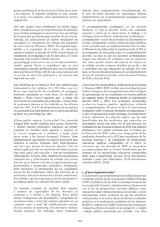 161
primer problema de la docencia en el Perú: no se atrae
a los mejores. El segundo problema es que, cuando
sí se atrae a los mejores, estos abandonan la carrera
magisterial.
¿Por qué surgen estos problemas? En primer lugar,
debe considerarse que los requerimientos de admisión
para estudiar pedagogía se encuentran muy por debajo
de los puntajes necesarios para estudiar otras carreras.
Además, las calificaciones de dichos estudiantes en
secundaria se encuentran por debajo del promedio
de otras carreras (Navarro, 2002). En segundo lugar,
debido a la expansión de la oferta de educación
superior durante la década de 1990, el porcentaje de
estudiantes de pedagogía es de los más altos. El Censo
Nacional Universitario (2010) muestra
que pedagogía es la cuarta carrera con más estudiantes.
Ambos puntos llevan a considerar que se está
entrenando a muchos profesores pero no a los mejores
para la profesión (Ñopo, 2014). Las consecuencias son
un exceso de oferta de profesores y los salarios más
bajos del mercado.
Este problema no se limita al Perú sino también para
Latinoamérica (ver gráficos 11 y 12). Esto, a su vez,
lleva a que muchos de los estudiantes de pedagogía
terminan trabajando en otras áreas. Un estudio de
Mizala y Ñopo (2011) muestra que –a pesar del
incremento de estudiantes de pedagogía– el porcentaje
de profesores jóvenes se ha reducido en los últimos
años. En 1997, el 43% de los profesores de secundaria
en Latinoamérica eran menores de 35 años; una década
después ese porcentaje fue 34%.
¿Cómo podría mejorar la situación? Una situación
integral debe incluir medidas para atraer, desarrollar
y retener buenos profesores. Entonces un primer
conjunto de medidas debe apuntar a mejoras en
la carrera magisterial a mediano y largo plazo
(para atraer a los futuros docentes). Primero, debe
implementarse una mejora en salarios para hacer más
atractiva la carrera. Segundo, debe implementarse
una beca que premie la vocación docente. Esta no
debería aplicarse solo en estudiantes de bajos recursos
sino todo aquel con vocación y con un rendimiento
sobresaliente. Tercero, debe establecerse mecanismos
transparentes y profesionales de entrada a la carrera
docente para eliminar criterios extraprofesionales que
desestimulan a potenciales candidatos. Finalmente,
debe mejorarse la información de los estudiantes
acerca de las condiciones reales del ejercicio de la
profesión y adecuar la formación a dichas condiciones.
Esto debido a que las expectativas de los estudiantes y
la realidad suelen no coincidir (Navarro, 2002).
Un segundo conjunto de medidas debe apuntar
a mejorar las capacidades de los docentes ya
existentes y a retener a los mejores. Estas deben
incluir evaluaciones del desempeño y programas de
incentivos tanto a nivel del sistema educativo en su
conjunto como a nivel del establecimiento escolar.
De esta manera se motivaría a los docentes a realizar
buenas prácticas. Sin embargo, dicha evaluación
debería estar constantemente retroalimentada. En
el caso de haber docentes no capacitados, debería
implementarse un acompañamiento pedagógico para
mejorar sus capacidades.
El acompañamiento pedagógico es un proceso
mediante el cual el docente recibe una constante
asesoría a través de la observación, el diálogo y el
enfoque crítico-reflexivo realizado por facilitadores –
acompañantes– con el fin de mejorar su desempeño en
el aula. Actualmente existen esfuerzos tanto públicos
como privados para su implementación. Por un lado,
el Ministerio de Educación ha implementado el PELA:
un programa de educación para el acompañamiento
docente. La idea es que los docentes acompañantes
tengan una relación de confianza con los maestros.
Así, estos pueden darles alternativas de mejora en
su trabajo, retarlo a nuevos desafíos en su día a día
y contribuir con una educación de calidad. Por otro
lado, se ha encontrado programas de acompañamiento
dentro de iniciativas privadas como Escuelas Exitosas
de IPAE y Enseña Perú.
¿Funciona?Porelladopúblico,elMinisteriodeEconomía
y Finanzas (MEF, 2015) realizó una investigación para
evaluar el impacto del acompañamiento sobre los logros
de aprendizajes de los estudiantes de escuela públicas
de segundo grado de primaria donde se implementó
durante 2010 y 2012. Los resultados encontrados
revelan un impacto positivo, significativo atribuido
al acompañamiento. El efecto es de 0.22 desviaciones
estándares sobre el puntaje promedio en matemática y
es de 0.15 desviaciones sobre el puntaje en comprensión
lectora. Asimismo, la evidencia sugiere que los más
beneficiados son los estudiantes que mostraban un
desempeño inicial más bajo. Por el lado privado, los
resultados de las Escuelas Exitosas de IPAE son también
alentadores. Un estudio realizado por el Centro por
la Educación de IPAE realiza una comparación de los
resultados obtenidos en la ECE por estudiantes de las
Escuelas Exitosas y de estudiantes de instituciones
educativas públicas comparables en el 2014. Se
encuentra que los alumnos de IPAE se encuentran
en mayor proporción en el nivel Satisfactorio que los
alumnos de las instituciones educativas comparables
tanto para Comprensión Lectora (0,34 desviaciones
estándar) como para Matemática (0,14 desviaciones
estándar) (IPAE, 2014).
c. ¿Cómo implementarlas?
Unaalternativaparaimplementarlasmedidaspropuestas
es hacerlo a través de las Asociaciones Público-Privadas
(APP). El objetivo de las APP es movilizar recursos del
sector privado (técnicos, administrativos y financieros)
con el fin de proporcionar servicios públicos como
educación, salud o infraestructura a la sociedad. A nivel
internacional, existe evidencia de que las iniciativas
cofinanciadas en el sector educación llevan a resultados
positivos en el rendimiento académico de los alumnos.
EnEEUU,Angristetal.(2002)realizaronunestudiopara
evaluar los efectos de asistir en un colegio Fe y Alegría
–colegio público gestionado por privado– tres años
 