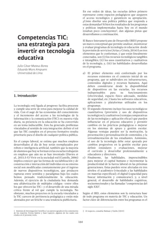 164
Competencias TIC:
una estrategia para
invertir en tecnología
educativa
Julio César Mateus Borea
Eduardo Muro Ampuero
Universidad de Lima
1.	Introducción1
La tecnología está ligada al progreso: facilita procesos
y cumple una serie de retos para mejorar la calidad de
vida. Con el auge de las economías del conocimiento
y el incremento del acceso a las tecnologías de la
información y la comunicación (TIC) en nuestra vida
diaria, su presencia en la educación se ha convertido
en un tema indiscutible. Esto ha generado problemas
vinculados al sentido de esta integración: definir el rol
que las TIC cumplen en el proceso formativo resulta
prioritario para el diseño de cualquier política pública.
En el campo laboral, se estima que muchos empleos
desarrollados al día de hoy serán reemplazados por
robots e inteligencia artificial, también que la mayoría
dealumnosquehoyseformanenlasescuelastrabajarán
en empleos que aún no se han inventado (Davies et
al., 2011:3-5) Vivir en la sociedad red (Castells, 2006)
implica conocer que las formas de sociabilización y de
construcción e interacción del individuo en su entorno
social son modificadas constantemente por el ingreso
de nuevos dispositivos tecnológicos, que producen
rupturas entre sentidos y paradigmas bajo los cuales
hemos pensado tradicionalmente la educación.
Además, el ejercicio de la ciudadanía hoy demanda
una alfabetización de múltiples códigos –entre ellos
los que ofrecen las TIC– y el desarrollo de una mirada
crítica frente al rol que cumple la tecnología. No
obstante, muchos proyectos en la escuela vinculados a
la TIC carecen de pertinencia pedagógica y están más
alentados por un fetiche o una tendencia publicitaria.
1  Instituto de Investigación Científica. Los autores agradecen los comentarios
de los expertos Teresa Quiroz y Juan Lapeyre, algunos de los cuales son
citados en el presente texto.
En ese orden de ideas, las escuelas deben primero
repensarse como espacios pedagógicos que aseguren
el acceso tecnológico y garanticen su apropiación.
¿Cómo diseñar una política pública que responda a
estas demandas? Si bien los resultados de los programas
y políticas implementadas hasta hoy en el mundo
resultan poco concluyentes2
, dan algunas pistas que
desarrollamos a continuación.
El Banco Interamericano de Desarrollo (BID) propone
un marco conceptual que permite analizar, monitorear
y evaluar programas de tecnología en educación desde
la provisión de servicios (Arias y Cristia, 2014) Los tres
elementos que lo conforman, y que están linealmente
conectados, son (i) los recursos tecnológicos tangibles
e intangibles; (ii) los usos cuantitativos y cualitativos
de la tecnología; y, (iii) las habilidades desarrolladas
en el programa.
a)	 El primer elemento está conformado por los
recursos existentes en el contexto inicial de un
programa, que se subdividen en: infraestructura,
contenidos digitales y recursos humanos. Aquí
deben considerarse desde la disponibilidad
de dispositivos en las escuelas, los recursos
indispensables para su funcionamiento
(electricidad, espacio físico adecuado, medidas
de seguridad, etc.) hasta los softwares educativos,
aplicaciones y plataformas utilizados en los
programas.
b)	 El segundo elemento incluye los usos tecnológicos
cuantitativos (provisión y uso de dispositivos
tecnológicos)ycualitativos(ventajascomparativas
de las tecnologías y aplicación eficaz) que pueden
influenciar en el proceso educativo y permitir
cambios en las prácticas pedagógicas o mejorar
en los sistemas de apoyo y gestión escolar.
Algunas ventajas pueden ser la motivación, la
presentación y personalización de contenidos, y la
retroalimentación de los estudiantes. Asimismo,
el uso de la tecnología debe estar apoyada por
cambios progresivos en la gestión escolar para
definir estándares y evaluaciones, mejorar
el currículo y desarrollar profesionalmente a
educadores y directores.
c)	Finalmente, las habilidades, imprescindibles
para mejorar el capital humano e incrementar la
productividad de la fuerza laboral en las próximas
generaciones. Estas pueden verse afectadas en tres
niveles: el académico (vinculado a las habilidades
en materias específicas); el digital (capacidad para
buscar información y comunicarse); y, a nivel
general, el desarrollo de habilidades cognitivas,
socioemocionales y las llamadas “competencias del
siglo XXI”.
Según el BID, estos elementos son la estructura base
de todo programa en materia de TIC y educación. Un
factor clave de diferenciación entre los programas es el
2  Al respecto, consultar Bulman y Fairlie (2015)
 