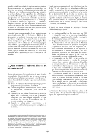 165
empleo,guiadoonoguiado,delosrecursostecnológicos.
Los programas de uso no guiado se caracterizan por
priorizar sus recursos en la infraestructura, dejar que
el docente o el estudiante decidan el uso que les darán
a las tecnologías, y no especificar las habilidades a
desarrollar. Los programas de uso guiado se caracterizan
por priorizar sus recursos en contenidos y personas,
determinar un uso predeterminado de la tecnología
y desarrollar habilidades específicas. La evidencia
empírica3
muestra que los programas de uso guiado
tienenefectospositivossignificativosenlashabilidades
académicas, en comparación con programas de uso no
guiado con una proporción de 4 a 1.
Además, los programas guiados tienen un costo anual
aproximado entre $8 y $15, frente a $200 de los
programas no guiados (compras para laboratorios
móviles o programas “uno a uno” como el proyecto
“Una Computadora por Niño”, por ejemplo) Esta
diferencia no solo se debe al tipo de compra de equipos,
sino también a que los programas de uso no guiado se
centran en la infraestructura, mientras que los de uso
guiado permiten planificar el tiempo de utilización
de los equipos, diseñar los contenidos del software y
capacitar a los coordinadores específicamente en ese
software4
.
2.	¿Qué evidencias positivas existen en
otros contextos?
Como adelantamos, los resultados de experiencias
son variadas. Esto no significa que no pueda ofrecerse
un balance de hallazgos relevantes y coincidentes5
. A
saber, el uso de las tecnologías logra mayor efectividad
cuando:
a)	 Se usa de forma colaborativa (en pares o pequeños
grupos) antes que de forma individual.
b)	 Cuando responde a intervenciones cortas (entre
5 a 10 semanas) e intensivas (unas 3 veces por
semana)
c)	 Cuando tiene una aplicación de refuerzo o tutoría,
sobre todo en alumnos con menor desempeño
educativo, con necesidades especiales o que
provienen de entornos desventajados, pues les
permite nivelarse con sus pares.
d)	Cuando se aplica como complemento a la
enseñanza habitual antes que como reemplazo de
la misma.
3  La mayoría de programas de uso guiado analizados provienen de la China y la
India,mientrasquelosdeusonoguiado,deAméricaLatina(2deellos,delPerú)
4  Para Juan Lapeyre, experto del Ministerio de Educación, “debe plantearse
claramente los resultados mínimos a lograr, pero eso no significa indicar
cómo se debe trabajar paso a paso, porque eso contradice a las necesidades
de la docencia, que siempre es muy contextualizada. Antes que decirle: ‘hay
que aplicar las TIC una hora a la semana’, es preferible acotar el desempeño
a lograr; por ejemplo, el estudiante podrá seleccionar y aplicar con eficacia al
menos una estrategia TIC en cualquiera de las tareas propuestas”.
5  Consultar Higgins; Xiao y Katsipataki (2012)
Para la mayor parte de países de la región, la integración
de las TIC a la educación está alineada con objetivos
sociales y educativos. Los primeros se centran en la
inclusión, democratización y justicia social a través
de la disminución de la brecha en términos de
acceso, uso, conectividad e internet; mientras que los
segundos incluyen la alfabetización digital, la mejora
de la eficiencia interna de las escuelas, y la retención
de estudiantes en el sistema educativo, entre otros
(Vacchieri, 2013:30-85)
A partir de estos balances se proponen algunas
conclusiones importantes:
a)	 La institucionalidad de los proyectos en TIC
y educación son, en su mayoría, impulsados,
adoptados y seguidos por los estados como parte
de políticas nacionales estratégicas.
b)	 Respecto a la articulación de actores, los programas
de integración de TIC a la educación en América
Latina muestran el uso de políticas estratégicas
y operativas, es decir, que los programas TIC
están alineados directamente a los objetivos y
fundamentos de la política propios de cada país.
Asimismo, presentan una alineación horizontal,
donde las políticas en materia de TIC están en
consonancia con otras políticas educativas.
c)	 La integración de las TIC en las escuelas se
realiza preferentemente a través de modelos
como el “uno a uno”, el más reciente y difundido;
la implementación de laboratorios o salas de
computadoras, el primer y más común modelo por
su bajo costo y flexibilidad; y las aulas digitales,
que utiliza computadoras de escritorio conectadas
a internet instaladas dentro de aulas de clase.
d)	 La formación docente en la región se realiza
preferentemente en programas con modelos “uno
a uno” y, en mayor o menor medida, se efectúan
capacitaciones para desarrollar competencias en
TIC o adquirir nuevas capacidades pedagógicas;
y apoyo pedagógico en línea, con la creación de
comunidades de aprendizaje, enseñanza conjunta,
entre otros.
La Comisión Económica para América Latina y el
Caribe (CEPAL, 2012) destaca a algunos países de la
región por implementar políticas exitosas:
 