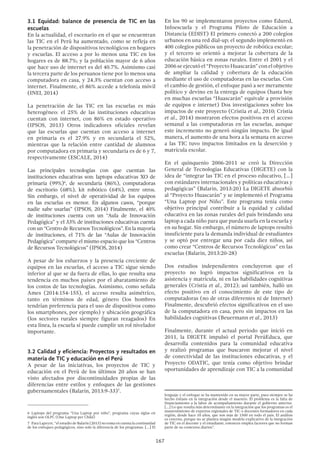 167
3.1 Equidad: balance de presencia de TIC en las
escuelas
En la actualidad, el escenario en el que se encuentran
las TIC en el Perú ha aumentado, como se refleja en
la penetración de dispositivos tecnológicos en hogares
y escuelas. El acceso a por lo menos una TIC en los
hogares es de 88.7%; y la población mayor de 6 años
que hace uso de internet es del 40.7%. Asimismo casi
la tercera parte de los peruanos tiene por lo menos una
computadora en casa, y 24.3% cuentan con acceso a
internet. Finalmente, el 86% accede a telefonía móvil
(INEI, 2014)
La penetración de las TIC en las escuelas es más
heterogéneo: el 25% de las instituciones educativas
cuentan con internet, con 86% en estado operativo
(IPSOS, 2013) Otros indicadores oficiales revelan
que las escuelas que cuentan con acceso a internet
en primaria es el 27.9% y en secundaria el 52%,
mientras que la relación entre cantidad de alumnos
por computadora en primaria y secundaria es de 6 y 7,
respectivamente (ESCALE, 2014)
Las principales tecnologías con que cuentan las
instituciones educativas son: laptops educativas XO de
primaria (99%)6
, de secundaria (86%), computadoras
de escritorio (68%), kit robótico (64%), entre otros.
Sin embargo, el nivel de operatividad de los equipos
en las escuelas es menor. En algunos casos, “porque
nadie sabe usarlas” (IPSOS, 2014) Finalmente, el 40%
de instituciones cuenta con un “Aula de Innovación
Pedagógica” y el 33% de instituciones educativas cuenta
con un “Centro de Recursos Tecnológicos”. En la mayoría
de instituciones, el 71% de las “Aulas de Innovación
Pedagógica” comparte el mismo espacio que los “Centros
de Recursos Tecnológicos” (IPSOS, 2014)
A pesar de los esfuerzos y la presencia creciente de
equipos en las escuelas, el acceso a TIC sigue siendo
inferior al que se da fuera de ellas, lo que resulta una
tendencia en muchos países por el abaratamiento de
los costos de las tecnologías. Asimismo, como señala
Ames (2014:154-155), el acceso resulta asimétrico,
tanto en términos de edad, género (los hombres
tendrían preferencia para el uso de dispositivos como
los smartphones, por ejemplo) y ubicación geográfica
(los sectores rurales siempre figuran rezagados) En
esta línea, la escuela sí puede cumplir un rol nivelador
importante.
3.2 Calidad y eficiencia: Proyectos y resultados en
materia de TIC y educación en el Perú
A pesar de las iniciativas, los proyectos de TIC y
educación en el Perú de los últimos 20 años se han
visto afectados por discontinuidades propias de las
diferencias entre estilos y enfoques de las gestiones
gubernamentales (Balarín, 2013:9-33)7
.
6 Laptops del programa “Una Laptop por niño”, programa cuyas siglas en
inglés son OLPC (One Laptop per Child)
7  Para Lapeyre, “el estudio de Balarín (2013) no toma en cuenta la continuidad
de los enfoques pedagógicos, sino solo la diferencia de los programas. […] El
En los 90 se implementaron proyectos como Edured,
Infoescuela y el Programa Piloto de Educación a
Distancia (EDIST) El primero conectó a 200 colegios
urbanos en una red dial-up; el segundo implementó en
400 colegios públicos un proyecto de robótica escolar;
y el tercero se orientó a mejorar la cobertura de la
educación básica en zonas rurales. Entre el 2001 y el
2006 se ejecutó el “Proyecto Huascarán” con el objetivo
de ampliar la calidad y cobertura de la educación
mediante el uso de computadoras en las escuelas. Con
el cambio de gestión, el enfoque pasó a ser meramente
político y devino en la entrega de equipos (hasta hoy
en muchas escuelas “Huascarán” equivale a provisión
de equipos e internet) Dos investigaciones sobre los
impactos de este proyecto (Cristia et al., 2010; Cristia
et al., 2014) mostraron efectos positivos en el acceso
semanal a las computadoras en las escuelas, aunque
este incremento no generó ningún impacto. De igual
manera, el aumento de una hora a la semana en acceso
a las TIC tuvo impactos limitados en la deserción y
matrícula escolar.
En el quinquenio 2006-2011 se creó la Dirección
General de Tecnologías Educativas (DIGETE) con la
idea de “integrar las TIC en el proceso educativo, [...]
con estándares internacionales y políticas educativas y
pedagógicas” (Balarin, 2013:20) La DIGETE absorbió
al “Proyecto Huascarán” y se implementó el Programa
“Una Laptop por Niño”. Este programa tenía como
objetivo principal contribuir a la equidad y calidad
educativa en las zonas rurales del país brindando una
laptop a cada niño para que pueda usarla en la escuela y
en su hogar. Sin embargo, el número de laptops resultó
insuficiente para la demanda individual de estudiantes
y se optó por entregar una por cada diez niños, así
como crear “Centros de Recursos Tecnológicos” en las
escuelas (Balarin, 2013:20-28)
Dos estudios independientes concluyeron que el
proyecto no logró impactos significativos en la
asistencia y matrícula, ni en las habilidades cognitivas
generales (Cristia et al., 2012); así también, halló un
efecto positivo en el conocimiento de este tipo de
computadoras (no de otras diferentes ni de Internet)
Finalmente, descubrió efectos significativos en el uso
de la computadora en casa, pero sin impactos en las
habilidades cognitivas (Beuermann et al., 2013)
Finalmente, durante el actual periodo que inició en
2011, la DIGETE impulsó el portal PerúEduca, que
desarrolla contenidos para la comunidad educativa
y realizó programas que buscaron mejorar el nivel
de conectividad de las instituciones educativas, y el
Proyecto ODATIC, que tenía como objetivo brindar
oportunidades de aprendizaje con TIC a la comunidad
lenguaje y el enfoque se ha mantenido en su mayor parte, pues siempre se ha
hecho énfasis en la integración desde el maestro. El problema es la falta de
financiamiento a la labor de acompañamiento durante el gobierno anterior.
[…] Lo que resulta más determinante en la integración que los programas es el
mantenimiento de expertos regionales de TIC o docentes formadores en cada
región, desde hace 10 años, que son más de 1500 en todo el país. El análisis
es externo, porque no se plantea ningún modelo explicativo de la integración
de TIC en el docente y el estudiante, entonces emplea factores que no forman
parte de su contextos diarios”.
 