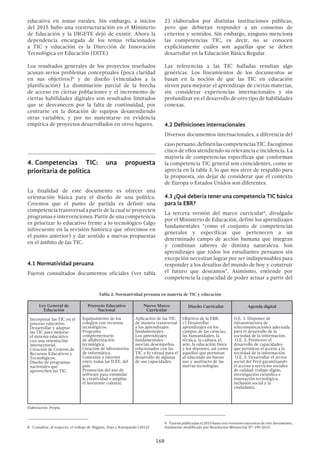 168
educativa en zonas rurales. Sin embargo, a inicios
del 2015 hubo una reestructuración en el Ministerio
de Educación y la DIGETE dejó de existir. Ahora la
dependencia encargada de los temas relacionados
a TIC y educación es la Dirección de Innovación
Tecnológica en Educación (DITE)
Los resultados generales de los proyectos reseñados
acusan serios problemas conceptuales (poca claridad
en sus objetivos)8
y de diseño (vinculados a la
planificación) La disminución parcial de la brecha
de acceso en ciertas poblaciones y el incremento de
ciertas habilidades digitales son resultados limitados
que se desvanecen por la falta de continuidad, por
centrarse en la dotación de equipos desatendiendo
otras variables, y por no sustentarse en evidencia
empírica de proyectos desarrollados en otros lugares.
4.	Competencias TIC: una propuesta
prioritaria de política
La finalidad de este documento es ofrecer una
orientación básica para el diseño de una política.
Creemos que el punto de partida es definir una
competencia transversal a partir de la cual se proyecten
programas e intervenciones. Partir de una competencia
es priorizar lo educativo frente a lo tecnológico (algo
infrecuente en la revisión histórica que ofrecimos en
el punto anterior) y dar sentido a nuevas propuestas
en el ámbito de las TIC.
4.1 Normatividad peruana
Fueron consultados documentos oficiales (ver tabla
8  Consultar, al respecto, el trabajo de Higgins, Xiao y Katsipataki (2012)
2) elaborados por distintas instituciones públicas,
pero que debieran responder a un consenso de
criterios y sentidos. Sin embargo, ninguno menciona
las competencias TIC, es decir, no se conocen
explícitamente cuáles son aquellas que se deben
desarrollar en la Educación Básica Regular.
Las referencias a las TIC halladas resultan algo
genéricas. Los lineamientos de los documentos se
basan en la noción de que las TIC en educación
sirven para mejorar el aprendizaje de ciertas materias,
sin considerar experiencias internacionales y sin
profundizar en el desarrollo de otro tipo de habilidades
conexas.
4.2 Definiciones internacionales
Diversos documentos internacionales, a diferencia del
casoperuano,definenlascompetenciasTIC.Escogimos
cinco de ellos atendiendo su relevancia e incidencia. La
mayoría de competencias específicas que conforman
la competencia TIC general son coincidentes, como se
aprecia en la tabla 3, lo que nos sirve de respaldo para
la propuesta, sin dejar de considerar que el contexto
de Europa o Estados Unidos son diferentes.
4.3 ¿Qué debería tener una competencia TIC básica
para la EBR?
La tercera versión del marco curricular9
, divulgado
por el Ministerio de Educación, define los aprendizajes
fundamentales “como el conjunto de competencias
generales y específicas que pertenecen a un
determinado campo de acción humana que integran
y combinan saberes de distinta naturaleza. Son
aprendizajes que todos los estudiantes peruanos sin
excepción necesitan lograr por ser indispensables para
responder a los desafíos del mundo de hoy y construir
el futuro que deseamos”. Asimismo, entiende por
competencia la capacidad de poder actuar a partir del
9  Fueron publicadas el 2015 hasta tres versiones sucesivas de este documento,
finalmente modificado por Resolución Ministerial N° 199-2015.
Tabla 2: Normatividad peruana en materia de TIC y educación
Ley General de
Educación
Proyecto Educativo
Nacional
Nuevo Marco
Curricular
Diseño Curricular Agenda digital
Incorporar las TIC en el
proceso educativo.
Desarrollar y adaptar
las TIC para mejorar
el sistema educativo
con una orientación
intersectorial.
Creación de Centros de
Recursos Educativos y
Tecnológicos.
Diseño de programas
nacionales que
aprovechen las TIC.
Equipamiento de los
colegios con recursos
tecnológicos.
Programa
complementario
de alfabetización
tecnológica.
Creación de laboratorios
de informática.
Conexión a internet
entre todas las II.EE. del
país.
Promoción del uso de
software para estimular
la creatividad o ampliar
el horizonte cultural.
Aplicación de las TIC
de manera transversal
a los aprendizajes
fundamentales.
Los aprendizajes
fundamentales
asocian desempeños
relacionados con las
TIC y lo virtual para el
desarrollo de algunas
de sus capacidades.
Objetivo de la EBR:
c) Desarrollar
aprendizajes en los
campos de las ciencias,
las humanidades, la
técnica, la cultura, el
arte, la educación física
y los deportes, así como
aquellos que permitan
al educando un bueno
uso y usufructo de las
nuevas tecnologías.
O.E. 1: Disponer de
infraestructura de
telecomunicaciones adecuada
para el desarrollo de la
sociedad de la información.
O.E. 2: Promover el
desarrollo de capacidades
que permitan el acceso a la
sociedad de la información.
O.E. 3: Desarrollar el sector
social del Perú garantizando
el acceso a servicios sociales
de calidad: trabajo digno,
investigación científica e
innovación tecnológica,
inclusión social y la
ciudadanía.
Elaboración: Propia
 