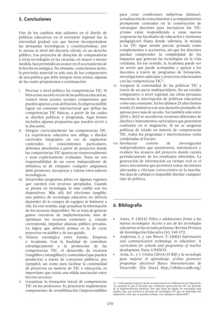 170
5.	Conclusiones
Uno de los cambios más saltantes en el diseño de
políticas educativas en el escenario regional fue la
intensidad gradual con que fueron incorporándose
las demandas tecnológicas y constituyéndose, por
lo menos al nivel del discurso oficial, en un derecho
público. Los proyectos de dotación de computadoras
y otras tecnologías en las escuelas, en mayor o menor
medida, han permitido un avance en el acortamiento de
la brecha tecnológica. No obstante, como hemos dicho,
la provisión material es solo uno de los componentes
de una política que debe integrar otras aristas, algunas
de las cuales proponemos a continuación:
I.	 Precisar a nivel político las competencias TIC. Si
bienexisteunenterectordelaspolíticaseducativas,
existen otros actores sociales competentes que
puedenaportaraestadefinición.Esimprescindible
lograr un consenso intersectorial que defina las
competencias TIC básicas, a partir de las cuales
se diseñen políticas y programas. Aquí hemos
incluidos algunas propuestas que pueden servir a
la discusión.
II.	 Integrar curricularmente las competencias TIC.
La experiencia educativa nos obliga a diseñar
currículos integrados: en vez de segmentar
contenidos y conocimientos particulares,
debemos abordarlos a partir de proyectos donde
las competencias TIC aparezcan transversalmente
y sean explícitamente evaluadas. Estas no son
responsabilidad de un curso independiente de
ofimática ni de cómputo: cualquier asignatura
debe promover, incorporar y valorar estos saberes
tecnológicos.
III.	 Desarrollar programas piloto en algunas regiones
que cuenten con recursos apropiados. Cuando
se piensa en tecnología, lo más visible son los
dispositivos. Más allá del efectismo tangible,
una política de tecnología educativa no debería
depender de la compra de equipos ni limitarse a
ella. En este sentido, urge actualizar la información
de los recursos disponibles. No se trata de generar
gastos excesivos de implementación, sino de
optimizar los recursos existentes y, cuando
corresponda, impulsar alianzas público privadas.
La lógica que debería primar es la de crear
proyectos escalables y de uso guiado.
IV.	Alianza estratégica entre Estado, Empresa
y Academia. Con la finalidad de contribuir
estratégicamente a la promoción de las
competencias TIC, el desarrollo de recursos
(tangibles e intangibles) y contenidos (que pueden
producirse a través de concursos públicos, por
ejemplo), así como para facilitar la continuidad
de proyectos en materia de TIC y educación, es
importante que exista una sólida asociación entre
los tres sectores.
V.	 Garantizar la formación inicial de competencias
TIC en los profesores. Es prioritario implementar
componentes de sensibilización (imprescindibles
para crear condiciones subjetivas idóneas),
actualizacióndeconocimientosyacompañamiento
permanente centrados en la construcción de
estrategias docentes para incorporar las TIC.
¿Cómo están respondiendo a estas nuevas
exigencias las facultades de educación e institutos
pedagógicos? Hasta donde sabemos, la mirada
a las TIC sigue siendo parcial, pensada como
complementos o accesorios, sin que los docentes
puedan comprender la complejidad de los
impactos que generan las tecnologías en la vida
cotidiana. En ese sentido, la Academia puede ser
un sector que puede acompañar y apoyar a los
docentes a través de programas de formación,
investigaciones aplicadas y proyectos relacionados
con las competencias TIC11
.
VI.	 Asegurar la continuidad de las políticas TIC a
través de un pacto multipartidario. En un estudio
comparativo a nivel regional, las cifras peruanas
muestran la interrupción de políticas educativas
como una constante. En los últimos 25 años hemos
tenido 21 ministros con una duración promedio de
apenas poco más de un año. Así también solo entre
2010 y 2015 se sucedieron versiones diferentes de
diseños e instrumentos curriculares que generaron
confusión en el magisterio. Si no se aseguran
políticas de estado en materia de competencias
TIC, todos los programas e intervenciones están
condenadas al fracaso.
VII.	Involucrar centros de investigación
independientes que monitoreen, sistematicen y
evalúen los avances del proyecto dando cuenta
periódicamente de los resultados obtenidos. La
generación de información en tiempo real es el
único mecanismo que permitirá tomar decisiones
adecuadas y efectuar correcciones en la marcha.
Sin data de calidad es imposible diseñar cualquier
tipo de política.
6.	Bibliografía
•	 Ames, P. (2014) Niños y adolescentes frente a las
nuevas tecnologías: Acceso y uso de las tecnologías
educativas en las escuelas peruanas. Revista Peruana
de Investigación Educativa (6), 145-172.
•	 Anderson, J., y van Weert, T. (2002) Information
and communication technology in education: A
curriculum for schools and programme of teacher
development. Paris: UNESCO.
•	 Arias, E., y J. Cristia (2014) El BID y la tecnología
para mejorar el aprendizaje: ¿Cómo promover
programas efectivos? Banco Interamericano de
Desarrollo. [En línea] http://idbdocs.iadb.org/
11  Como apunta Lapeyre desde su experiencia en el Ministerio de Educación,
“la cuestión es que el docente que realmente aprovecha las TIC no depende
de la implementación perfecta, sino que tiene un bagaje de estrategias más
amplio. Hay que proveer al docente de estrategias TIC que no dependan del
dispositivo, sino que se puedan trabajar con cualquiera disponible”.
 