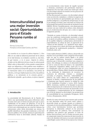 173
su reconocimiento como fuente de orgullo nacional
y elemento constitutivo del patrimonio material e
inmaterial. Por otro lado, existe una visión que coloca
a la diversidad cultural en tensión con los procesos de
modernización del país.
El Plan Bicentenario reconoce a la diversidad cultural
como un derecho ciudadano y enfatiza la urgencia de
cerrar las brechas de oportunidades que afectan a los
pueblos indígenas y a la población afroperuana, lo cual
es un enfoque acertado y muy relevante en el marco de
la Estrategia Nacional de Desarrollo de Inclusión Social
(MIDIS, 2013a). Paradójicamente, este planteamiento
coexiste con una visión de la cultura como obstáculo
para la modernización del país, tal y como se sugiere
el siguiente párrafo:
“Teniendo en cuenta el derecho a la diversidad cultural,
crear las condiciones institucionales nacionales a través
de la dación de políticas públicas inclusivas en beneficio
de los pueblos indígenas y afroperuanos, favoreciendo el
emprendimiento, la cultura de éxito, la superación de la
“cultura de bien limitado” y la “igualación hacia abajo”,
que son rezagos de la cultura del atraso que obstaculizan
los objetivos de modernización productiva e inclusiva”
(CEPLAN, 2011: 47)
Como explica Romero (2005), cultura y desarrollo son
muchas veces percibidas como categorías divorciadas,
toda vez que la cultura estaría ligada a la esfera
del pasado (tradiciones, herencias y costumbres),
mientras que el desarrollo constituye una categoría a
futuro. Sin embargo, la cultura es la dimensión desde
la cual se crean las ideas de futuro y las capacidades
de aspiración (Appadurai 2004), razón por la cual
es considerada como un activo fundamental para el
desarrollo(RaoyWalton,2004).DesdelaAntropología
se ha enfatizado la importancia de reconocer la
existencia de diferentes visiones y estrategias
asociadas al progreso, bienestar, vulnerabilidad y
pobreza, las cuales deben ser comprendidas para
mejorar el diseño e implementación de las políticas
y programas que buscan mejorar la calidad de vida
de los ciudadanos (Gardner y Lewis, 2015; Sardan,
2005). Asimismo, también se ha llamado la atención
sobre la importancia de evidenciar los efectos directos
e indirectos de las intervenciones de desarrollo en las
mentalidades y comportamientos de los ciudadanos
con el fin de mejorar su efectividad y las perspectivas
de sostenibilidad de sus resultados (Ferguson, 2015;
Correa y Roopnaraine, 2014).
Resulta de suma relevancia para nuestro país avanzar
en una discusión sobre los nexos entre cultura y
desarrollo desde un enfoque basado en evidencia y
orientado al ciclo de políticas públicas. También resulta
crítico crear instrumentos técnicos que permitan
incorporar la dimensión cultural en los procesos
de planificación de políticas. Esto ciertamente no
constituye una panacea que garantice el éxito de
dichas intervenciones, pero sí resulta necesario para:
a) comprender mejor los contextos de intervención, lo
cual es de absoluta relevancia en un país multicultural
y plurilingüe caomo el Perú; b) incorporar las visiones,
Interculturalidad para
una mejor inversión
social: Oportunidades
para el Estado
Peruano rumbo al
2021
Norma Correa Aste
Pontificia Universidad Católica del Perú
“La cuestión no es si acaso la cultura importa (…) Eso
debe ser así, dada la influencia penetrante de la cultura
en la vida humana. La verdadera cuestión es, más bien,
de qué manera –y no si acaso– importa la cultura.
¿Cuáles son las diferentes formas en que la cultura puede
influir sobre el desarrollo?, ¿Cómo pueden comprenderse
mejor sus influencias y cómo podrían estas modificar o
alterar las políticas de desarrollo que parecen adecuadas?
Lo interesante radica en la naturaleza y las formas de
relación, y en lo que implican para la acción y las políticas
públicas, y no meramente en la creencia general –
difícilmente refutable– que la cultura, en efecto, importa”
Amartya Sen1
1.	Introducción
La proximidad del Bicentenario de la Nación nos
ofrece una oportunidad única para reflexionar sobre
un tema clave para el futuro de país pero que es poco
visibilizado en los planes de gobierno: el rol de la
cultura en los procesos de desarrollo del país. Si bien
el Perú está conformado por un crisol de culturas, las
valoraciones sobre dicha diversidad son mixtas. Es
posible identificar dos grandes tendencias a nivel del
discurso público. Por un lado, destaca la aproximación
celebratoria hacia la diversidad cultural, basada en
1  Sen (2004:37-38).
 