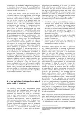 174
puede contribuir a mejorar los términos y la calidad
de la relación que se establece entre el Estado y la
ciudadanía. ¿De qué manera?: contribuyendo a que
las políticas públicas estén mejor adecuadas a las
necesidades diferenciadas de los usuarios, así como
promover un clima de confianza hacia el Estado.
Siguiendo a Correa (2011) las aplicaciones del enfoque
intercultural en las políticas públicas pueden generar
externalidades positivas en los siguientes ámbitos:
•	 Contribuir a mejorar la efectividad del sistema de
inclusión social para la lucha contra la pobreza
y desigualdad. El enfoque intercultural puede
contribuir a mejorar la calidad, accesibilidad y
pertinencia cultural de los servicios y programas
de inversión social necesarios para avanzar en el
cierre de brechas y en el logro de los Objetivos de
Desarrollo Sostenible.
•	 Generar una valoración positiva de la diversidad
cultural para fortalecer la cohesión social y el
respeto a la diferencia.
•	 Promover la innovación en los esquemas de
política públicas para mejorar la atención de
grupos históricamente excluidos.
Hasta hace algunos pocos años atrás, la aplicación
del enfoque intercultural en políticas o programas
públicos era infrecuente, con excepción de sectores
pioneros como salud y educación. En un diagnóstico
sobre la aplicación del enfoque intercultural en
las políticas públicas al año 2010, Correa (2011)
identifica una serie de desafíos como: a) falta de una
rectoría institucional; b) dispersión de iniciativas de
baja escala; c) poca o nula articulación intersectorial;
d) dependencia al financiamiento de la cooperación
internacional; e) falta de aterrizaje técnico del
enfoque intercultural; f) limitada evidencia para
informar el diseño de políticas públicas y; g) falta
de capacidades de gestión intercultural dentro de los
aparatos estatales. Parte importante de las iniciativas
existentes no respondían a una política clara de
Estado o, a la voluntad política expresa del gobierno,
sino que habían sido posibles gracias a la iniciativa y
visión de funcionarios específicos o, a requerimientos
provenientes de las agencias de cooperación
internacional. La creación del Ministerio de Cultura en
el año 2010 marcó un hito en la evolución del marco
institucional de la interculturalidad en el Perú2
, pues
incluyó en su diseño a un Viceministerio especializado
en la materia. De esta manera, se definía una rectoría
sectorial que permitió generar nuevas oportunidades
para posicionar al enfoque intercultural en la agenda
de la gestión pública.
En la actualidad se cuenta con un planteamiento oficial
sobre la aplicación del enfoque intercultural en el marco
de los procesos de reforma y modernización del Estado,
lo cual está expresado en los documentos oficiales
“Servicios Públicos con Pertinencia Cultural, Guía para
2  Para mayor información sobre la evolución del marco institucional referido
a la interculturalidad, referirse a Abanto (2011), Balarín (2012), Alza y
Zambrano (2015).
prioridades y necesidades de los potenciales usuarios;
c) identificar las perspectivas de sostenibilidad de
los resultados y de los cambios promovidos por las
políticas públicas (Correa, 2011).
El Perú tiene mucho camino por recorrer en lo
referido a la adaptación de las políticas públicas para
operar con mayor efectividad en contextos con alta
diversidad cultural. Este documento busca contribuir
con este debate a través de la discusión sobre las
contribuciones del enfoque intercultural para mejorar
inversión social. Para ello centraremos nuestras
propuestas en dos ámbitos: a) Fortalecimiento de
la institucionalidad intercultural, b) Promoción de
innovaciones de políticas. Consideramos que estos
aspectos son centrales para ir más allá de la celebración
de la diversidad cultural per se con el fin de generar
oportunidadesconcretasquetransformenlaestructura
de desigualdades que afectan históricamente a los
pueblos indígenas y a las poblaciones afroperuanas
y, de esta manera, avanzar en la creación de un país
con prosperidad para todos. Para lograr este objetivo
no solo se requiere voluntad política, sino también
más recursos y mejores capacidades estatales para
responder de manera eficiente a la diversidad cultural,
étnica, lingüística y geográfica que caracteriza a
nuestro país. Asimismo, es necesario avanzar en el
“aterrizaje técnico” del enfoque intercultural, a través
de la elaboración de metodologías, indicadores e
instrumentos técnicos que faciliten su incorporación
en el diseño, implementación y evaluación de políticas.
Finalmente, resulta muy importante que el próximo
gobierno construya sobre los avances realizados por
administraciones previas y que fortalezca aquellas
iniciativas con potencial y que han probado dar
buenos resultados. En breve, el próximo gobierno debe
potenciar la capacidad del Estado para aprender de sí
mismo, extraer lecciones de la experiencia acumulada,
así como ampliar los vínculos y el trabajo colaborativo
con las organizaciones representativas de los pueblos
indígenas y agrupaciones afroperuanas.
2.	¿Para qué sirve el enfoque intercultural
en las políticas públicas?
Las políticas públicas son instrumentos claves
para construir una sociedad más justa donde las
oportunidades de progreso lleguen a todos los
peruanos sin importar su lugar de nacimiento,
etnia o nivel socio-económico. Normalmente las
políticas públicas son evaluadas en términos de su
efectividad, costo-beneficio e impacto. Sin embargo,
existe una dimensión muchas veces olvidada, pero
que resulta central para brindar sostenibilidad a los
cambios promovidos por dichas políticas: la calidad
de la relación que se establece entre el Estado y la
ciudadanía. La interculturalidad, entendida como
enfoque transversal del ciclo de políticas públicas,
 