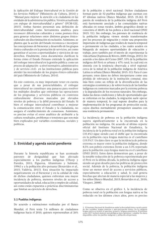 175
de la población a nivel nacional. Dichos ciudadanos
forman parte de 52 pueblos indígenas que cuentan con
47 idiomas nativos (Banco Mundial, 2015: 25-26). El
patrón de residencia de la población indígena del Perú
está fuertemente asociado a las comunidades nativas
ubicadas en zonas rurales, ámbito geográfico donde se
concentra el 48.8% de los pobres a nivel nacional (INEI
2015: 51). Sin embargo, los patrones de residencia de
la población indígena vienen siendo transformados
por los procesos de migración y existe una proporción
importante de indígenas que residen de manera temporal
o permanente en las ciudades, a las cuales acuden en
búsqueda de mejores oportunidades de educación y
trabajo, pero también por el interés de experimentar la
vidaurbana(EspinosadeRivero,2009;Ortega,2015).De
acuerdo a los datos del Censo 2007, 53% de la población
indígena del Perú es urbana y 47% rural, lo cual está en
sintonía con la tendencia observada a nivel regional:
cerca de la mitad de la población indígena de América
Latina es urbana (Banco Mundial, 2015: 31). Para el caso
peruano, estos datos no deben interpretarse como una
pérdida de relevancia de la institución comunal, sino
más bien como un reflejo de la diversificación de las
estrategias económicas y de sobrevivencia de las familias
indígenas en contextos marcados por la extrema pobreza
y la degradación de los recursos naturales. Sin embargo,
dadas las duras condiciones y falta de oportunidades que
se enfrentan en las ciudades, la migración suele operar
de manera temporal, lo cual supone desafíos para la
implementación de los programas de protección social,
cuyos diseños normalmente presuponen usuarios con
una residencia permanente.
La incidencia de pobreza en la población indígena
supera significativamente a la encontrada en la
población no indígena. De acuerdo al último reporte
oficial del Instituto Nacional de Estadística, la
incidencia de la pobreza total en la población indígena
(35.4%) sigue siendo casi el doble que la encontrada
en la población cuya lengua materna es el castellano
(19.5%)3
. Un dato clave es que la incidencia de pobreza
extrema es mayor entre la población indígena, donde
8,5% son pobres extremos frente a un 3.3% reportado
para la población cuya lengua materna es el castellano
(INEI 2015). Estos datos demuestran que, a pesar de
la notable reducción de la pobreza experimentada por
el Perú en la última década, la pobreza indígena sigue
siendo un gran desafío para las políticas de protección
social. Además de la pobreza, la población indígena
tiene un menor nivel de acceso a servicios públicos,
especialmente a educación y salud, lo cual genera
brechas que afectan de manera especial a las mujeres y
los niños (Banco Mundial, 2015; Benavides et al., 2010;
Vásquez, 2008).
Como se observa en el gráfico 1, la incidencia de
pobreza total en la población con lengua nativa se ha
reducido en los últimos cinco años, pero es preciso
3  El Instituto Nacional de Estadísticas mide la diversidad étnico-racial a partir
de dos variables: lengua materna y auto-percepción étnica. En la categoría
lengua nativa se incluye al quechua, aymara y lenguas amazónicas. El próximo
censo 2017 incluirá mejoras metodológicas para optimizar y ampliar los datos
disponibles sobre los pueblos indígenas y población afroperuana.
la Aplicación del Enfoque Intercultural en la Gestión de
los Servicios Públicos” (Ministerio de Cultura, 2014) y
“Manual para mejorar la atención a la ciudadanía en las
entidadesdelaadministraciónpública.Versiónactualizada
con enfoque de interculturalidad y género” (PCM-GIZ,
2015). Ambas fuentes presentan una definición de
interculturalidad como herramienta analítica para
reconocer diferencias culturales y como postura ética
para generar relaciones entre distintos grupos étnico-
culturales sin discriminación ni exclusión. Asimismo, se
plantea que la acción del Estado reconozca e incorpore
las concepciones de bienestar y desarrollo de los grupos
étnico-culturales en la prestación de servicios, así como
garantizar el acceso a oportunidades y ejercicios de sus
derechos. Finalmente, estos documentos clarifican la
forma cómo el Estado Peruano entiende la aplicación
del enfoque intercultural en la gestión pública: como un
procesodeadaptación –a nivel normativo, administrativo
y de servicio civil– en las instituciones públicas para
atender las necesidades de los grupos étnico-culturales
del país (Ministerio de Cultura, 2014).
En este contexto, es muy importante tener en cuenta
que a pesar de sus potencialidades, el enfoque
intercultural no constituye una panacea para resolver
los múltiples desafíos que enfrentan las operaciones
de los programas y servicios públicos en contextos
culturalmente diversos marcados por elevados
niveles de pobreza y la débil presencia del Estado. Si
bien el enfoque intercultural contribuye a mejorar
la comunicación entre el Estado y la ciudadanía, no
asegura el establecimiento de consensos. Asimismo,
es preciso evitar el error analítico de atribuirle a la
cultura resultados, problemas o tensiones que son más
bien explicados por variables económicas, sociales y
políticas.
3.	Etnicidad y agenda social pendiente
Durante la historia republicana se han acentuado
patrones de desigualdad que han afectado
especialmente a los pueblos indígenas (Thorp y
Paredes, 2011; Figueroa, Altamirano y Sulmont,
1996) y a la población afro-peruana (Benavides et al.,
2015; Valdivia, 2013). Esta situación ha impactado
negativamente en el bienestar y en la calidad de vida
de dichos ciudadanos, quienes enfrentan una mayor
incidencia de pobreza, menores niveles de acceso a
oportunidadesdesalud,educaciónyempleodecalidad,
así como están expuestos a prácticas discriminatorias
que limitan su ejercicio de derechos.
3.1 Pueblos indígenas
De acuerdo a estimaciones realizadas por el Banco
Mundial, el Perú tenía 7.6 millones de ciudadanos
indígenas hacia el 2010, quienes representaban al 26%
 