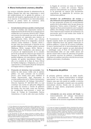 177
la llegada de servicios en zonas de frontera8
.
Finalmente, a través del concurso “Buenas
prácticas interculturales en la gestión pública”9
se ha generado un espacio para documentar
experiencias de adaptación de servicios por
instituciones públicas.
c.	 Introducir las problemáticas del racismo y
discriminación en la agenda de políticas públicas.
Se han promovido acciones de reconocimiento
positivo de la diversidad, entre las que destaca la
plataforma “Alerta contra el Racismo”10
que ha
logrado un buen posicionamiento ante la opinión
pública. Sin embargo, resulta central profundizar
estos esfuerzos para transitar de la denuncia a la
prevención, para lo cual resulta clave incluir al
sector educación.
El Viceministerio de Interculturalidad (VMI) ha
logrado transitar desde una aproximación inicial de
carácter folklorista hacia una agenda enmarcada en
políticas públicas. A pesar de los avances realizados,
el marco institucional de la interculturalidad aún no
tiene la robustez que requiere un país pluricultural
y multilingüe como el Perú. El Viceministerio de
Interculturalidad debe ser más visible dentro del
aparato estatal sobre la base de soluciones de gestión
que permitan aterrizar las políticas y lineamientos
existentes en cambios concretos a nivel de los servicios
públicos universales y focalizados.
5.	Propuestas de política
El próximo gobierno enfrenta un doble desafío.
Por un lado, se requiere transversalizar el enfoque
intercultural con una orientación hacia resultados.
Empero, para que esto pueda ser posible, es preciso
fortalecer las capacidades estatales para una gestión
intercultural efectiva. Siendo este un proceso de
cambio de largo aliento, proponemos priorizar 4
ámbitos de acción:
a.	 Articulación con otros sectores del Estado. La
transversalización del enfoque intercultural
requiere necesariamente del compromiso
decidido de los sectores responsables de brindar
8  El Grupo de Trabajo de Comunidades Nativas Amazónicas fue creado en
el marco de la Comisión Interministerial de Asuntos Sociales (CIAS). Dicho
grupo, conocido como el CIAS Amazónico, está conformado por sub- grupos
técnicos (Identidad, Programas sociales y protección social, Servicios básicos,
Acceso a servicios de salud y educación, Territorio y recursos naturales,
Aspectos presupuestales e incentivos, desarrollo productivo) conformados
por varios sectores y liderados por un ministro. Fuente: Presidencia del
Consejo de Ministros, www.pcm.gob.pe
9  Para mayor información sobre las experiencias premiadas por el Premio
Buenas Prácticas de Gestión Intercultural, referirse a: www.cultura.gob.pe/
concursobpi
10  Para mayor información referirse al sitio web: www.
alertacontraelracismo.pe
4.	Marco institucional: avances y desafíos
Los avances realizados durante la administración de
Ollanta Humala han sido muy importantes a nivel
del establecimiento de la agenda de políticas y el
desarrollo del modelo organizacional del ente rector
en la materia: el Viceministerio de Interculturalidad.
Durante su primer lustro de existencia, dicha
institución ha logrado avances en tres frentes:
a.	 Fortalecimiento del marco jurídico e institucional.
Entre las medidas más importantes destaca la
implementación del derecho de la consulta previa
establecido en el convenio 169 de la OIT5
. Si bien
este proceso ha enfrentado una serie de desafíos
que requieren ser superados para mejorar su
implementación (Diez, 2014), esta reforma
ha colocado al Perú en la vanguardia a nivel de
América Latina (Sanborn y Paredes, 2015) y
ha sido clave para posicionar el derecho de los
pueblos indígenas en el debate político nacional
(Balbuena 2015e; Lanegra 2015e; Merino y
Lanegra, 2013)6
. Finalmente, cabe destacar que
el proceso de implementación de la consulta
previa ha acelerado los esfuerzos por mejorar los
sistemas de información disponibles sobre los
pueblos indígenas, así como generar capacidades
estatales de gestión intercultural. Prueba de
ello es la creación de la Base de Datos Oficial
de Pueblos Indígenas y Originarios, así como la
capacitación y certificación oficial de intérpretes
en lenguas nativas y originarias7
.
b.	 Promoción de iniciativas inter-sectoriales. Este
ámbito ha sido menos visible ante la opinión
pública –en claro contraste con la consulta
previa–, pero resulta clave para viabilizar el
trabajo intersectorial. Aquí destacamos la
reciente publicación de la “Política Nacional para
la Transversalización del Enfoque Intercultural”
(Decreto Supremo N° 003-2015 MC), la cual
constituye una norma de aplicación obligatoria
por todos los sectores y niveles de gobierno
del Estado. Por otro lado, existe una iniciativa
de coordinación inter-sectorial a través del
Grupo de Trabajo de Comunidades Nativas
Amazónicas, el cual ha sido clave para facilitar
5  El Vice-Ministerio de Interculturalidad desarrolló el reglamento de la Ley
N. 29785 (DS N. 001-2012-MC). De acuerdo a información oficial, a Enero
2016 se habían implementado 22 procesos de consulta previa sobre lotes
de hidrocarburos, proyectos de infraestructura, áreas naturales protegidas
y políticas públicas, de los cuales 18 alcanzaron acuerdos. Fuente: www.
consultaprevia.cultura.gob.pe
6  Este documento no tiene por objetivo presentar un balance sobre la
implementación del derecho de la consulta previa en el Perú. Para ello se
sugiere consultar las siguientes fuentes especializadas: Diez (2014); Sanborn
y Paredes (2015); Merino y Lanegra (2013).
7  Unelementoclaveparalaimplementacióndeestapolíticaeslaoficialización
del alfabeto de 24 lenguas indígenas, principalmente amazónicas, realizada
por el Ministerio de Educación en junio 2015. Cabe señalar que sólo las
lenguas quechuas y aymara tenían reconocimiento oficial desde 1985.
 