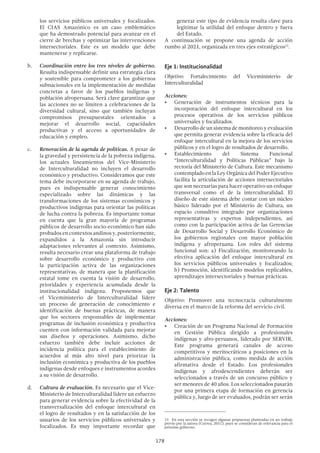 178
generar este tipo de evidencia resulta clave para
legitimar la utilidad del enfoque dentro y fuera
del Estado.
A continuación se propone una agenda de acción
rumbo al 2021, organizada en tres ejes estratégicos11
.
Eje 1: Institucionalidad
Objetivo: Fortalecimiento del Viceministerio de
Interculturalidad
Acciones:
•	 Generación de instrumentos técnicos para la
incorporación del enfoque intercultural en los
procesos operativos de los servicios públicos
universales y focalizados.
•	 Desarrollo de un sistema de monitoreo y evaluación
que permita generar evidencia sobre la eficacia del
enfoque intercultural en la mejora de los servicios
públicos y en el logro de resultados de desarrollo.
•	 Establecimiento del Sistema Funcional
“Interculturalidad y Políticas Públicas” bajo la
rectoría del Ministerio de Cultura. Este mecanismo
contemplado en la Ley Orgánica del Poder Ejecutivo
facilita la articulación de acciones intersectoriales
que son necesarias para hacer operativo un enfoque
transversal como el de la interculturalidad. El
diseño de este sistema debe contar con un núcleo
básico liderado por el Ministerio de Cultura, un
espacio consultivo integrado por organizaciones
representativas y expertos independientes, así
como con la participación activa de las Gerencias
de Desarrollo Social y Desarrollo Económico de
los gobiernos regionales con mayor población
indígena y afroperuana. Los roles del sistema
funcional son: a) Fiscalización, monitoreando la
efectiva aplicación del enfoque intercultural en
los servicios públicos universales y focalizados;
b) Promoción, identificando modelos replicables,
aprendizajes intersectoriales y buenas prácticas.
Eje 2: Talento
Objetivo: Promover una tecnocracia culturalmente
diversa en el marco de la reforma del servicio civil.
Acciones:
•	 Creación de un Programa Nacional de Formación
en Gestión Pública dirigido a profesionales
indígenas y afro-peruanos, liderado por SERVIR.
Este programa generará canales de acceso
competitivos y meritocráticos a posiciones en la
administración pública, como medida de acción
afirmativa desde el Estado. Los profesionales
indígenas y afrodescendientes deberán ser
seleccionados a través de un concurso público y
ser menores de 40 años. Los seleccionados pasarán
por una primera etapa de formación en gerencia
pública y, luego de ser evaluados, podrán ser serán
11  En esta sección se recogen algunas propuestas planteadas en un trabajo
previo por la autora (Correa, 2011), pues se consideran de relevancia para el
próximo gobierno.
los servicios públicos universales y focalizados.
El CIAS Amazónico es un caso emblemático
que ha demostrado potencial para avanzar en el
cierre de brechas y optimizar las intervenciones
intersectoriales. Este es un modelo que debe
mantenerse y replicarse.
b.	 Coordinación entre los tres niveles de gobierno.
Resulta indispensable definir una estrategia clara
y sostenible para comprometer a los gobiernos
subnacionales en la implementación de medidas
concretas a favor de los pueblos indígenas y
población afroperuana. Será clave garantizar que
las acciones no se limiten a celebraciones de la
diversidad cultural, sino que también incluyan
compromisos presupuestales orientados a
mejorar el desarrollo social, capacidades
productivas y el acceso a oportunidades de
educación y empleo.
c.	 Renovación de la agenda de políticas. A pesar de
la gravedad y persistencia de la pobreza indígena,
los actuales lineamientos del Vice-Ministerio
de Interculturalidad no incluyen el desarrollo
económico y productivo. Consideramos que este
tema debe incorporarse en su agenda de trabajo,
pues es indispensable generar conocimiento
especializado sobre las dinámicas y las
transformaciones de los sistemas económicos y
productivos indígenas para orientar las políticas
de lucha contra la pobreza. Es importante tomar
en cuenta que la gran mayoría de programas
públicos de desarrollo socio-económico han sido
probados en contextos andinos y, posteriormente,
expandidos a la Amazonía sin introducir
adaptaciones relevantes al contexto. Asimismo,
resulta necesario crear una plataforma de trabajo
sobre desarrollo económico y productivo con
la participación activa de las organizaciones
representativas, de manera que la planificación
estatal tome en cuenta la visión de desarrollo,
prioridades y experiencia acumulada desde la
institucionalidad indígena. Proponemos que
el Viceministerio de Interculturalidad lidere
un proceso de generación de conocimiento e
identificación de buenas prácticas, de manera
que los sectores responsables de implementar
programas de inclusión económica y productiva
cuenten con información validada para mejorar
sus diseños y operaciones. Asimismo, dicho
esfuerzo también debe incluir acciones de
incidencia política para el establecimiento de
acuerdos al más alto nivel para priorizar la
inclusión económica y productiva de los pueblos
indígenas desde enfoques e instrumentos acordes
a su visión de desarrollo.
d.	 Cultura de evaluación. Es necesario que el Vice-
Ministerio de Interculturalidad lidere un esfuerzo
para generar evidencia sobre la efectividad de la
transversalización del enfoque intercultural en
el logro de resultados y en la satisfacción de los
usuarios de los servicios públicos universales y
focalizados. Es muy importante recordar que
 
