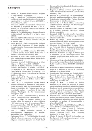 180
Revista del Instituto Francés de Estudios Andinos
2009, 38 (1): 47-59.
•	 Ferguson, J. (2015) Give man a fish. Reflections
on the new politics of distribution. Durham: Duke
University Press.
•	 Figueroa, A., T. Altamirano, y D. Sulmont (1996)
Exclusión social y desigualdad en el Perú. Ginebra:
Organización Internacional del Trabajo - Instituto
Internacional de Estudios Laborales.
•	 Gardner, K. y D. Lewis (2015) Anthropology
and Development. Challenges for the twenty-first
century. London: Pluto Press.
•	 Instituto Nacional de Estadística (2015) Evolución
de la pobreza monetaria 2009-2014. Informe
Técnico. Lima: INEI.
•	 Lanegra, I. (2015) Entrevista con el ex Viceministro
de Interculturalidad, Sr. Iván Lanegra Quispe. Lima,
04 de noviembre 2016.
•	 Merino, B. y Lanegra, I. (2013) Consulta previa a los
pueblos indígenas: el desafío del diálogo intercultural
en el Perú. Lima: CENTRUM Católica.
•	 Ministerio de Cultura (2014) Servicios Públicos
con Pertinencia Cultural, Guía para la Aplicación del
Enfoque Intercultural en la Gestión de los Servicios
Públicos. Lima: Ministerio de Cultura.
•	 Ministerio de Cultura y Grupo de Análisis para
el Desarrollo (2015) Estudio especializado sobre
población afroperuana. Lima: Ministerio de Cultura
y Grade.
•	 Ministerio de Desarrollo e Inclusión Social (2013)
Estrategia Nacional de Desarrollo de Inclusión Social
Incluir para Crecer. Lima: MIDIS (DS N.008-2013-
MIDIS).
•	 Ministerio de Desarrollo e Inclusión Social (2013)
Mapa de la población en proceso de Desarrollo e
Inclusión Social. Lima: MIDIS.
•	 Organización Internacional del Trabajo (1989)
Convenio sobre Pueblos Indígenas y Tribales en
Países Independientes. Recuperado de ILO en
http://www.ilo.org/indigenous/Conventions/
no169/lang--es/index.htm
•	 Ortega, J.C. (2015) El camino del mestizo:
Experiencias de migración temporal de jóvenes
escolares indígenas awajún en ciudades intermedias.
Estudio del caso de la migración temporal de jóvenes
varones awajún de la comunidad nativa Supayaku
hacia las provincias de San Ignacio y Jaén – Región
Cajamarca. Tesis de Licenciatura. Lima: PUCP.
•	 Presidencia del Consejo de Ministros y GIZ (2015)
Manual para mejorar la atención a la ciudadanía en
las entidades de la administración pública. Versión
actualizada con enfoque de interculturalidad y
género. Lima: PCM.
•	 Rao, V. y M. Walton eds. (2004) Culture and Public
Action. Stanford: Stanford University Press.
•	 Romero, R. (2005) ¿Cultura y Desarrollo?
¿Desarrollo y Cultura? Propuestas para un debate
abierto. Cuadernos PNUD. Serie Desarrollo
Humano N° 9. Lima: PNUD.
•	 Olivier de Sardan, J. (2005) Anthropology and
Development. Understanding contemporary social
change. London: Zed Books.
6.	Bibliografía
•	 Abanto, A. (2011) La Institucionalidad Indígena
en el Perú. Revista Argumentos 5 (3)
•	 Alza, C y Zambrano (2015) Pueblos indígenas y
establecimiento de agenda. Cambios en la estructura
organizacional en el Estado Peruano (2000-2011).
Buenos Aires: CLACSO.
•	 Appadurai, A. (2004) The capacity to aspire: culture
and the terms of recognition. En: Rao, V. and M.
Walton (Eds.) Culture and Public Action. Stanford:
Stanford University Press.
•	 Balarín, M. (2012) El Estado y el desarrollo de la
institucionalidad intercultural en el Perú. Lima:
GRADE.
•	 Balbuena, P. (2015e) Entrevista a la Viceministra de
Interculturalidad, Sra. Patricia Balbuena. Lima, 29
de octubre 2015.
•	 Banco Mundial (2015) Latinoamérica indígena
en el siglo XXI. Washington DC: Banco Mundial.
Licencia: Creative Commons de Reconocimiento
CC BY 3.0 IGO.
•	 Barclay, F. et al. (1991) Amazonía 1940-1990.
El Extravío de una Ilusión. Lima: Terra Nova y
Pontificia Universidad Católica del Perú.
•	 Benavides, M. et al. (2015) Estudio especializado
sobre población afroperuana. Lima: Ministerio de
Cultura y GRADE.
•	 Benavides, M. et al. (2010) Estado de la Niñez
Indígena en el Perú. Lima: INEI y UNICEF.
•	 Calderón, L. (2000) Imágenes de Otredad y de
Frontera: Antropología y Pueblos Amazónicos.
En: Degregori, C (ed) No hay país más diverso:
Compendio de Antropología Peruana pp. 235-
277. Lima: Red para el Desarrollo de las Ciencias
Sociales en el Perú.
•	 Centro Nacional de Planeamiento Estratégico
(2011) Plan Bicentenario. El Perú hacia el 2021.
Lima: CEPLAN.
•	 Correa, N. y T. Roopnaraine (2014) Pueblos
indígenas y programas de transferencias condicionadas.
Estudio etnográfico sobre la implementación y los
efectos socio culturales del Programa Juntos en seis
comunidades andinas y amazónicas de Perú  (1a
Edición).  Washington  D.  C: Inter-American
Development Bank. 
•	 Correa, N. (2011) Interculturalidad y Políticas
Públicas. Una Agenda al 2016. Lima: CIES
•	 Diez, A. (2014) La consulta oficiosa y la
consulta oficial. Los casos de la reserva Maijuna
y del reglamento de la ley de consulta en el Perú.
Documento de trabajo ICSO N° 2 / 2014. Lima:
Instituto de Investigación en Ciencias Sociales,
Universidad Diego Portales.
•	 Diez, A. (2005) Legislación Peruana e
Interculturalidad. Documento de Trabajo.
Secretariado Rural Perú-Bolivia.
•	 Espinosa de Rivero, O. (2009) Ciudad e identidad
cultural. ¿Cómo se relacionan con lo urbano los
indígenas amazónicos peruanos en el siglo XXI?
 