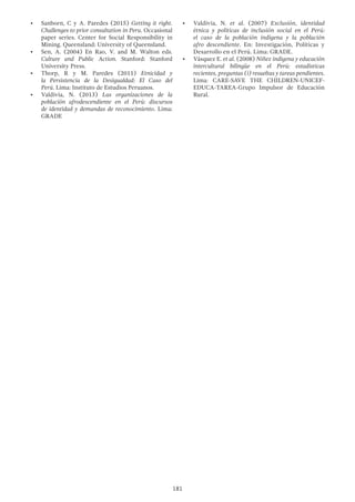 181
•	 Sanborn, C y A. Paredes (2015) Getting it right.
Challenges to prior consultation in Peru. Occasional
paper series. Center for Social Responsibility in
Mining. Queensland: University of Queensland.
•	 Sen, A. (2004) En Rao, V. and M. Walton eds.
Culture and Public Action. Stanford: Stanford
University Press.
•	 Thorp, R y M. Paredes (2011) Etnicidad y
la Persistencia de la Desigualdad: El Caso del
Perú. Lima: Instituto de Estudios Peruanos.
•	 Valdivia, N. (2013) Las organizaciones de la
población afrodescendiente en el Perú: discursos
de identidad y demandas de reconocimiento. Lima:
GRADE
•	 Valdivia, N. et al. (2007) Exclusión, identidad
étnica y políticas de inclusión social en el Perú:
el caso de la población indígena y la población
afro descendiente. En: Investigación, Políticas y
Desarrollo en el Perú. Lima: GRADE.
•	 Vásquez E. et al. (2008) Niñez indígena y educación
intercultural bilingüe en el Perú: estadísticas
recientes, preguntas (i) resueltas y tareas pendientes.
Lima: CARE-SAVE THE CHILDREN-UNICEF-
EDUCA-TAREA-Grupo Impulsor de Educación
Rural.
 