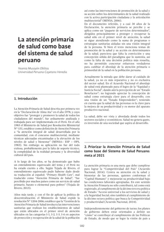 182
La atención primaria
de salud como base
del sistema de salud
peruano
Yesenia Musayón Oblitas
Universidad Peruana Cayetano Heredia
1.	Introducción
La Atención Primaria de Salud descrita por primera vez
en la “Declaración de Alma Ata” en el año 1978, y cuyo
objetivo fue “proteger y promover la salud de todos los
ciudadanos del mundo”, fue arduamente analizada y
trabajada para ser implementada en el Perú. En el año
1983 el Ministerio de Salud por Resolución Ministerial
N° 151, establece como definición de Atención Primaria
a “la atención integral de salud desarrollada por la
comunidad, con el concurso multisectorial, mediante
técnicas adecuadas encaminadas a la elevación de los
niveles de salud y bienestar” (MINSA– ESP – OPS,
1983). Sin embargo su aplicación no fue del todo
exitosa, probablemente por la falta de soporte técnico,
la complejidad de la realidad peruana y la diversidad
cultural del país.
A lo largo de los años, se ha demostrado que hubo
un entendimiento equivocado del tema y el Perú no
ha estado exento a ello. Según Tejada de Rivero, el
entendimiento equivocado pudo haberse dado desde
su traducción al español: “Primary Health Care”, mal
traducido como “Atención Primaria de Salud”, “fue
percibido por muchos países como un servicio de salud
primario, barato o elemental para pobres” (Tejada de
Rivero, 2013).
Años más tarde, y con el fin de aplicar la política de
descentralización; el Ministerio de Salud expide la
resoluciónN°1204-2006;establecequela“Gestióndela
Atención Primaria de Salud involucra las intervenciones
sanitarias que realizan los establecimientos de salud
que están ubicados en el primer nivel de atención
ubicados en las categorías I-1, I-2, I-3, I-4 en aspectos
de protección y recuperación de la salud de la población
así como las intervenciones de promoción de la salud y
su acción sobre los determinantes de la salud realizado
con la activa participación ciudadana y la articulación
multisectorial” (MINSA, 2006).
En el documento referido, y a casi 30 años de la
Declaración, la atención primaria se percibe y se
aplica como un “paquete de servicios determinados”,
dirigidos principalmente a proteger y recuperar la
salud sólo en el primer nivel de atención; la salud
se sigue atendiendo como la suma de programas o
estrategias sanitarias aisladas sin una visión integral
de la persona. Si bien el texto menciona temas de
promoción de la salud y su acción en determinantes
de la salud, pareciera que falta la convicción y una
concepción sólida del paradigma que lo sustenta, así
como la falta de una decisión política más resuelta,
no ha permitido concretar esfuerzos verdaderos
para cambiar el abordaje de la atención primaria o
primordial de la salud en la población peruana.
Actualmente la mirada que debe darse al cuidado de
la salud, ya no es más reparativa y no es exclusiva
del sector salud. En el Acuerdo Nacional el abordaje
de salud está planteado para el logro de la “Equidad y
Justicia Social”, dando aún la percepción de un “Estado
Benefactor”; no logrando apreciar la concepción de
salud como estrategia clave para el desarrollo, con
una visión de un “Estado Emprendedor”; teniendo
en cuenta que la salud de las personas es la clave para
la mejora de su productividad y es motor del aparato
productivo nacional.
La salud, debe ser vista y abordada desde todos los
sectores sociales y económicos. Salud no genera gasto,
es inversión de una sociedad que aspira al desarrollo.
2.	Priorizar la Atención Primaria de Salud
como base del Sistema de Salud Peruano:
meta al 2021
La atención primaria es una meta que debe cumplirse
para lograr la “Competitividad del País” (Acuerdo
Nacional, 2014). Centra su atención en la salud y
bienestar de las personas, quienes conforman el
“Capital Humano” y mejorarán su productividad bajo
las condiciones laborales apropiadas. En este sentido
la Atención Primaria no sólo contribuirá, tal como está
registrado,alcumplimentodeladécimotercerapolítica
de Estado: “Acceso universal a los servicios de salud y
a la Seguridad Social; sino también al cumplimiento de
la décimo octava política que busca la Competitividad
y productividad (Acuerdo Nacional, 2014).
Independientemente del gobierno de turno; los planes
de gobierno deben estar orientados a definir un
“cómo” se contribuye al cumplimiento de las Políticas
de Estado, de modo que se logre la visión de país a
 