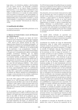 183
largo plazo y no iniciativas aisladas y desvinculadas
para un futuro incierto. “El desarrollo económico
y social, basado en un Nuevo Orden Económico
Internacional, es de importancia fundamental para
lograr el grado máximo de salud para todos y para
reducir la diferencia en el estado de salud existente
entre los países en desarrollo y los desarrollados. La
promoción y protección de la salud de la población son
indispensables para el desarrollo económico y social
ininterrumpido, y contribuyen a una mejor calidad de
vida y a la paz mundial” (Declaración de Alma-Ata,
1978).
2.1 Justificación de la Meta
La Atención Primaria de Salud debe priorizarse en la
sociedad peruana para:
A. Mejorar la Productividad a través del Bienestar
del Capital Humano
El “Análisis de la Situación de Salud del Perú”,
demuestra que la mayoría de patologías que ocasionan
la muerte de los peruanos son prevenibles (MINSA
– DGS, 2013); pero además muchas de ellas, son
diagnosticadas después de un tiempo prolongado y al
ser insidiosas ocasionan gasto del bolsillo familiar, días
de trabajo perdido y reducción de la productividad
de los pacientes y sus acompañantes. Cuando el
diagnósticoesdado;eliniciodelaterapiafarmacológica
o el gasto por la hospitalización siguen ocasionando
pérdidas económicas familiares que no habían
estado presupuestadas y que obligan a redistribuir
la economía familiar, priorizando al integrante que
cayó enfermo. Es decir se gasta incluso aquello que se
está dejando de producir. Por ejemplo en el caso de
la TBC, cuyas tasas en el Perú son de 100 y 120 casos
por cada 100 mil habitantes (MINSA – DGS, 2013),
afecta a personas en edad para trabajar con síntomas
por más de 5 meses y ocasionando que trabaje sólo
4,6 horas aproximadamente hasta la confirmación
con su diagnóstico, lo que demora aproximadamente
38 días más, y generando un pérdida aproximada de
19 millones de dólares; además de la probabilidad de
contagio a otras personas de las mismas condiciones
sociales o algún integrante de su propia familia.
En el año 1997, según la OPS el gasto de bolsillo de
hogares era el “46% del gasto total en salud, lo que
representa el 2% del PIB, es decir más de 341 millones
de dólares” (OPS, 2003); si bien este gasto bajó en los
siguientes años a 32% aproximadamente, para el año
2010 subió nuevamente al 40% con tendencia a la alza
(Toledo, s.f.).
En la actualidad a pesar que el gobierno hace una
inversión importante en el SIS, en el Perú no basta estar
afiliado a un seguro para tener garantizado el acceso.
Para el año 2005, el 58,7% de la población que se
auto reportó enferma manifestó no haber consultado
un servicio de salud por dos razones principales: la
capacidad adquisitiva del hogar y la distancia, tanto
geográfica como cultural, al establecimiento de salud.
En el Perú el porcentaje de la población que no consulta
pertenece al quintil de menor ingreso es más del triple
que el del quintil de mayor ingreso en el año 2002 y
más del doble en el 2005 (MINSA, 2008).
Esta situación, cierra un círculo vicioso perverso, dado
que las personas que viven en pobreza al no poder
acceder a una consulta o a una atención, permanecen
enfermas y quizá agraven su situación; llegando al
servicio probablemente cuando ya no haya mucho
por hacer. Paralelamente a ello, la enfermedad no
diagnosticada ni tratada, le genera incapacidad para
laborar, disminuye su productividad y agrava su
situación económica, más aún si el desenlace es fatal.
Por lo tanto toda enfermedad en la población pobre,
se convierte en una tragedia social; que lleva consigo
el sufrimiento personal, familiar, de su comunidad y
la sociedad.
Un estudio piloto realizado en pacientes con
tuberculosis encontró que al terminar la estrategia,
esto es luego de los 6 meses de tratamiento; los pobres
crónicos se incrementan (Musayón et al., 2008).
Actualmente los estudios de Carga de Enfermedad,
demuestran cómo la salud afecta gravemente la
situación social de las personas y la sociedad, ya sea
por discapacidad o por muerte prematura. Y la lógica
es sencilla. El indicador Años de Vida Productivos
Potencialmente Perdidos (AVPPP), dividen la vida
de las personas en tres: la etapa de inversión (1 –
14 años), periodo en el que la familia y la sociedad
invierten en la educación y bienestar de un niño;
etapa de producción (15 – 64), momento en que la
persona empieza a generar recursos para él, su familia
y la sociedad; y la etapa de consumo (de 65 a mas),
periodo en que las personas empiezan a padecer
molestias propias de la edad demandando servicios
de la sociedad. Visto así, la muerte de un adolescente
de 14 años; ocasiona pérdidas no recuperables para la
sociedad, al haber invertido pero no han producido
nada; mientras que la muerte de una persona en edad
para trabajar ocasionará pérdida de la inversión pero
que se contrapesa con el periodo de producción que
ofreció socialmente; este contrapeso pudo haber sido
mucho o poco, dependiendo de la edad de la muerte.
Por el contrario la muerte de una persona en edad de
consumo, al igual que la generación de discapacidad
ocasiona gasto permanente de las familias y el estado
sin posibilidad de recuperación de la inversión. Por
ejemplo un estudio realizado para identificar cuantos
AVPPP de personas que mueren por patologías
vinculadas al consumo de alcohol, encontró que las
personas que consumían alcohol en corto plazo morían
en la etapa de producción y perdían aproximadamente
35,92 años de vida (Musayón, 2008); se trataba de
personas varones en su mayoría que mueren en edad
económicamente activa (34 años) y probablemente
con hijos pequeños. Esta muerte puede evitarse y la
pérdida social puede contenerse.
Si aspiramos al concepto de desarrollo tal como lo
plantea Sen, como el “proceso de expansión de las
 