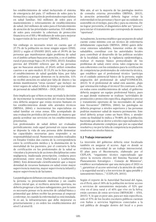 185
los establecimientos de salud incluyendo el sistema
de emergencia del país; 17 millones de soles para la
formación y capacitación de profesionales especialistas
en salud familiar; 162 millones de soles para el
mantenimiento y reforzamiento de establecimientos
de salud; 263 millones de soles para el fortalecimiento
de atención de las prioridades sanitarias; 315 millones
de soles para extender la cobertura de protección
financiera en el SIS y 98 millones de soles para mejorar
la supervisión de los servicios” (MINSA, 2015).
Sin embargo es necesario tener en cuenta que el
27.7% de la población no tiene ningún seguro (INEI,
2015) y según el ENAHO 2015, solo el 39.9% de las
personas que manifestaron algún problema de salud
en el ámbito urbano buscaron atención, y en el ámbito
rural el porcentaje baja a 35.1% (INEI, 2015). Estudios
previos del ENAHO refieren que de las personas
que no buscaron atención, el 29,6% utilizó remedios
caseros o se auto-medicó. El 15,3% no lo hizo porque
el establecimiento de salud quedaba lejos, por falta
de confianza o porque demoran en la atención, 11%
no recibió atención en salud por falta de dinero y las
demás manifestaron “otras razones” que incluye: no
tener seguro de salud o falta de tiempo o por maltrato
de personal de salud (MINSA – DGE, 2013).
Esto implicaría que si bien es muy acertada la decisión
de incrementar la remuneración del recurso humano
esta debería asegurar que exista recurso humano en
los establecimientos donde sólo atienden técnicos
(MINSA, 2004); e incrementar los especialistas en
salud familiar en estas zonas. Ello acompañado de
una evaluación periódica del personal; de manera que
pueda acreditar sus servicios en los establecimientos
prioritarios.
Los profesionales de salud deben ser evaluados
periódicamente; todo aquel personal en cuyas manos
se deposite la vida de una persona debe demostrar
las capacidades necesarias para responder a su
responsabilidad social. Numerosos estudios realizados
en Estados Unidos dan cuenta de la correspondencia
entre la certificación médica y la disminución de la
mortalidad de los pacientes, por el contrario la falta
de certificación en los profesionales de la salud se
vinculan a la presencia de acciones disciplinarias como
negligencia, inadecuada prescripción, conducta poco
profesional, entre otros (Sutherland y Leatherman,
2006). Está demostrado científicamente que a mayor
densidad de recursos humanos en salud existe mayor
supervivencia materna, mayor supervivencia infantil y
mayor supervivencia de lactantes.
Laspatologíasnodebutanconunasituacióndeurgencia,
la persona va presentando molestias y un cuadro
clínico inicial que, si recibiera atención oportuna, no
debería progresar a las fases subsiguientes, por lo tanto
es necesario pensar en la atención de calidad básica y
primordial que deben recibir las personas al empezar
a enfermar, no cuando la enfermedad ya está instalada.
Si es así, la infraestructura que debe mejorarse es
prioritariamente y en orden los establecimientos del
nivel I al nivel II.
Más aún, al ser la mayoría de las patologías motivo
de consulta externa prevenibles (MINSA, 2013),
la atención primordial debería lograr evitar la
enfermedad en las personas y hacer que su cuidado sea
sostenible en el tiempo, para ella y para su entorno. De
no lograr prevenirla, el diagnóstico debe ser “precoz”,
para iniciar el tratamiento que corresponda de manera
“oportuna”.
Actualmente,lanormaestablecequeunpuestodesalud
cuente como mínimo con un técnico de enfermería
debidamente capacitado (MINSA, 2004) quien debe
crear entornos saludables, fomentar estilos de vida
saludables, coordinar con las autoridades locales
para contribuir al desarrollo de las políticas sociales
de la localidad, realizar la vigilancia epidemiológica,
realizar el manejo básico protocolizado de los
problemas de salud, entre otros; tales exigencias no
son coherentes con los estándares para la certificación
de competencias profesionales de enfermería técnica,
que establece que el profesional técnico “participa
en el cuidado asistencial básico de la persona, según
asignación del profesional de salud”(CONEACES,
2013). Si el profesional de salud está ausente, ¿bajo
qué orientación trabaja el técnico? En contraste a ello,
en todos estos establecimientos de salud, el gobierno
debería asegurar un equipo profesional básico, pues
es aquí donde realmente se realizan “actividades de
promoción y protección específica, diagnóstico precoz
y tratamiento oportuno de las necesidades de salud
más frecuentes” (MINSA, 2004); las patologías no
debería progresar a niveles superiores y las personas
podrían mantener salud de manera permanente. Este
nivel debería actuar como un buen filtro, y atender
como su finalidad lo indica a 70-80% de la población;
haciendo que sólo se derive a niveles especializados los
problemas altamente complejos; que por su capacidad
resolutiva y no por la falta de competencia no pudieron
resolverse en niveles básicos.
3.2 Trabajo intersectorial
La inversión del gobierno debería estar focalizada
también en asegurar el acceso. Aquí es donde se
evidencia la necesidad de un trabajo intersectorial.
El plan para el Bicentenario, elaborado por el
CEPLAN, “organismo técnico especializado que
ejerce la rectoría efectiva del Sistema Nacional de
Planeamiento Estratégico - Consejo de Ministros”,
establece acertadamente que una meta para el 2021 es
“…garantizar el acceso universal a la atención de salud
y la seguridad social y a los servicios de agua potable y
saneamiento básico…” (CEPLAN, 2011).
Según el reporte de la Autoridad Nacional del Agua,
en el Perú, aún el 30% de la población no tiene acceso
a servicios de saneamiento mejorado; el 52% que
vive en el área rural y el 45% que vive en la Selva;
están carentes de estos servicios (MINAGRI – ANA,
2015). Y, lo que es peor aún, para ser más específicos,
solo el 57% de los locales escolares públicos cuentan
con baños o servicios higiénicos conectados a la
red pública de desagüe dentro del local o a pozo
 
