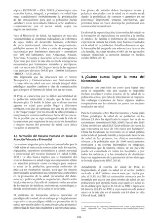186
séptico (MINAGRI – ANA, 2015). ¿Cómo lograr una
atención básica, integral, y prioritaria en salud bajo
estas condiciones? Probablemente la priorización
de las instalaciones para que la población pueda
satisfacer estas necesidades básicas debe analizarse
conjuntamente con el sector salud; según las
urgencias sanitarias.
Para el Ministerio de Salud, las regiones de más alta
vulnerabilidad, al combinar indicadores de cobertura
de agua, índice de desarrollo humano, cobertura
de parto institucional, cobertura de aseguramiento,
población menor de 5 años y razón de emergencias
ocasionadas por fenómenos naturales y antrópicos
por 100 mil habitantes, son: Amazonas, Ancash,
Apurímac, Arequipa y Ayacucho; de las cuales destaca
Apurímac por tener la más alta razón de emergencias
ocasionadas por fenómenos naturales y antrópicos;
casi tres veces más (138,2) que el resto de las regiones
con puntajes elevados (49.5) por 100,000 habitantes
(MINSA – DGE, 2013).
Ello implicaría que las relaciones con el Sector
Transportes y Comunicaciones son fundamentales.
La inversión en salud con una mirada integral debe
privilegiar aquellos caminos y vías de comunicación
que acerquen al Sistema de Salud con las personas.
El Perú se caracteriza por la difícil accesibilidad de
la población vulnerable y alejada, que la hace más
desprotegida. Es loable la labor que realizan muchos
agentes en salud para poder llegar a diferentes
poblados, tras días de caminata por una vía de trocha;
o en “peque peque” por los ríos de la selva peruana; o
inseguros por caminos solitarios al borde de barrancos.
No es posible que se siga arriesgando más la vida de
las personas que requieren de una atención inmediata
y mucho menos del personal de salud cuya única
vocación es atenderlo.
3.3 Formación del Recurso Humano en Salud en
Atención Primaria o Primordial
Las cuatro categorías principales recomendadas por la
OMS sobre el tema están enmarcadas en la formación,
regulación, incentivos económicos y apoyo personal
y profesional del recurso humano en salud (OMS,
2011). La idea básica implica que la formación del
recurso humano en salud tenga un componente sólido
en atención primaria como estrategia para mejorar
la salud de la población, generando ambientes de
práctica en escenarios rurales, para que los futuros
profesionales desarrollen las competencias suficientes
en la promoción de la salud, prevención del daño,
advocacy, políticas públicas, negociación, planificación
local, entre otros. Para ello el contacto con las escuelas
de formación de médicos, enfermeras, odontólogos, y
demás profesionales de la salud es necesaria.
El currículo de formación debería reorientar el
paradigma de la salud, de un enfoque privilegiadamente
reparativo a un paradigma sólido en promoción de la
salud, prevención daño y la atención de salud primaria o
primordial de base para mantener a las personas sanas.
Los planes de estudio deben incorporar temas y
prácticas vinculadas con la salud en el medio rural;
dando la posibilidad de conocer y aprender en un
porcentaje importante terapias alternativas, que
permitan tener un buen desempeño profesional con
connotación intercultural.
En el nivel de especialización, la inversión del estado en
la formación de especialistas en atención a la familia,
el médico de familia o enfermera de familia como
experiencia cubana ha tenido muy buenos resultados
en la salud de la población. Estudios demuestran que
la formación del pregrado con solvencia en la atención
a la familia, en zonas rurales; el 68% de los egresados
seguían ejerciendo la atención familiar en medios
rurales (OMS, 2011).
4.	¿Cuánto cuesta lograr la meta del
bicentenario?
Establecer con precisión un costo para lograr esta
meta es imposible; más aún cuando es imposible
incluso establecer costos exactos de la salud de la
población actual, por falta de información al respecto.
Sin embargo trataremos de hacer algunos análisis
comparativos con lo existente en países con mejores
resultados en salud.
Para la Comisión sobre Macroeconomía y Salud para
China, privilegiar la salud de su población en los
últimos 25 años ha significado la mayor fuerza de su
crecimiento económico (OMS, 2006). Para el año 2013
China invirtió en salud 263.726,8 millones de euros, lo
que representa un total de 194 euros por habitante1
.
China ha focalizado su inversión en la salud pública
reduciendo el gasto de bolsillo y mejorando la atención
de salud de las personas, las clínicas comunitarias
ofrecen a la población más de 1000 medicamentos
esenciales y su sistema informático es integrado,
permitiendo que la historia clínica de un paciente
pueda ser consultada en todos los hospitales y por
todos los médicos; y a los tomadores de decisiones
hacer un seguimiento de la prestación del servicio que
se brinda al paciente (IMF, 2014).
Actualmente el sistema de salud de Perú es
fragmentado, el gasto en salud en el sector público
asciende a 58.7 dólares americanos per cápita por
año, el 5,3% del PBI; tal estimación contrasta con lo
invertido por países con altos niveles de salud de sus
poblaciones por ejemplo Suiza cuyo gasto en salud es
de 66 dólares per cápita (11,5% de su PBI) o Japón con
82 dólares (10,3% del PBI) y cuya esperanza de vida al
nacer es la más alta en el mundo con 83 años de vida
(World Bank, 2015).
1  Datos tomados de Expansión/Datosmacro.com. China: Gasto público en
Salud. Disponible en: http://www.datosmacro.com/estado/gasto/salud/
china
 