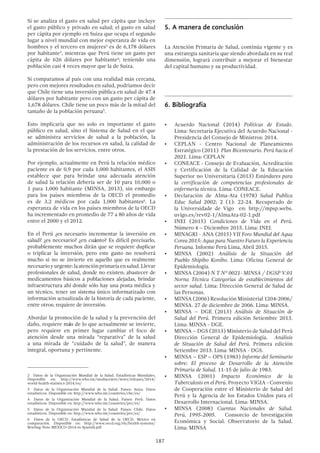 187
Si se analiza el gasto en salud per cápita que incluye
el gasto público y privado en salud; el gasto en salud
per cápita por ejemplo en Suiza que ocupa el segundo
lugar a nivel mundial con mejor esperanza de vida en
hombres y el tercero en mujeres2
es de 6,178 dólares
por habitante3
, mientras que Perú tiene un gasto per
cápita de 626 dólares por habitante4
; teniendo una
población casi 4 veces mayor que la de Suiza.
Si comparamos al país con una realidad más cercana,
pero con mejores resultados en salud, podríamos decir
que Chile tiene una inversión pública en salud de 47.4
dólares por habitante pero con un gasto per cápita de
1,678 dólares. Chile tiene un poco más de la mitad del
tamaño de la población peruana5
.
Esto implicaría que no solo es importante el gasto
público en salud, sino el Sistema de Salud en el que
se administra servicios de salud a la población, la
administración de los recursos en salud, la calidad de
la prestación de los servicios, entre otros.
Por ejemplo, actualmente en Perú la relación médico
paciente es de 0,9 por cada 1,000 habitantes, el ASIS
establece que para brindar una adecuada atención
de salud la relación debería ser de 10 para 10,000 o
1 para 1,000 habitante (MINSA, 2013), sin embargo
para los países miembros de la OECD el promedio
es de 3,2 médicos por cada 1,000 habitantes6
. La
esperanza de vida en los países miembros de la OECD
ha incrementado en promedio de 77 a 80 años de vida
entre el 2000 y el 2012.
En el Perú ¿es necesario incrementar la inversión en
salud? ¿es necesario? ¿en cuánto? Es difícil precisarlo,
probablemente muchos dirán que se requiere duplicar
o triplicar la inversión, pero este gasto no resolverá
mucho si no se invierte en aquello que es realmente
necesarioyurgente:laatenciónprimariaensalud.Llevar
profesionales de salud, donde no existen; abastecer de
medicamentos básicos a poblaciones alejadas, brindar
infraestructura ahí donde sólo hay una posta médica y
un técnico, tener un sistema único informatizado con
información actualizada de la historia de cada paciente,
entre otros; requiere de inversión.
Abordar la promoción de la salud y la prevención del
daño, requiere más de lo que actualmente se invierte,
pero requiere en primer lugar cambiar el foco de
atención desde una mirada “reparativa” de la salud
a una mirada de “cuidado de la salud”, de manera
integral, oportuna y pertinente.
2  Datos de la Organización Mundial de la Salud. Estadísticas Mundiales.
Disponible en: http://www.who.int/mediacentre/news/releases/2014/
world-health-statistics-2014/es/
3  Datos de la Organización Mundial de la Salud. Países: Suiza. Datos
estadísticos. Disponible en: http://www.who.int/countries/che/es/
4  Datos de la Organización Mundial de la Salud. Países: Perú. Datos
estadísticos. Disponible en: http://www.who.int/countries/per/es/
5  Datos de la Organización Mundial de la Salud. Países: Chile. Datos
estadísticos. Disponible en: http://www.who.int/countries/per/es/
6  Datos de la OECD. Estadísticas de Salud de la OECD. México en
comparación. Disponible en: http://www.oecd.org/els/health-systems/
Briefing-Note-MEXICO-2014-in-Spanish.pdf
5.	A manera de conclusión
La Atención Primaria de Salud, continúa vigente y es
una estrategia sanitaria que siendo abordada en su real
dimensión, logrará contribuir a mejorar el bienestar
del capital humano y su productividad.
6.	Bibliografía
•	 Acuerdo Nacional (2014) Políticas de Estado.
Lima: Secretaría Ejecutiva del Acuerdo Nacional -
Presidencia del Consejo de Ministros: 2014.
•	 CEPLAN - Centro Nacional de Planeamiento
Estratégico (2011) Plan Bicentenario. Perú hacia el
2021. Lima: CEPLAN
•	 CONEACE - Consejo de Evaluación, Acreditación
y Certificación de la Calidad de la Educación
Superior no Universitaria (2013) Estándares para
la certificación de competencias profesionales de
enfermería técnica. Lima: CONEACE.
•	 Declaración de Alma-Ata (1978) Salud Publica
Educ Salud 2002; 2 (1): 22-24. Recuperado de
la Universidade de Vigo en: http://mpsp.webs.
uvigo.es/rev02-1/AlmaAta-02-1.pdf
•	 INEI (2015) Condiciones de Vida en el Perú.
Número 4 – Diciembre 2015. Lima: INEI.
•	 MINAGRI - ANA (2015) VII Foro Mundial del Agua
Corea 2015: Agua para Nuestro Futuro la Experiencia
Peruana. Informe Perú Lima, Abril 2015.
•	 MINSA (2002) Análisis de la Situación del
Pueblo Shipibo Konibo. Lima: Oficina General de
Epidemiología.
•	 MINSA (2004) N T Nº 0021- MINSA / DGSP V.01
Norna Técnica Categorías de establecimientos del
sector salud. Lima: Dirección General de Salud de
las Personas.
•	 MINSA (2006) Resolución Ministerial 1204-2006/
MINSA. 27 de diciembre de 2006. Lima: MINSA.
•	 MINSA – DGE (2013) Análisis de Situación de
Salud del Perú. Primera edición Setiembre 2013.
Lima: MINSA - DGE.
•	 MINSA – DGS (2013) Ministerio de Salud del Perú
Dirección General de Epidemiología. Análisis
de Situación de Salud del Perú. Primera edición
Setiembre 2013. Lima: MINSA - DGS.
•	 MINSA – ESP – OPS (1983) Informe del Seminario
sobre: El proceso de Desarrollo de la Atención
Primaria de Salud. 11-15 de julio de 1983.
•	 MINSA (2001) Impacto Económico de la
Tuberculosis en el Perú. Proyecto VIGIA - Convenio
de Cooperación entre el Ministerio de Salud del
Perú y la Agencia de los Estados Unidos para el
Desarrollo Internacional. Lima: MINSA.
•	 MINSA (2008) Cuentas Nacionales de Salud.
Perú, 1995-2005. Consorcio de Investigación
Económica y Social. Observatorio de la Salud.
Lima: MINSA
 