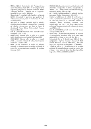 188
•	 MINSA (2015) Sustentación del Presupuesto del
sector Salud para el año 2015 en el Congreso de la
República por parte del ministro de Salud, Aníbal
Velásquez Valdivia. Congreso de la República
Lunes 27 de noviembre del 2014.
•	 Musayón Y., N. Loncharich, R. Castillo y A. Saravia
(2008) Inequidad en personas que padecen de
Tuberculosis: Estudio piloto en tres Centros de Salud
de Lima (Perú).
•	 Musayón, Y. (2008) Potencial Impacto Social y
Económico de la Muerte Prematura por Consumo
de Alcohol: Estimaciones en Base a Datos de
Mortalidad. Tesis. Lima: Universidad Peruana
Cayetano Heredia.
•	 Sen, A. (2000) El desarrollo como libertad. Gaceta
Ecológica, (55), 14-20.
•	 OMS (2006) Informe sobre la salud en el mundo
2006 - Colaboremos por la salud. Ginebra: OMS.
•	 OMS (2008) Informe sobre la salud en el mundo
2008: La atención primaria de salud, más necesaria
que nunca. Ginebra: OMS.
•	 OMS (2011) Aumentar el acceso al personal
sanitario en zonas remotas o rurales mejorando la
retención: recomendaciones mundiales de política.
Ginebra: OMS.
•	 OMS(2012)¿Quéeslacoberturasanitariauniversal?
Preguntas y respuestas en línea. Recuperado de
WHO en: http://www.who.int/features/qa/
universal_health_coverage/es/
•	 OPS (2003) Exclusión en salud en países de América
Latina y el Caribe. Washington, D.C.: OPS.
•	 Prieto, L. (s.f.) Gasto de bolsillo de los hogares en
salud y el impacto distributivo del gasto público
en salud en países de la Comunidad Andina de
Naciones: Bolivia, Colombia, Ecuador, Perú.
Recuperado de OPS en http://www.bvsde.
paho.org/documentosdigitales/bvsde/texcom/
sct/052266.pdf
•	 Sen, A. (2000) El desarrollo como libertad. Gaceta
Ecológica, (55), 14-20.
•	 Solari, Lely (2013) Atención primaria de la salud:
Un compromiso pendiente.  Rev. perú. med. exp.
salud pública,  Lima,  v. 30,  n. 2, abr.  2013.
•	 Sutherland, K., y S. Leatherman (2006) Does
certification improve medical standards? BMJ:
British Medical Journal, 333(7565), 439–441.
http://doi.org/10.1136/bmj.38933.377824.802
•	 Tejada de Rivero D. (2013) Lo que es la atención
primaria de la salud: algunas consideraciones a casi
treinta y cinco años de Alma-Ata. Rev Peru Med
Exp Salud Pública. 2013;30(2):283-7.
 