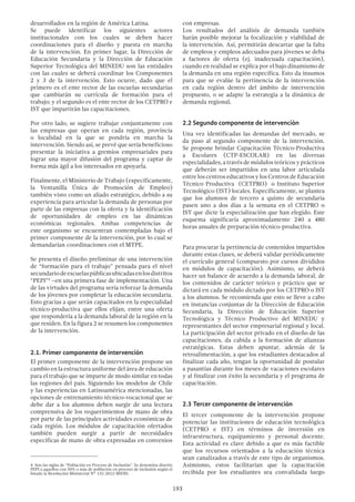 193
desarrollados en la región de América Latina.
Se puede identificar los siguientes actores
institucionales con los cuales se deben hacer
coordinaciones para el diseño y puesta en marcha
de la intervención. En primer lugar, la Dirección de
Educación Secundaria y la Dirección de Educación
Superior Tecnológica del MINEDU son las entidades
con las cuales se deberá coordinar los Componentes
2 y 3 de la intervención. Esto ocurre, dado que el
primero es el ente rector de las escuelas secundarias
que cambiarán su currícula de formación para el
trabajo; y el segundo es el ente rector de los CETPRO e
IST que impartirán las capacitaciones.
Por otro lado, se sugiere trabajar conjuntamente con
las empresas que operan en cada región, provincia
o localidad en la que se pondría en marcha la
intervención. Siendo así, se prevé que sería beneficioso
presentar la iniciativa a gremios empresariales para
lograr una mayor difusión del programa y captar de
forma más ágil a los interesados en apoyarla.
Finalmente, el Ministerio de Trabajo (específicamente,
la Ventanilla Única de Promoción de Empleo)
también visto como un aliado estratégico, debido a su
experiencia para articular la demanda de personas por
parte de las empresas con la oferta y la identificación
de oportunidades de empleo en las dinámicas
económicas regionales. Ambas competencias de
este organismo se encuentran contempladas bajo el
primer componente de la intervención, por lo cual se
demandarían coordinaciones con el MTPE.
Se presenta el diseño preliminar de una intervención
de “formación para el trabajo” pensada para el nivel
secundariodeescuelaspúblicasubicadasenlosdistritos
“PEPI”4
–en una primera fase de implementación. Una
de las virtudes del programa sería reforzar la demanda
de los jóvenes por completar la educación secundaria.
Esto gracias a que serán capacitados en la especialidad
técnico-productiva que ellos elijan, entre una oferta
que respondería a la demanda laboral de la región en la
que residen. En la figura 2 se resumen los componentes
de la intervención.
2.1. Primer componente de intervención
El primer componente de la intervención propone un
cambio en la estructura uniforme del área de educación
para el trabajo que se imparte de modo similar en todas
las regiones del país. Siguiendo los modelos de Chile
y las experiencias en Latinoamérica mencionadas, las
opciones de entrenamiento técnico-vocacional que se
debe dar a los alumnos deben surgir de una lectura
comprensiva de los requerimientos de mano de obra
por parte de las principales actividades económicas de
cada región. Los módulos de capacitación ofertados
también pueden surgir a partir de necesidades
específicas de mano de obra expresadas en convenios
4  Son las siglas de “Población en Proceso de Inclusión”. Se denomina distrito
PEPI a aquellos con 50% o más de población en proceso de inclusión según el
listado la Resolución Ministerial N° 131-2012-MIDIS.
con empresas.
Los resultados del análisis de demanda también
harán posible mejorar la focalización y viabilidad de
la intervención. Así, permitirán descartar que la falta
de empleos y empleos adecuados para jóvenes se deba
a factores de oferta (ej. inadecuada capacitación),
cuando en realidad se explica por el bajo dinamismo de
la demanda en una región específica. Esto da insumos
para que se evalúe la pertinencia de la intervención
en cada región dentro del ámbito de intervención
propuesto, o se adapte la estrategia a la dinámica de
demanda regional.
2.2 Segundo componente de intervención
Una vez identificadas las demandas del mercado, se
da paso al segundo componente de la intervención.
Se propone brindar Capacitación Técnico-Productiva
a Escolares (CTP-ESCOLAR) en las diversas
especialidades, a través de módulos teóricos y prácticos
que deberán ser impartidos en una labor articulada
entre los centros educativos y los Centros de Educación
Técnico Productiva (CETPRO) o Instituto Superior
Tecnológico (IST) locales. Específicamente, se plantea
que los alumnos de tercero a quinto de secundaria
pasen uno a dos días a la semana en el CETPRO o
IST que dicte la especialización que han elegido. Este
esquema significaría aproximadamente 240 a 480
horas anuales de preparación técnico-productiva.
Para procurar la pertinencia de contenidos impartidos
durante estas clases, se deberá validar periódicamente
el currículo general (compuesto por cursos divididos
en módulos de capacitación). Asimismo, se deberá
hacer un balance de acuerdo a la demanda laboral, de
los contenidos de carácter teórico y práctico que se
dictará en cada módulo dictado por los CETPRO o IST
a los alumnos. Se recomienda que esto se lleve a cabo
en instancias conjuntas de la Dirección de Educación
Secundaria, la Dirección de Educación Superior
Tecnológica y Técnico Productivo del MINEDU y
representantes del sector empresarial regional y local.
La participación del sector privado en el diseño de las
capacitaciones, da cabida a la formación de alianzas
estratégicas. Estas deben apuntar, además de la
retroalimentación, a que los estudiantes destacados al
finalizar cada año, tengan la oportunidad de postular
a pasantías durante los meses de vacaciones escolares
y al finalizar con éxito la secundaria y el programa de
capacitación.
2.3 Tercer componente de intervención
El tercer componente de la intervención propone
potenciar las instituciones de educación tecnológica
(CETPRO e IST) en términos de inversión en
infraestructura, equipamiento y personal docente.
Esta actividad es clave debido a que es más factible
que los recursos orientados a la educación técnica
sean canalizados a través de este tipo de organismos.
Asimismo, estos facilitarían que la capacitación
recibida por los estudiantes sea convalidada luego
 