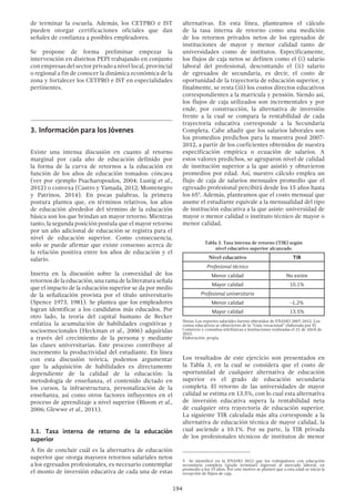 194
de terminar la escuela. Además, los CETPRO e IST
pueden otorgar certificaciones oficiales que dan
señales de confianza a posibles empleadores.
Se propone de forma preliminar empezar la
intervención en distritos PEPI trabajando en conjunto
conempresasdelsectorprivadoanivellocal,provincial
o regional a fin de conocer la dinámica económica de la
zona y fortalecer los CETPRO e IST en especialidades
pertinentes.
3.	Información para los Jóvenes
Existe una intensa discusión en cuanto al retorno
marginal por cada año de educación definido por
la forma de la curva de retornos a la educación en
función de los años de educación tomados: cóncava
(ver por ejemplo Psacharopoulos, 2004; Lustig et al.,
2012) o convexa (Castro y Yamada, 2012; Montenegro
y Patrinos, 2014). En pocas palabras, la primera
postura plantea que, en términos relativos, los años
de educación alrededor del término de la educación
básica son los que brindan un mayor retorno. Mientras
tanto, la segunda posición postula que el mayor retorno
por un año adicional de educación se registra para el
nivel de educación superior. Como consecuencia,
solo se puede afirmar que existe consenso acerca de
la relación positiva entre los años de educación y el
salario.
Inserta en la discusión sobre la convexidad de los
retornos de la educación, una rama de la literatura señala
que el impacto de la educación superior se da por medio
de la señalización provista por el título universitario
(Spence 1973, 1981). Se plantea que los empleadores
logran identificar a los candidatos más educados. Por
otro lado, la teoría del capital humano de Becker
enfatiza la acumulación de habilidades cognitivas y
socioemocionales (Heckman et al., 2006) adquiridas
a través del crecimiento de la persona y mediante
las clases universitarias. Este proceso contribuye al
incremento la productividad del estudiante. En línea
con esta discusión teórica, podemos argumentar
que la adquisición de habilidades es directamente
dependiente de la calidad de la educación: la
metodología de enseñanza, el contenido dictado en
los cursos, la infraestructura, personalización de la
enseñanza, así como otros factores influyentes en el
proceso de aprendizaje a nivel superior (Bloom et al.,
2006; Glewwe et al., 2011).
3.1. Tasa interna de retorno de la educación
superior
A fin de concluir cuál es la alternativa de educación
superior que otorga mayores retornos salariales netos
a los egresados profesionales, es necesario contemplar
el monto de inversión educativa de cada una de estas
alternativas. En esta línea, planteamos el cálculo
de la tasa interna de retorno como una medición
de los retornos privados netos de los egresados de
instituciones de mayor y menor calidad tanto de
universidades como de institutos. Específicamente,
los flujos de caja netos se definen como el (i) salario
laboral del profesional, descontando el (ii) salario
de egresados de secundaria, es decir, el costo de
oportunidad de la trayectoria de educación superior, y
finalmente, se resta (iii) los costos directos educativos
correspondientes a la matrícula y pensión. Siendo así,
los flujos de caja utilizados son incrementales y por
ende, por construcción, la alternativa de inversión
frente a la cual se compara la rentabilidad de cada
trayectoria educativa corresponde a la Secundaria
Completa. Cabe añadir que los salarios laborales son
los promedios predichos para la muestra pool 2007-
2012, a partir de los coeficientes obtenidos de nuestra
especificación empírica o ecuación de salarios. A
estos valores predichos, se agruparon nivel de calidad
de institución superior a la que asistió y obtuvieron
promedios por edad. Así, nuestro cálculo emplea un
flujo de caja de salarios mensuales promedio que el
egresado profesional percibirá desde los 15 años hasta
los 655
. Además, planteamos que el costo mensual que
asume el estudiante equivale a la mensualidad del tipo
de institución educativa a la que asiste: universidad de
mayor o menor calidad o instituto técnico de mayor o
menor calidad.
Tabla 3. Tasa interna de retorno (TIR) según
nivel educativo superior alcanzado
Nivel educativo TIR
Profesional técnico
Menor calidad No existe
Mayor calidad 10.1%
Profesional universitario
Menor calidad -1.2%
Mayor calidad 13.5%
Notas: Los reportes salariales fueron obtenidos de ENAHO 2007-2012. Los
costos educativos se obtuvieron de la “Guía vocacional” elaborada por El
Comercio y consultas telefónicas a instituciones realizadas el 21 de Abril de
2015.
Elaboración: propia
Los resultados de este ejercicio son presentados en
la Tabla 3, en la cual se considera que el costo de
oportunidad de cualquier alternativa de educación
superior es el grado de educación secundaria
completa. El retorno de las universidades de mayor
calidad se estima en 13.5%, con lo cual esta alternativa
de inversión educativa supera la rentabilidad neta
de cualquier otra trayectoria de educación superior.
La siguiente TIR calculada más alta corresponde a la
alternativa de educación técnica de mayor calidad, la
cual asciende a 10.1%. Por su parte, la TIR privada
de los profesionales técnicos de institutos de menor
5  Se identificó en la ENAHO 2012 que los trabajadores con educación
secundaria completa (grado terminal) ingresan al mercado laboral, en
promedio a los 15 años. Por este motivo se planteó que a esta edad se inicia la
recepción de flujos de caja.
 