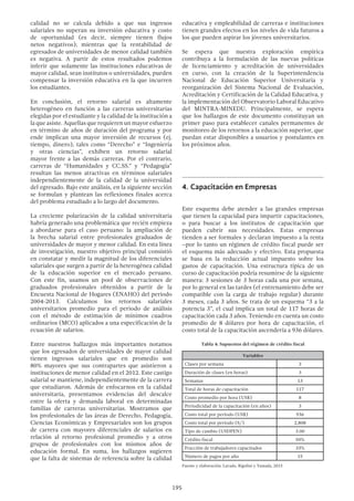 195
calidad no se calcula debido a que sus ingresos
salariales no superan su inversión educativa y costo
de oportunidad (es decir, siempre tienen flujos
netos negativos); mientras que la rentabilidad de
egresados de universidades de menor calidad también
es negativa. A partir de estos resultados podemos
inferir que solamente las instituciones educativas de
mayor calidad, sean institutos o universidades, pueden
compensar la inversión educativa en la que incurren
los estudiantes.
En conclusión, el retorno salarial es altamente
heterogéneo en función a las carreras universitarias
elegidas por el estudiante y la calidad de la institución a
la que asiste. Aquellas que requieren un mayor esfuerzo
en término de años de duración del programa y por
ende implican una mayor inversión de recursos (ej.
tiempo, dinero), tales como “Derecho” e “Ingeniería
y otras ciencias”, exhiben un retorno salarial
mayor frente a las demás carreras. Por el contrario,
carreras de “Humanidades y CC.SS.” y “Pedagogía”
resultan las menos atractivas en términos salariales
independientemente de la calidad de la universidad
del egresado. Bajo este análisis, en la siguiente sección
se formulan y plantean las reflexiones finales acerca
del problema estudiado a lo largo del documento.
La creciente polarización de la calidad universitaria
habría generado una problemática que recién empieza
a abordarse para el caso peruano: la ampliación de
la brecha salarial entre profesionales graduados de
universidades de mayor y menor calidad. En esta línea
de investigación, nuestro objetivo principal consistió
en constatar y medir la magnitud de los diferenciales
salariales que surgen a partir de la heterogénea calidad
de la educación superior en el mercado peruano.
Con este fin, usamos un pool de observaciones de
graduados profesionales obtenidos a partir de la
Encuesta Nacional de Hogares (ENAHO) del periodo
2004-2013. Calculamos los retornos salariales
universitarios promedio para el periodo de análisis
con el método de estimación de mínimos cuadros
ordinarios (MCO) aplicados a una especificación de la
ecuación de salarios.
Entre nuestros hallazgos más importantes notamos
que los egresados de universidades de mayor calidad
tienen ingresos salariales que en promedio son
80% mayores que sus contrapartes que asistieron a
instituciones de menor calidad en el 2012. Este castigo
salarial se mantiene, independientemente de la carrera
que estudiaron. Además de enfocarnos en la calidad
universitaria, presentamos evidencias del descalce
entre la oferta y demanda laboral en determinadas
familias de carreras universitarias. Mostramos que
los profesionales de las áreas de Derecho, Pedagogía,
Ciencias Económicas y Empresariales son los grupos
de carrera con mayores diferenciales de salarios en
relación al retorno profesional promedio y a otros
grupos de profesionales con los mismos años de
educación formal. En suma, los hallazgos sugieren
que la falta de sistemas de referencia sobre la calidad
educativa y empleabilidad de carreras e instituciones
tienen grandes efectos en los niveles de vida futuros a
los que pueden aspirar los jóvenes universitarios.
Se espera que nuestra exploración empírica
contribuya a la formulación de las nuevas políticas
de licenciamiento y acreditación de universidades
en curso, con la creación de la Superintendencia
Nacional de Educación Superior Universitaria y
reorganización del Sistema Nacional de Evaluación,
Acreditación y Certificación de la Calidad Educativa, y
la implementación del Observatorio Laboral Educativo
del MINTRA-MINEDU. Principalmente, se espera
que los hallazgos de este documento constituyan un
primer paso para establecer canales permanentes de
monitoreo de los retornos a la educación superior, que
puedan estar disponibles a usuarios y postulantes en
los próximos años.
4.	Capacitación en Empresas
Este esquema debe atender a las grandes empresas
que tienen la capacidad para impartir capacitaciones,
o para buscar a los institutos de capacitación que
pueden cubrir sus necesidades. Estas empresas
tienden a ser formales y declaran impuesto a la renta
–por lo tanto un régimen de crédito fiscal puede ser
el esquema más adecuado y efectivo. Esta propuesta
se basa en la reducción actual impuesto sobre los
gastos de capacitación. Una estructura típica de un
curso de capacitación podría resumirse de la siguiente
manera: 3 sesiones de 3 horas cada una por semana,
por lo general en las tardes (el entrenamiento debe ser
compatible con la carga de trabajo regular) durante
3 meses, cada 3 años. Se trata de un esquema “3 a la
potencia 3”, el cual implica un total de 117 horas de
capacitación cada 3 años. Teniendo en cuenta un costo
promedio de 8 dólares por hora de capacitación, el
costo total de la capacitación ascendería a 936 dólares.
Tabla 4: Supuestos del régimen de crédito fiscal
Variables
Clases por semana 3
Duración de clases (en horas) 3
Semanas 13
Total de horas de capacitación 117
Costo promedio por hora (US$) 8
Periodicidad de la capacitación (en años) 3
Costo total por período (US$) 936
Costo total por período (S/) 2,808
Tipo de cambio (USDPEN) 3.00
Crédito fiscal 50%
Fracción de trabajadores capacitados 33%
Número de pagos por año 15
Fuente y elaboración: Lavado, Rigolini y Yamada, 2015
 